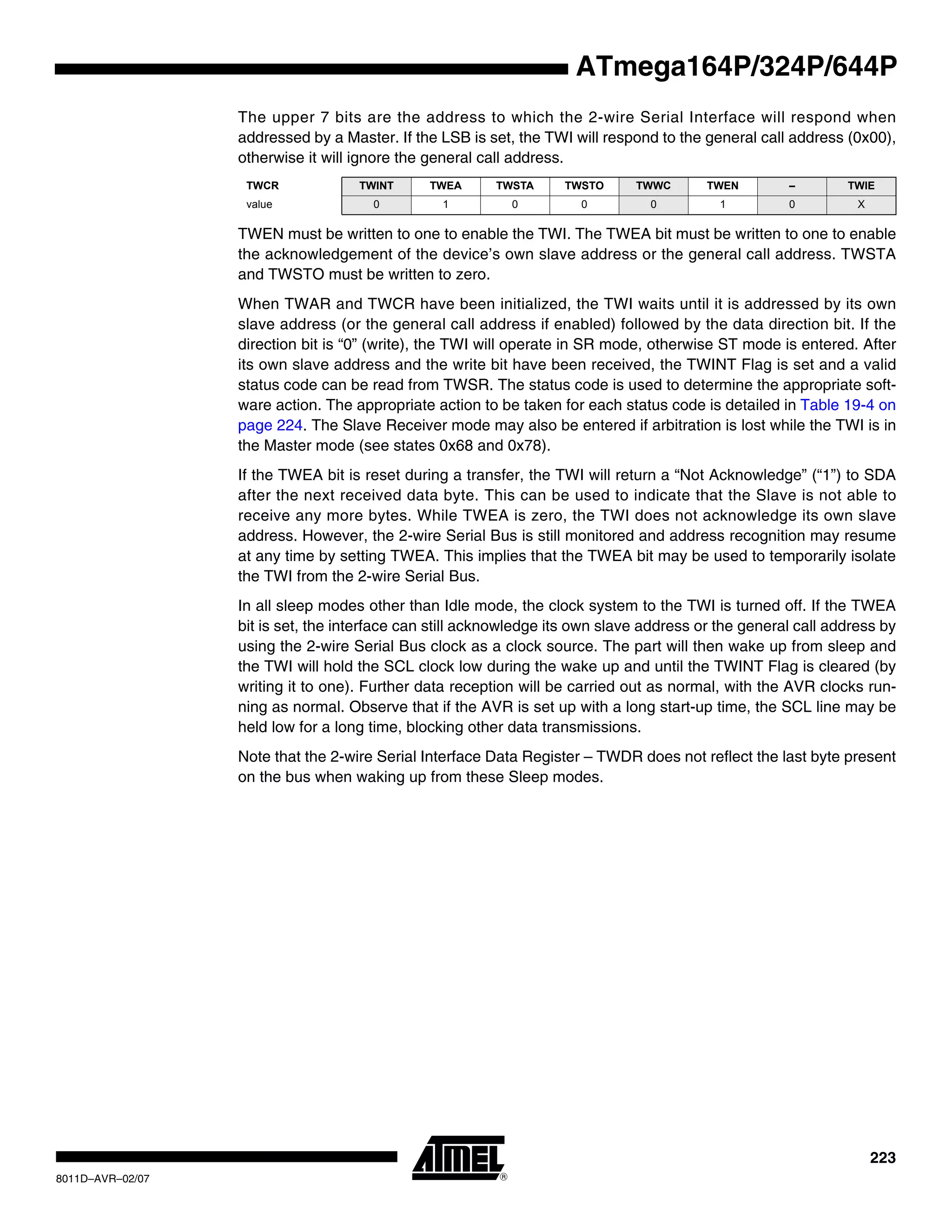 223
8011D–AVR–02/07
ATmega164P/324P/644P
The upper 7 bits are the address to which the 2-wire Serial Interface will respond when
addressed by a Master. If the LSB is set, the TWI will respond to the general call address (0x00),
otherwise it will ignore the general call address.
TWEN must be written to one to enable the TWI. The TWEA bit must be written to one to enable
the acknowledgement of the device’s own slave address or the general call address. TWSTA
and TWSTO must be written to zero.
When TWAR and TWCR have been initialized, the TWI waits until it is addressed by its own
slave address (or the general call address if enabled) followed by the data direction bit. If the
direction bit is “0” (write), the TWI will operate in SR mode, otherwise ST mode is entered. After
its own slave address and the write bit have been received, the TWINT Flag is set and a valid
status code can be read from TWSR. The status code is used to determine the appropriate soft-
ware action. The appropriate action to be taken for each status code is detailed in Table 19-4 on
page 224. The Slave Receiver mode may also be entered if arbitration is lost while the TWI is in
the Master mode (see states 0x68 and 0x78).
If the TWEA bit is reset during a transfer, the TWI will return a “Not Acknowledge” (“1”) to SDA
after the next received data byte. This can be used to indicate that the Slave is not able to
receive any more bytes. While TWEA is zero, the TWI does not acknowledge its own slave
address. However, the 2-wire Serial Bus is still monitored and address recognition may resume
at any time by setting TWEA. This implies that the TWEA bit may be used to temporarily isolate
the TWI from the 2-wire Serial Bus.
In all sleep modes other than Idle mode, the clock system to the TWI is turned off. If the TWEA
bit is set, the interface can still acknowledge its own slave address or the general call address by
using the 2-wire Serial Bus clock as a clock source. The part will then wake up from sleep and
the TWI will hold the SCL clock low during the wake up and until the TWINT Flag is cleared (by
writing it to one). Further data reception will be carried out as normal, with the AVR clocks run-
ning as normal. Observe that if the AVR is set up with a long start-up time, the SCL line may be
held low for a long time, blocking other data transmissions.
Note that the 2-wire Serial Interface Data Register – TWDR does not reflect the last byte present
on the bus when waking up from these Sleep modes.
TWCR TWINT TWEA TWSTA TWSTO TWWC TWEN – TWIE
value 0 1 0 0 0 1 0 X
 