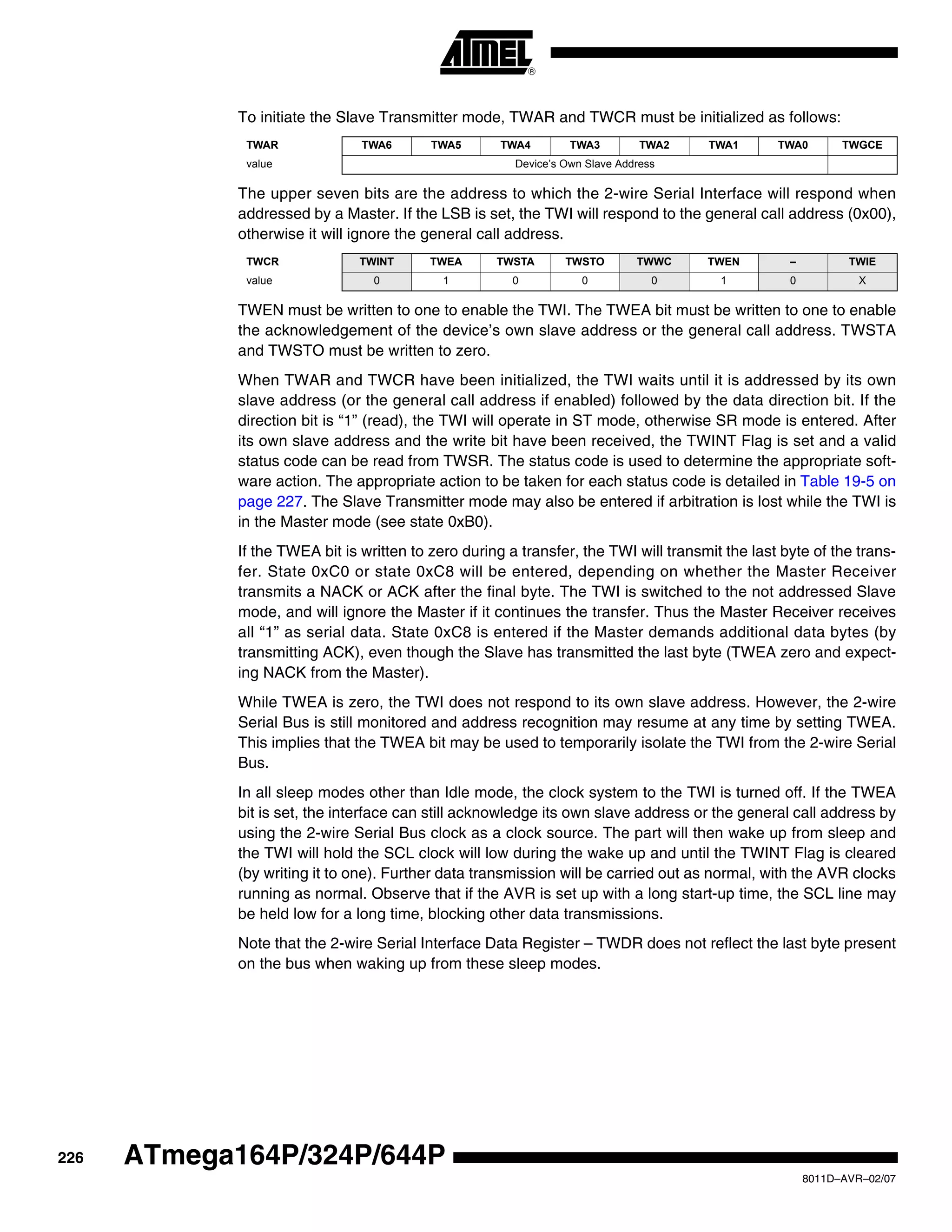 226
8011D–AVR–02/07
ATmega164P/324P/644P
To initiate the Slave Transmitter mode, TWAR and TWCR must be initialized as follows:
The upper seven bits are the address to which the 2-wire Serial Interface will respond when
addressed by a Master. If the LSB is set, the TWI will respond to the general call address (0x00),
otherwise it will ignore the general call address.
TWEN must be written to one to enable the TWI. The TWEA bit must be written to one to enable
the acknowledgement of the device’s own slave address or the general call address. TWSTA
and TWSTO must be written to zero.
When TWAR and TWCR have been initialized, the TWI waits until it is addressed by its own
slave address (or the general call address if enabled) followed by the data direction bit. If the
direction bit is “1” (read), the TWI will operate in ST mode, otherwise SR mode is entered. After
its own slave address and the write bit have been received, the TWINT Flag is set and a valid
status code can be read from TWSR. The status code is used to determine the appropriate soft-
ware action. The appropriate action to be taken for each status code is detailed in Table 19-5 on
page 227. The Slave Transmitter mode may also be entered if arbitration is lost while the TWI is
in the Master mode (see state 0xB0).
If the TWEA bit is written to zero during a transfer, the TWI will transmit the last byte of the trans-
fer. State 0xC0 or state 0xC8 will be entered, depending on whether the Master Receiver
transmits a NACK or ACK after the final byte. The TWI is switched to the not addressed Slave
mode, and will ignore the Master if it continues the transfer. Thus the Master Receiver receives
all “1” as serial data. State 0xC8 is entered if the Master demands additional data bytes (by
transmitting ACK), even though the Slave has transmitted the last byte (TWEA zero and expect-
ing NACK from the Master).
While TWEA is zero, the TWI does not respond to its own slave address. However, the 2-wire
Serial Bus is still monitored and address recognition may resume at any time by setting TWEA.
This implies that the TWEA bit may be used to temporarily isolate the TWI from the 2-wire Serial
Bus.
In all sleep modes other than Idle mode, the clock system to the TWI is turned off. If the TWEA
bit is set, the interface can still acknowledge its own slave address or the general call address by
using the 2-wire Serial Bus clock as a clock source. The part will then wake up from sleep and
the TWI will hold the SCL clock will low during the wake up and until the TWINT Flag is cleared
(by writing it to one). Further data transmission will be carried out as normal, with the AVR clocks
running as normal. Observe that if the AVR is set up with a long start-up time, the SCL line may
be held low for a long time, blocking other data transmissions.
Note that the 2-wire Serial Interface Data Register – TWDR does not reflect the last byte present
on the bus when waking up from these sleep modes.
TWAR TWA6 TWA5 TWA4 TWA3 TWA2 TWA1 TWA0 TWGCE
value Device’s Own Slave Address
TWCR TWINT TWEA TWSTA TWSTO TWWC TWEN – TWIE
value 0 1 0 0 0 1 0 X
 
