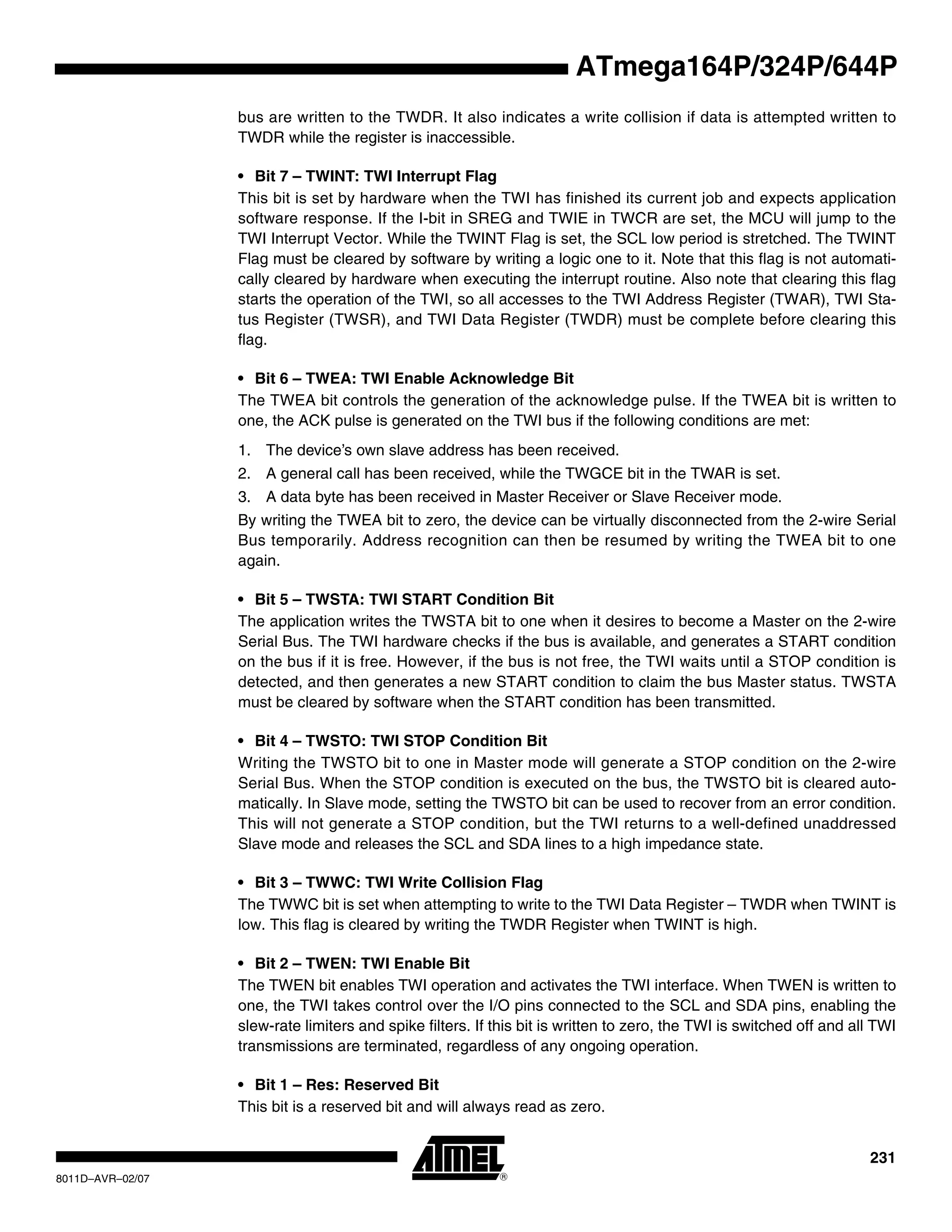 231
8011D–AVR–02/07
ATmega164P/324P/644P
bus are written to the TWDR. It also indicates a write collision if data is attempted written to
TWDR while the register is inaccessible.
• Bit 7 – TWINT: TWI Interrupt Flag
This bit is set by hardware when the TWI has finished its current job and expects application
software response. If the I-bit in SREG and TWIE in TWCR are set, the MCU will jump to the
TWI Interrupt Vector. While the TWINT Flag is set, the SCL low period is stretched. The TWINT
Flag must be cleared by software by writing a logic one to it. Note that this flag is not automati-
cally cleared by hardware when executing the interrupt routine. Also note that clearing this flag
starts the operation of the TWI, so all accesses to the TWI Address Register (TWAR), TWI Sta-
tus Register (TWSR), and TWI Data Register (TWDR) must be complete before clearing this
flag.
• Bit 6 – TWEA: TWI Enable Acknowledge Bit
The TWEA bit controls the generation of the acknowledge pulse. If the TWEA bit is written to
one, the ACK pulse is generated on the TWI bus if the following conditions are met:
1. The device’s own slave address has been received.
2. A general call has been received, while the TWGCE bit in the TWAR is set.
3. A data byte has been received in Master Receiver or Slave Receiver mode.
By writing the TWEA bit to zero, the device can be virtually disconnected from the 2-wire Serial
Bus temporarily. Address recognition can then be resumed by writing the TWEA bit to one
again.
• Bit 5 – TWSTA: TWI START Condition Bit
The application writes the TWSTA bit to one when it desires to become a Master on the 2-wire
Serial Bus. The TWI hardware checks if the bus is available, and generates a START condition
on the bus if it is free. However, if the bus is not free, the TWI waits until a STOP condition is
detected, and then generates a new START condition to claim the bus Master status. TWSTA
must be cleared by software when the START condition has been transmitted.
• Bit 4 – TWSTO: TWI STOP Condition Bit
Writing the TWSTO bit to one in Master mode will generate a STOP condition on the 2-wire
Serial Bus. When the STOP condition is executed on the bus, the TWSTO bit is cleared auto-
matically. In Slave mode, setting the TWSTO bit can be used to recover from an error condition.
This will not generate a STOP condition, but the TWI returns to a well-defined unaddressed
Slave mode and releases the SCL and SDA lines to a high impedance state.
• Bit 3 – TWWC: TWI Write Collision Flag
The TWWC bit is set when attempting to write to the TWI Data Register – TWDR when TWINT is
low. This flag is cleared by writing the TWDR Register when TWINT is high.
• Bit 2 – TWEN: TWI Enable Bit
The TWEN bit enables TWI operation and activates the TWI interface. When TWEN is written to
one, the TWI takes control over the I/O pins connected to the SCL and SDA pins, enabling the
slew-rate limiters and spike filters. If this bit is written to zero, the TWI is switched off and all TWI
transmissions are terminated, regardless of any ongoing operation.
• Bit 1 – Res: Reserved Bit
This bit is a reserved bit and will always read as zero.
 