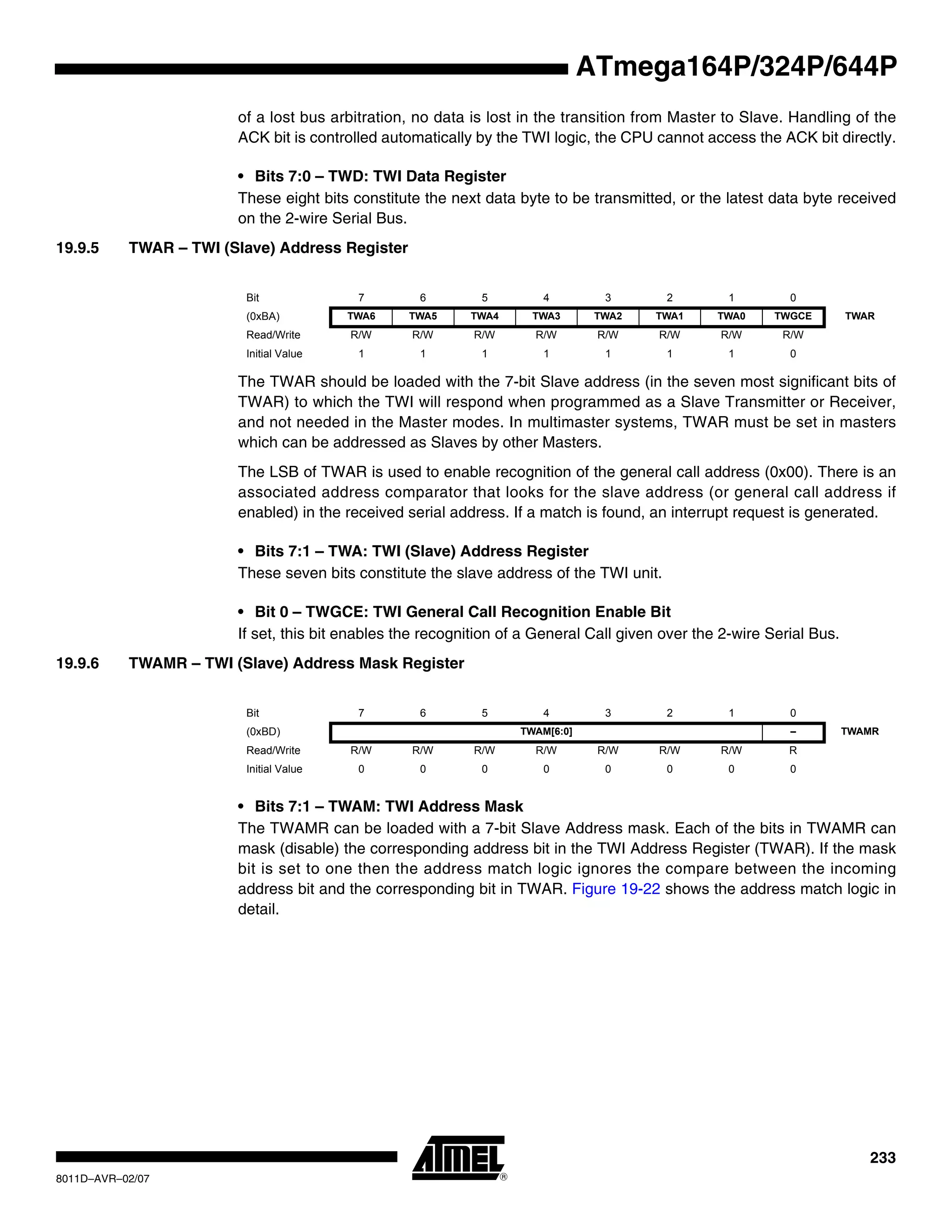 233
8011D–AVR–02/07
ATmega164P/324P/644P
of a lost bus arbitration, no data is lost in the transition from Master to Slave. Handling of the
ACK bit is controlled automatically by the TWI logic, the CPU cannot access the ACK bit directly.
• Bits 7:0 – TWD: TWI Data Register
These eight bits constitute the next data byte to be transmitted, or the latest data byte received
on the 2-wire Serial Bus.
19.9.5 TWAR – TWI (Slave) Address Register
The TWAR should be loaded with the 7-bit Slave address (in the seven most significant bits of
TWAR) to which the TWI will respond when programmed as a Slave Transmitter or Receiver,
and not needed in the Master modes. In multimaster systems, TWAR must be set in masters
which can be addressed as Slaves by other Masters.
The LSB of TWAR is used to enable recognition of the general call address (0x00). There is an
associated address comparator that looks for the slave address (or general call address if
enabled) in the received serial address. If a match is found, an interrupt request is generated.
• Bits 7:1 – TWA: TWI (Slave) Address Register
These seven bits constitute the slave address of the TWI unit.
• Bit 0 – TWGCE: TWI General Call Recognition Enable Bit
If set, this bit enables the recognition of a General Call given over the 2-wire Serial Bus.
19.9.6 TWAMR – TWI (Slave) Address Mask Register
• Bits 7:1 – TWAM: TWI Address Mask
The TWAMR can be loaded with a 7-bit Slave Address mask. Each of the bits in TWAMR can
mask (disable) the corresponding address bit in the TWI Address Register (TWAR). If the mask
bit is set to one then the address match logic ignores the compare between the incoming
address bit and the corresponding bit in TWAR. Figure 19-22 shows the address match logic in
detail.
Bit 7 6 5 4 3 2 1 0
(0xBA) TWA6 TWA5 TWA4 TWA3 TWA2 TWA1 TWA0 TWGCE TWAR
Read/Write R/W R/W R/W R/W R/W R/W R/W R/W
Initial Value 1 1 1 1 1 1 1 0
Bit 7 6 5 4 3 2 1 0
(0xBD) TWAM[6:0] – TWAMR
Read/Write R/W R/W R/W R/W R/W R/W R/W R
Initial Value 0 0 0 0 0 0 0 0
 