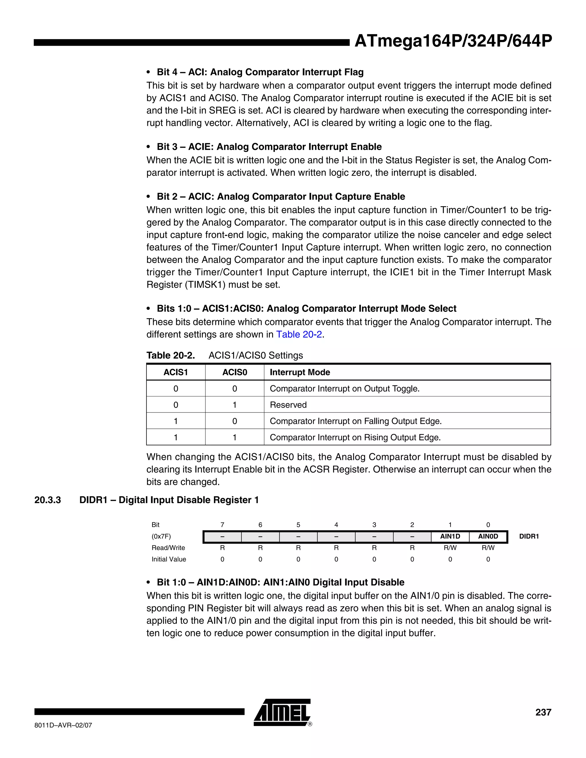 237
8011D–AVR–02/07
ATmega164P/324P/644P
• Bit 4 – ACI: Analog Comparator Interrupt Flag
This bit is set by hardware when a comparator output event triggers the interrupt mode defined
by ACIS1 and ACIS0. The Analog Comparator interrupt routine is executed if the ACIE bit is set
and the I-bit in SREG is set. ACI is cleared by hardware when executing the corresponding inter-
rupt handling vector. Alternatively, ACI is cleared by writing a logic one to the flag.
• Bit 3 – ACIE: Analog Comparator Interrupt Enable
When the ACIE bit is written logic one and the I-bit in the Status Register is set, the Analog Com-
parator interrupt is activated. When written logic zero, the interrupt is disabled.
• Bit 2 – ACIC: Analog Comparator Input Capture Enable
When written logic one, this bit enables the input capture function in Timer/Counter1 to be trig-
gered by the Analog Comparator. The comparator output is in this case directly connected to the
input capture front-end logic, making the comparator utilize the noise canceler and edge select
features of the Timer/Counter1 Input Capture interrupt. When written logic zero, no connection
between the Analog Comparator and the input capture function exists. To make the comparator
trigger the Timer/Counter1 Input Capture interrupt, the ICIE1 bit in the Timer Interrupt Mask
Register (TIMSK1) must be set.
• Bits 1:0 – ACIS1:ACIS0: Analog Comparator Interrupt Mode Select
These bits determine which comparator events that trigger the Analog Comparator interrupt. The
different settings are shown in Table 20-2.
When changing the ACIS1/ACIS0 bits, the Analog Comparator Interrupt must be disabled by
clearing its Interrupt Enable bit in the ACSR Register. Otherwise an interrupt can occur when the
bits are changed.
20.3.3 DIDR1 – Digital Input Disable Register 1
• Bit 1:0 – AIN1D:AIN0D: AIN1:AIN0 Digital Input Disable
When this bit is written logic one, the digital input buffer on the AIN1/0 pin is disabled. The corre-
sponding PIN Register bit will always read as zero when this bit is set. When an analog signal is
applied to the AIN1/0 pin and the digital input from this pin is not needed, this bit should be writ-
ten logic one to reduce power consumption in the digital input buffer.
Table 20-2. ACIS1/ACIS0 Settings
ACIS1 ACIS0 Interrupt Mode
0 0 Comparator Interrupt on Output Toggle.
0 1 Reserved
1 0 Comparator Interrupt on Falling Output Edge.
1 1 Comparator Interrupt on Rising Output Edge.
Bit 7 6 5 4 3 2 1 0
(0x7F) – – – – – – AIN1D AIN0D DIDR1
Read/Write R R R R R R R/W R/W
Initial Value 0 0 0 0 0 0 0 0
 