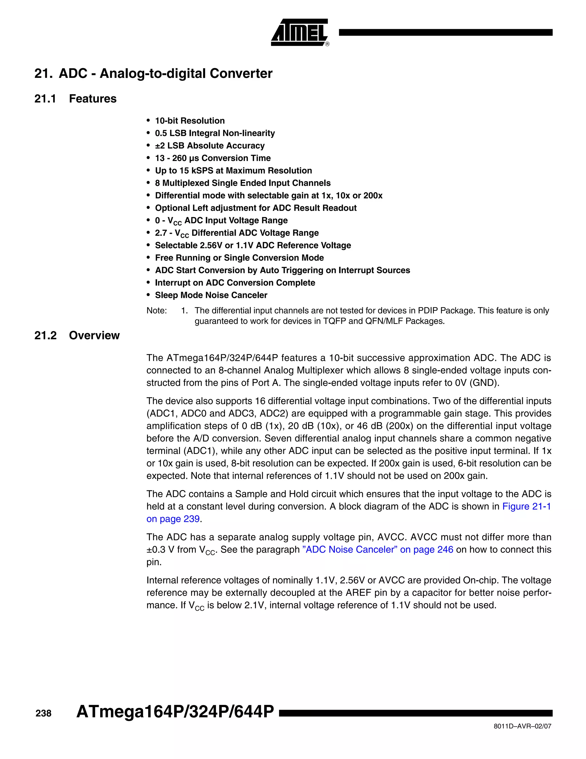 238
8011D–AVR–02/07
ATmega164P/324P/644P
21. ADC - Analog-to-digital Converter
21.1 Features
• 10-bit Resolution
• 0.5 LSB Integral Non-linearity
• ±2 LSB Absolute Accuracy
• 13 - 260 µs Conversion Time
• Up to 15 kSPS at Maximum Resolution
• 8 Multiplexed Single Ended Input Channels
• Differential mode with selectable gain at 1x, 10x or 200x
• Optional Left adjustment for ADC Result Readout
• 0 - VCC ADC Input Voltage Range
• 2.7 - VCC Differential ADC Voltage Range
• Selectable 2.56V or 1.1V ADC Reference Voltage
• Free Running or Single Conversion Mode
• ADC Start Conversion by Auto Triggering on Interrupt Sources
• Interrupt on ADC Conversion Complete
• Sleep Mode Noise Canceler
Note: 1. The differential input channels are not tested for devices in PDIP Package. This feature is only
guaranteed to work for devices in TQFP and QFN/MLF Packages.
21.2 Overview
The ATmega164P/324P/644P features a 10-bit successive approximation ADC. The ADC is
connected to an 8-channel Analog Multiplexer which allows 8 single-ended voltage inputs con-
structed from the pins of Port A. The single-ended voltage inputs refer to 0V (GND).
The device also supports 16 differential voltage input combinations. Two of the differential inputs
(ADC1, ADC0 and ADC3, ADC2) are equipped with a programmable gain stage. This provides
amplification steps of 0 dB (1x), 20 dB (10x), or 46 dB (200x) on the differential input voltage
before the A/D conversion. Seven differential analog input channels share a common negative
terminal (ADC1), while any other ADC input can be selected as the positive input terminal. If 1x
or 10x gain is used, 8-bit resolution can be expected. If 200x gain is used, 6-bit resolution can be
expected. Note that internal references of 1.1V should not be used on 200x gain.
The ADC contains a Sample and Hold circuit which ensures that the input voltage to the ADC is
held at a constant level during conversion. A block diagram of the ADC is shown in Figure 21-1
on page 239.
The ADC has a separate analog supply voltage pin, AVCC. AVCC must not differ more than
±0.3 V from VCC. See the paragraph ”ADC Noise Canceler” on page 246 on how to connect this
pin.
Internal reference voltages of nominally 1.1V, 2.56V or AVCC are provided On-chip. The voltage
reference may be externally decoupled at the AREF pin by a capacitor for better noise perfor-
mance. If VCC is below 2.1V, internal voltage reference of 1.1V should not be used.
 