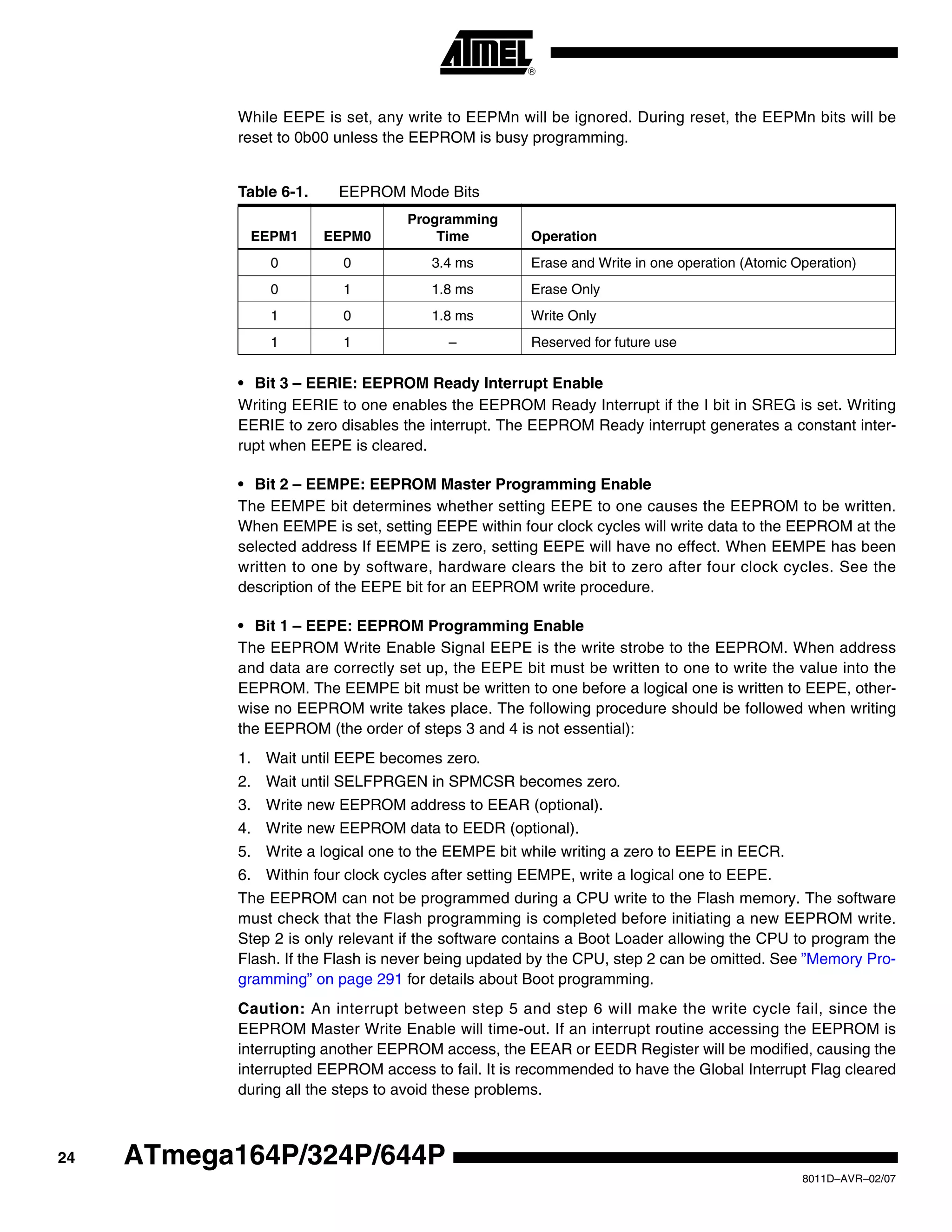 24
8011D–AVR–02/07
ATmega164P/324P/644P
While EEPE is set, any write to EEPMn will be ignored. During reset, the EEPMn bits will be
reset to 0b00 unless the EEPROM is busy programming.
• Bit 3 – EERIE: EEPROM Ready Interrupt Enable
Writing EERIE to one enables the EEPROM Ready Interrupt if the I bit in SREG is set. Writing
EERIE to zero disables the interrupt. The EEPROM Ready interrupt generates a constant inter-
rupt when EEPE is cleared.
• Bit 2 – EEMPE: EEPROM Master Programming Enable
The EEMPE bit determines whether setting EEPE to one causes the EEPROM to be written.
When EEMPE is set, setting EEPE within four clock cycles will write data to the EEPROM at the
selected address If EEMPE is zero, setting EEPE will have no effect. When EEMPE has been
written to one by software, hardware clears the bit to zero after four clock cycles. See the
description of the EEPE bit for an EEPROM write procedure.
• Bit 1 – EEPE: EEPROM Programming Enable
The EEPROM Write Enable Signal EEPE is the write strobe to the EEPROM. When address
and data are correctly set up, the EEPE bit must be written to one to write the value into the
EEPROM. The EEMPE bit must be written to one before a logical one is written to EEPE, other-
wise no EEPROM write takes place. The following procedure should be followed when writing
the EEPROM (the order of steps 3 and 4 is not essential):
1. Wait until EEPE becomes zero.
2. Wait until SELFPRGEN in SPMCSR becomes zero.
3. Write new EEPROM address to EEAR (optional).
4. Write new EEPROM data to EEDR (optional).
5. Write a logical one to the EEMPE bit while writing a zero to EEPE in EECR.
6. Within four clock cycles after setting EEMPE, write a logical one to EEPE.
The EEPROM can not be programmed during a CPU write to the Flash memory. The software
must check that the Flash programming is completed before initiating a new EEPROM write.
Step 2 is only relevant if the software contains a Boot Loader allowing the CPU to program the
Flash. If the Flash is never being updated by the CPU, step 2 can be omitted. See ”Memory Pro-
gramming” on page 291 for details about Boot programming.
Caution: An interrupt between step 5 and step 6 will make the write cycle fail, since the
EEPROM Master Write Enable will time-out. If an interrupt routine accessing the EEPROM is
interrupting another EEPROM access, the EEAR or EEDR Register will be modified, causing the
interrupted EEPROM access to fail. It is recommended to have the Global Interrupt Flag cleared
during all the steps to avoid these problems.
Table 6-1. EEPROM Mode Bits
EEPM1 EEPM0
Programming
Time Operation
0 0 3.4 ms Erase and Write in one operation (Atomic Operation)
0 1 1.8 ms Erase Only
1 0 1.8 ms Write Only
1 1 – Reserved for future use
 