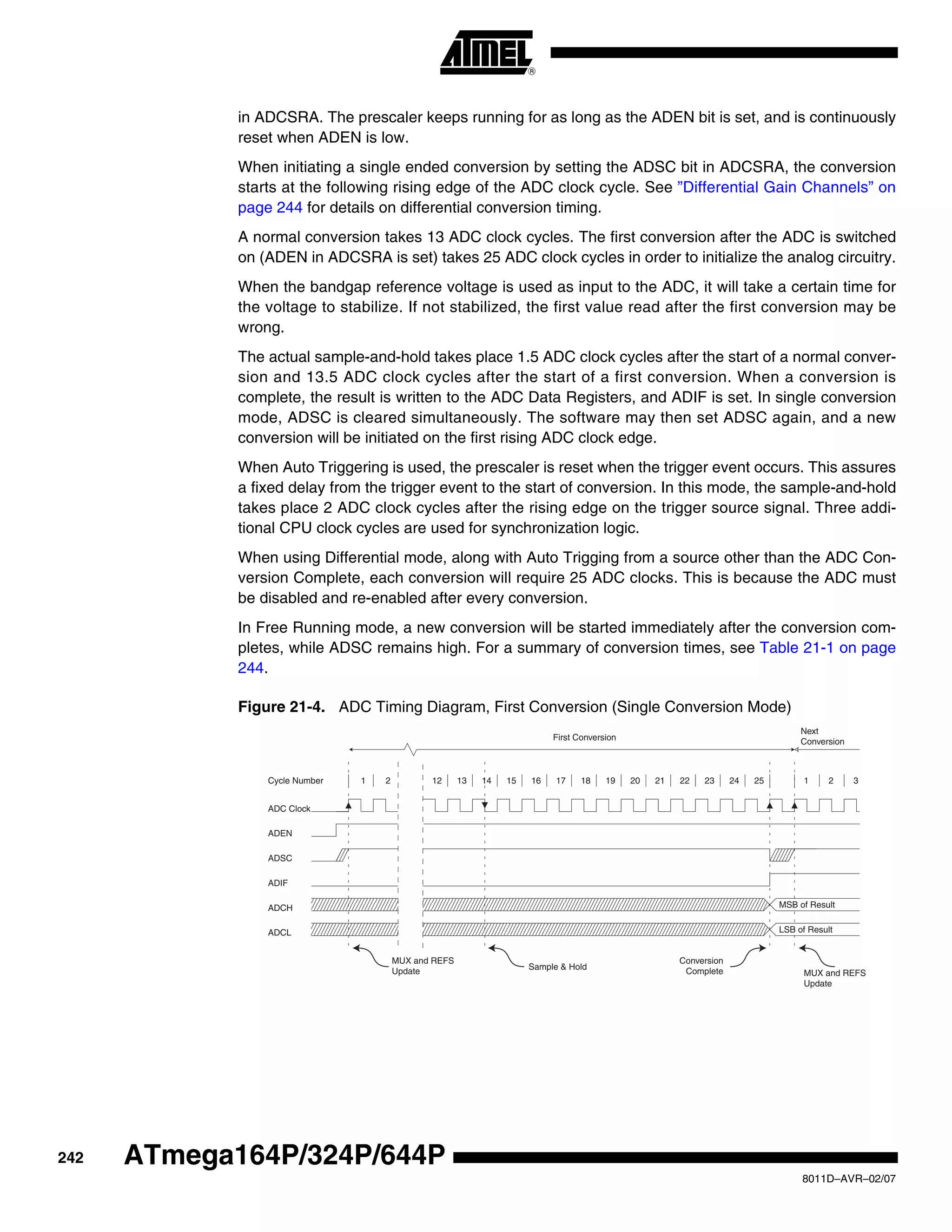 242
8011D–AVR–02/07
ATmega164P/324P/644P
in ADCSRA. The prescaler keeps running for as long as the ADEN bit is set, and is continuously
reset when ADEN is low.
When initiating a single ended conversion by setting the ADSC bit in ADCSRA, the conversion
starts at the following rising edge of the ADC clock cycle. See ”Differential Gain Channels” on
page 244 for details on differential conversion timing.
A normal conversion takes 13 ADC clock cycles. The first conversion after the ADC is switched
on (ADEN in ADCSRA is set) takes 25 ADC clock cycles in order to initialize the analog circuitry.
When the bandgap reference voltage is used as input to the ADC, it will take a certain time for
the voltage to stabilize. If not stabilized, the first value read after the first conversion may be
wrong.
The actual sample-and-hold takes place 1.5 ADC clock cycles after the start of a normal conver-
sion and 13.5 ADC clock cycles after the start of a first conversion. When a conversion is
complete, the result is written to the ADC Data Registers, and ADIF is set. In single conversion
mode, ADSC is cleared simultaneously. The software may then set ADSC again, and a new
conversion will be initiated on the first rising ADC clock edge.
When Auto Triggering is used, the prescaler is reset when the trigger event occurs. This assures
a fixed delay from the trigger event to the start of conversion. In this mode, the sample-and-hold
takes place 2 ADC clock cycles after the rising edge on the trigger source signal. Three addi-
tional CPU clock cycles are used for synchronization logic.
When using Differential mode, along with Auto Trigging from a source other than the ADC Con-
version Complete, each conversion will require 25 ADC clocks. This is because the ADC must
be disabled and re-enabled after every conversion.
In Free Running mode, a new conversion will be started immediately after the conversion com-
pletes, while ADSC remains high. For a summary of conversion times, see Table 21-1 on page
244.
Figure 21-4. ADC Timing Diagram, First Conversion (Single Conversion Mode)
MSB of Result
LSB of Result
ADC Clock
ADSC
Sample & Hold
ADIF
ADCH
ADCL
Cycle Number
ADEN
1 2 12 13 14 15 16 17 18 19 20 21 22 23 24 25 1 2
First Conversion
Next
Conversion
3
MUX and REFS
Update MUX and REFS
Update
Conversion
Complete
 