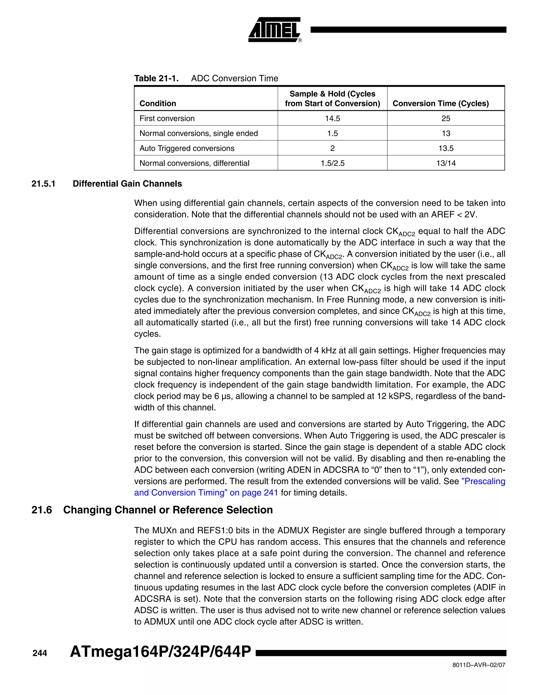 244
8011D–AVR–02/07
ATmega164P/324P/644P
21.5.1 Differential Gain Channels
When using differential gain channels, certain aspects of the conversion need to be taken into
consideration. Note that the differential channels should not be used with an AREF < 2V.
Differential conversions are synchronized to the internal clock CKADC2 equal to half the ADC
clock. This synchronization is done automatically by the ADC interface in such a way that the
sample-and-hold occurs at a specific phase of CKADC2. A conversion initiated by the user (i.e., all
single conversions, and the first free running conversion) when CKADC2 is low will take the same
amount of time as a single ended conversion (13 ADC clock cycles from the next prescaled
clock cycle). A conversion initiated by the user when CKADC2 is high will take 14 ADC clock
cycles due to the synchronization mechanism. In Free Running mode, a new conversion is initi-
ated immediately after the previous conversion completes, and since CKADC2 is high at this time,
all automatically started (i.e., all but the first) free running conversions will take 14 ADC clock
cycles.
The gain stage is optimized for a bandwidth of 4 kHz at all gain settings. Higher frequencies may
be subjected to non-linear amplification. An external low-pass filter should be used if the input
signal contains higher frequency components than the gain stage bandwidth. Note that the ADC
clock frequency is independent of the gain stage bandwidth limitation. For example, the ADC
clock period may be 6 µs, allowing a channel to be sampled at 12 kSPS, regardless of the band-
width of this channel.
If differential gain channels are used and conversions are started by Auto Triggering, the ADC
must be switched off between conversions. When Auto Triggering is used, the ADC prescaler is
reset before the conversion is started. Since the gain stage is dependent of a stable ADC clock
prior to the conversion, this conversion will not be valid. By disabling and then re-enabling the
ADC between each conversion (writing ADEN in ADCSRA to “0” then to “1”), only extended con-
versions are performed. The result from the extended conversions will be valid. See ”Prescaling
and Conversion Timing” on page 241 for timing details.
21.6 Changing Channel or Reference Selection
The MUXn and REFS1:0 bits in the ADMUX Register are single buffered through a temporary
register to which the CPU has random access. This ensures that the channels and reference
selection only takes place at a safe point during the conversion. The channel and reference
selection is continuously updated until a conversion is started. Once the conversion starts, the
channel and reference selection is locked to ensure a sufficient sampling time for the ADC. Con-
tinuous updating resumes in the last ADC clock cycle before the conversion completes (ADIF in
ADCSRA is set). Note that the conversion starts on the following rising ADC clock edge after
ADSC is written. The user is thus advised not to write new channel or reference selection values
to ADMUX until one ADC clock cycle after ADSC is written.
Table 21-1. ADC Conversion Time
Condition
Sample & Hold (Cycles
from Start of Conversion) Conversion Time (Cycles)
First conversion 14.5 25
Normal conversions, single ended 1.5 13
Auto Triggered conversions 2 13.5
Normal conversions, differential 1.5/2.5 13/14
 