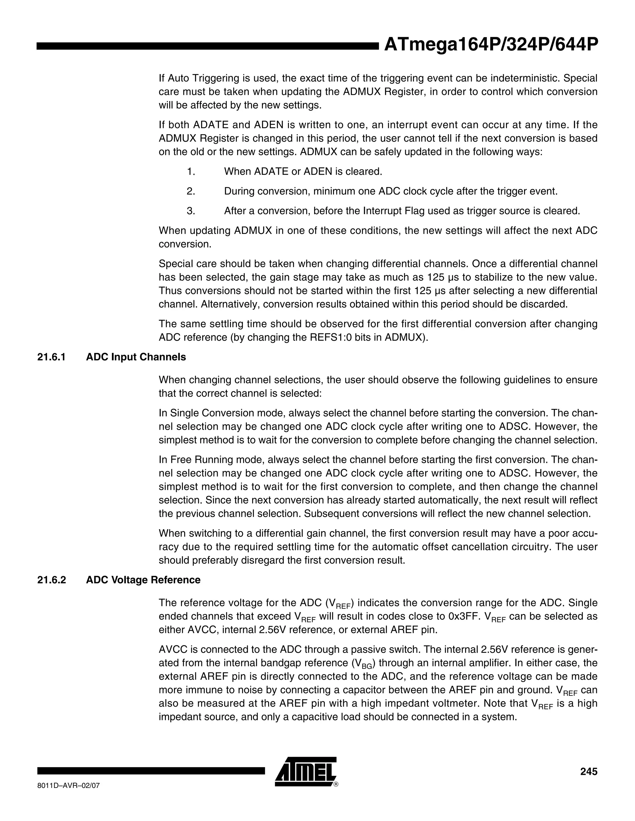 245
8011D–AVR–02/07
ATmega164P/324P/644P
If Auto Triggering is used, the exact time of the triggering event can be indeterministic. Special
care must be taken when updating the ADMUX Register, in order to control which conversion
will be affected by the new settings.
If both ADATE and ADEN is written to one, an interrupt event can occur at any time. If the
ADMUX Register is changed in this period, the user cannot tell if the next conversion is based
on the old or the new settings. ADMUX can be safely updated in the following ways:
1. When ADATE or ADEN is cleared.
2. During conversion, minimum one ADC clock cycle after the trigger event.
3. After a conversion, before the Interrupt Flag used as trigger source is cleared.
When updating ADMUX in one of these conditions, the new settings will affect the next ADC
conversion.
Special care should be taken when changing differential channels. Once a differential channel
has been selected, the gain stage may take as much as 125 µs to stabilize to the new value.
Thus conversions should not be started within the first 125 µs after selecting a new differential
channel. Alternatively, conversion results obtained within this period should be discarded.
The same settling time should be observed for the first differential conversion after changing
ADC reference (by changing the REFS1:0 bits in ADMUX).
21.6.1 ADC Input Channels
When changing channel selections, the user should observe the following guidelines to ensure
that the correct channel is selected:
In Single Conversion mode, always select the channel before starting the conversion. The chan-
nel selection may be changed one ADC clock cycle after writing one to ADSC. However, the
simplest method is to wait for the conversion to complete before changing the channel selection.
In Free Running mode, always select the channel before starting the first conversion. The chan-
nel selection may be changed one ADC clock cycle after writing one to ADSC. However, the
simplest method is to wait for the first conversion to complete, and then change the channel
selection. Since the next conversion has already started automatically, the next result will reflect
the previous channel selection. Subsequent conversions will reflect the new channel selection.
When switching to a differential gain channel, the first conversion result may have a poor accu-
racy due to the required settling time for the automatic offset cancellation circuitry. The user
should preferably disregard the first conversion result.
21.6.2 ADC Voltage Reference
The reference voltage for the ADC (VREF) indicates the conversion range for the ADC. Single
ended channels that exceed VREF will result in codes close to 0x3FF. VREF can be selected as
either AVCC, internal 2.56V reference, or external AREF pin.
AVCC is connected to the ADC through a passive switch. The internal 2.56V reference is gener-
ated from the internal bandgap reference (VBG) through an internal amplifier. In either case, the
external AREF pin is directly connected to the ADC, and the reference voltage can be made
more immune to noise by connecting a capacitor between the AREF pin and ground. VREF can
also be measured at the AREF pin with a high impedant voltmeter. Note that VREF is a high
impedant source, and only a capacitive load should be connected in a system.
 