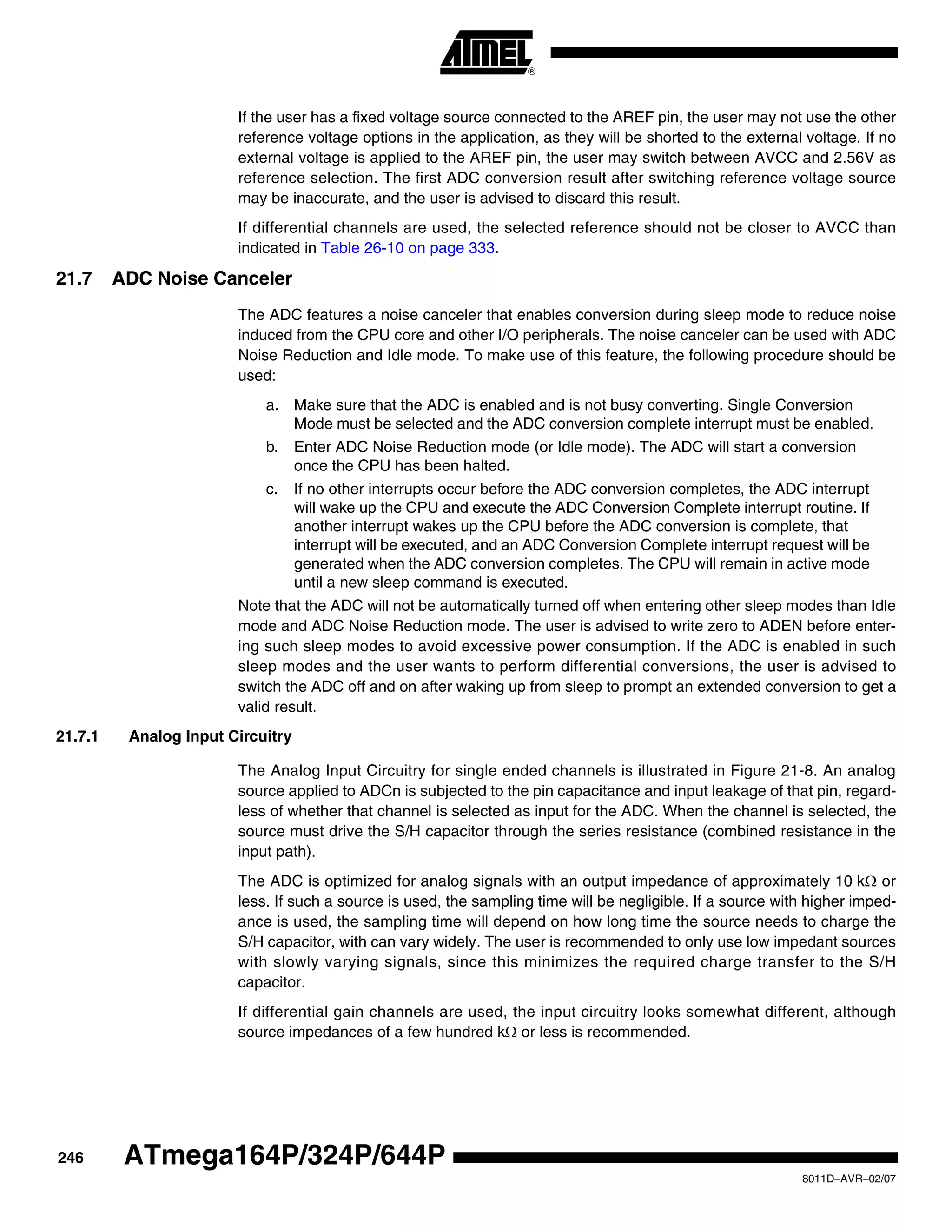 246
8011D–AVR–02/07
ATmega164P/324P/644P
If the user has a fixed voltage source connected to the AREF pin, the user may not use the other
reference voltage options in the application, as they will be shorted to the external voltage. If no
external voltage is applied to the AREF pin, the user may switch between AVCC and 2.56V as
reference selection. The first ADC conversion result after switching reference voltage source
may be inaccurate, and the user is advised to discard this result.
If differential channels are used, the selected reference should not be closer to AVCC than
indicated in Table 26-10 on page 333.
21.7 ADC Noise Canceler
The ADC features a noise canceler that enables conversion during sleep mode to reduce noise
induced from the CPU core and other I/O peripherals. The noise canceler can be used with ADC
Noise Reduction and Idle mode. To make use of this feature, the following procedure should be
used:
a. Make sure that the ADC is enabled and is not busy converting. Single Conversion
Mode must be selected and the ADC conversion complete interrupt must be enabled.
b. Enter ADC Noise Reduction mode (or Idle mode). The ADC will start a conversion
once the CPU has been halted.
c. If no other interrupts occur before the ADC conversion completes, the ADC interrupt
will wake up the CPU and execute the ADC Conversion Complete interrupt routine. If
another interrupt wakes up the CPU before the ADC conversion is complete, that
interrupt will be executed, and an ADC Conversion Complete interrupt request will be
generated when the ADC conversion completes. The CPU will remain in active mode
until a new sleep command is executed.
Note that the ADC will not be automatically turned off when entering other sleep modes than Idle
mode and ADC Noise Reduction mode. The user is advised to write zero to ADEN before enter-
ing such sleep modes to avoid excessive power consumption. If the ADC is enabled in such
sleep modes and the user wants to perform differential conversions, the user is advised to
switch the ADC off and on after waking up from sleep to prompt an extended conversion to get a
valid result.
21.7.1 Analog Input Circuitry
The Analog Input Circuitry for single ended channels is illustrated in Figure 21-8. An analog
source applied to ADCn is subjected to the pin capacitance and input leakage of that pin, regard-
less of whether that channel is selected as input for the ADC. When the channel is selected, the
source must drive the S/H capacitor through the series resistance (combined resistance in the
input path).
The ADC is optimized for analog signals with an output impedance of approximately 10 kΩ or
less. If such a source is used, the sampling time will be negligible. If a source with higher imped-
ance is used, the sampling time will depend on how long time the source needs to charge the
S/H capacitor, with can vary widely. The user is recommended to only use low impedant sources
with slowly varying signals, since this minimizes the required charge transfer to the S/H
capacitor.
If differential gain channels are used, the input circuitry looks somewhat different, although
source impedances of a few hundred kΩ or less is recommended.
 