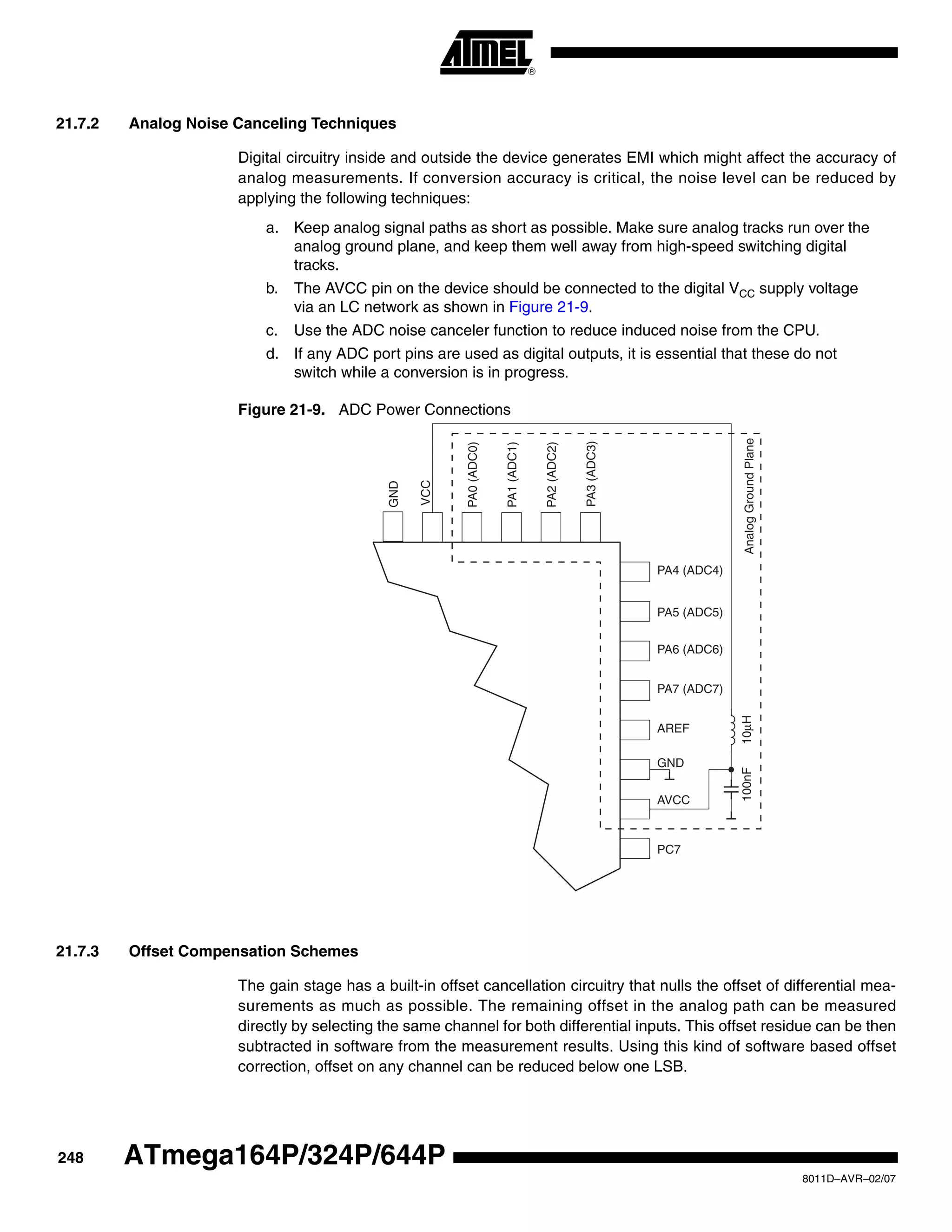 248
8011D–AVR–02/07
ATmega164P/324P/644P
21.7.2 Analog Noise Canceling Techniques
Digital circuitry inside and outside the device generates EMI which might affect the accuracy of
analog measurements. If conversion accuracy is critical, the noise level can be reduced by
applying the following techniques:
a. Keep analog signal paths as short as possible. Make sure analog tracks run over the
analog ground plane, and keep them well away from high-speed switching digital
tracks.
b. The AVCC pin on the device should be connected to the digital VCC supply voltage
via an LC network as shown in Figure 21-9.
c. Use the ADC noise canceler function to reduce induced noise from the CPU.
d. If any ADC port pins are used as digital outputs, it is essential that these do not
switch while a conversion is in progress.
Figure 21-9. ADC Power Connections
21.7.3 Offset Compensation Schemes
The gain stage has a built-in offset cancellation circuitry that nulls the offset of differential mea-
surements as much as possible. The remaining offset in the analog path can be measured
directly by selecting the same channel for both differential inputs. This offset residue can be then
subtracted in software from the measurement results. Using this kind of software based offset
correction, offset on any channel can be reduced below one LSB.
GND
VCC
PA0(ADC0)
PA1(ADC1)
PA2(ADC2)
PA3(ADC3)
PA4 (ADC4)
PA5 (ADC5)
PA6 (ADC6)
PA7 (ADC7)
AREF
AVCC
GND
PC7
10μH100nFAnalogGroundPlane
 
