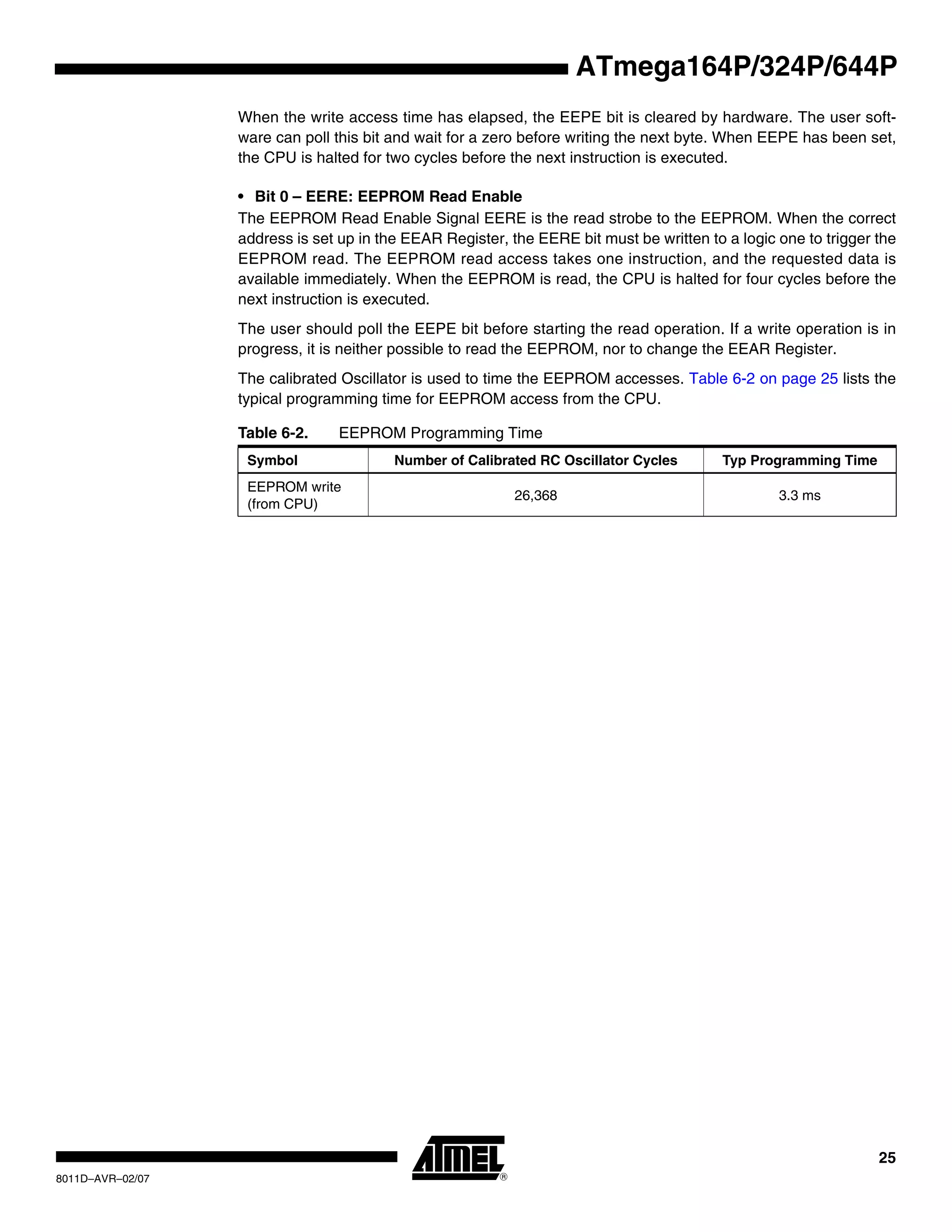 25
8011D–AVR–02/07
ATmega164P/324P/644P
When the write access time has elapsed, the EEPE bit is cleared by hardware. The user soft-
ware can poll this bit and wait for a zero before writing the next byte. When EEPE has been set,
the CPU is halted for two cycles before the next instruction is executed.
• Bit 0 – EERE: EEPROM Read Enable
The EEPROM Read Enable Signal EERE is the read strobe to the EEPROM. When the correct
address is set up in the EEAR Register, the EERE bit must be written to a logic one to trigger the
EEPROM read. The EEPROM read access takes one instruction, and the requested data is
available immediately. When the EEPROM is read, the CPU is halted for four cycles before the
next instruction is executed.
The user should poll the EEPE bit before starting the read operation. If a write operation is in
progress, it is neither possible to read the EEPROM, nor to change the EEAR Register.
The calibrated Oscillator is used to time the EEPROM accesses. Table 6-2 on page 25 lists the
typical programming time for EEPROM access from the CPU.
Table 6-2. EEPROM Programming Time
Symbol Number of Calibrated RC Oscillator Cycles Typ Programming Time
EEPROM write
(from CPU)
26,368 3.3 ms
 