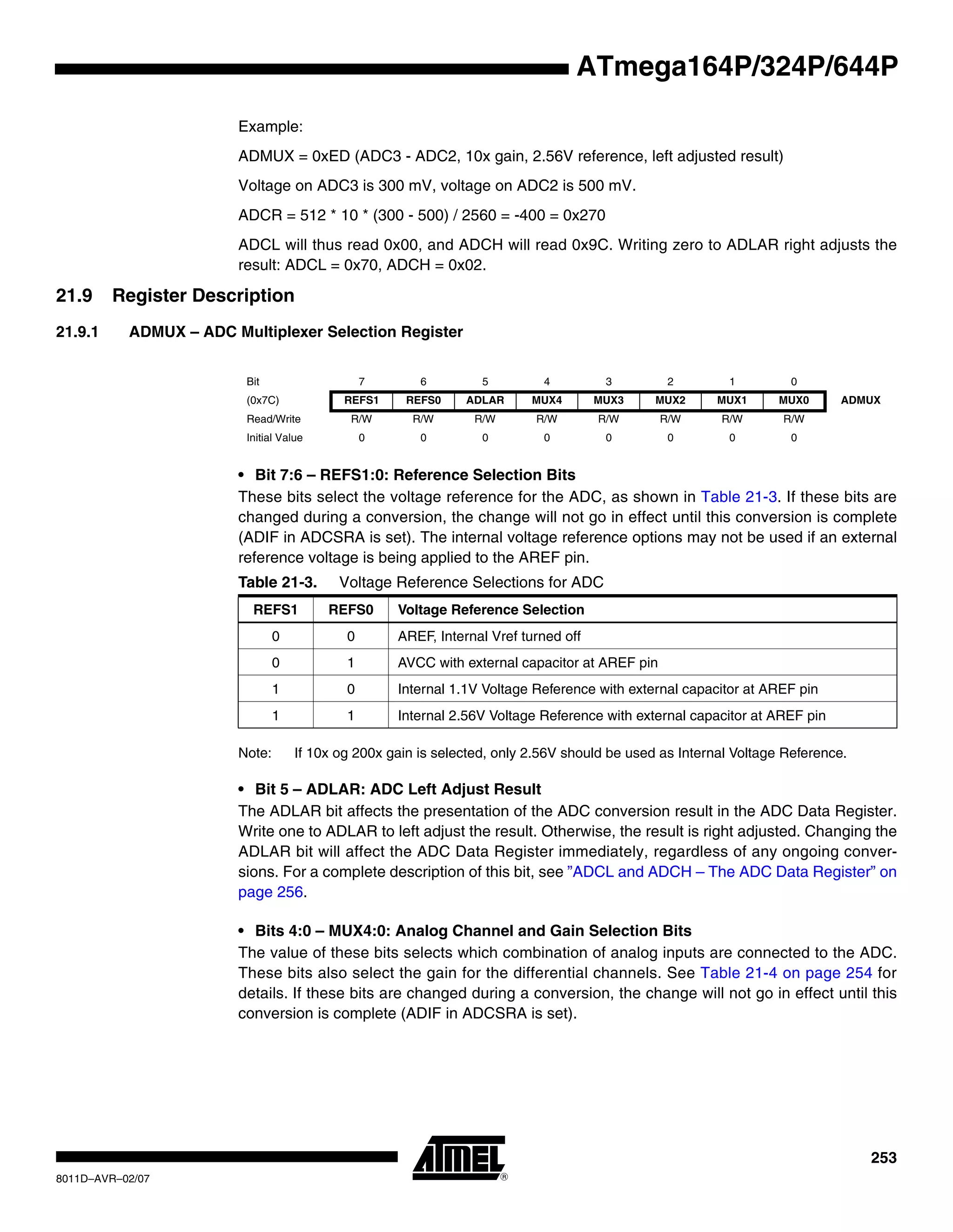 253
8011D–AVR–02/07
ATmega164P/324P/644P
Example:
ADMUX = 0xED (ADC3 - ADC2, 10x gain, 2.56V reference, left adjusted result)
Voltage on ADC3 is 300 mV, voltage on ADC2 is 500 mV.
ADCR = 512 * 10 * (300 - 500) / 2560 = -400 = 0x270
ADCL will thus read 0x00, and ADCH will read 0x9C. Writing zero to ADLAR right adjusts the
result: ADCL = 0x70, ADCH = 0x02.
21.9 Register Description
21.9.1 ADMUX – ADC Multiplexer Selection Register
• Bit 7:6 – REFS1:0: Reference Selection Bits
These bits select the voltage reference for the ADC, as shown in Table 21-3. If these bits are
changed during a conversion, the change will not go in effect until this conversion is complete
(ADIF in ADCSRA is set). The internal voltage reference options may not be used if an external
reference voltage is being applied to the AREF pin.
Note: If 10x og 200x gain is selected, only 2.56V should be used as Internal Voltage Reference.
• Bit 5 – ADLAR: ADC Left Adjust Result
The ADLAR bit affects the presentation of the ADC conversion result in the ADC Data Register.
Write one to ADLAR to left adjust the result. Otherwise, the result is right adjusted. Changing the
ADLAR bit will affect the ADC Data Register immediately, regardless of any ongoing conver-
sions. For a complete description of this bit, see ”ADCL and ADCH – The ADC Data Register” on
page 256.
• Bits 4:0 – MUX4:0: Analog Channel and Gain Selection Bits
The value of these bits selects which combination of analog inputs are connected to the ADC.
These bits also select the gain for the differential channels. See Table 21-4 on page 254 for
details. If these bits are changed during a conversion, the change will not go in effect until this
conversion is complete (ADIF in ADCSRA is set).
Bit 7 6 5 4 3 2 1 0
(0x7C) REFS1 REFS0 ADLAR MUX4 MUX3 MUX2 MUX1 MUX0 ADMUX
Read/Write R/W R/W R/W R/W R/W R/W R/W R/W
Initial Value 0 0 0 0 0 0 0 0
Table 21-3. Voltage Reference Selections for ADC
REFS1 REFS0 Voltage Reference Selection
0 0 AREF, Internal Vref turned off
0 1 AVCC with external capacitor at AREF pin
1 0 Internal 1.1V Voltage Reference with external capacitor at AREF pin
1 1 Internal 2.56V Voltage Reference with external capacitor at AREF pin
 