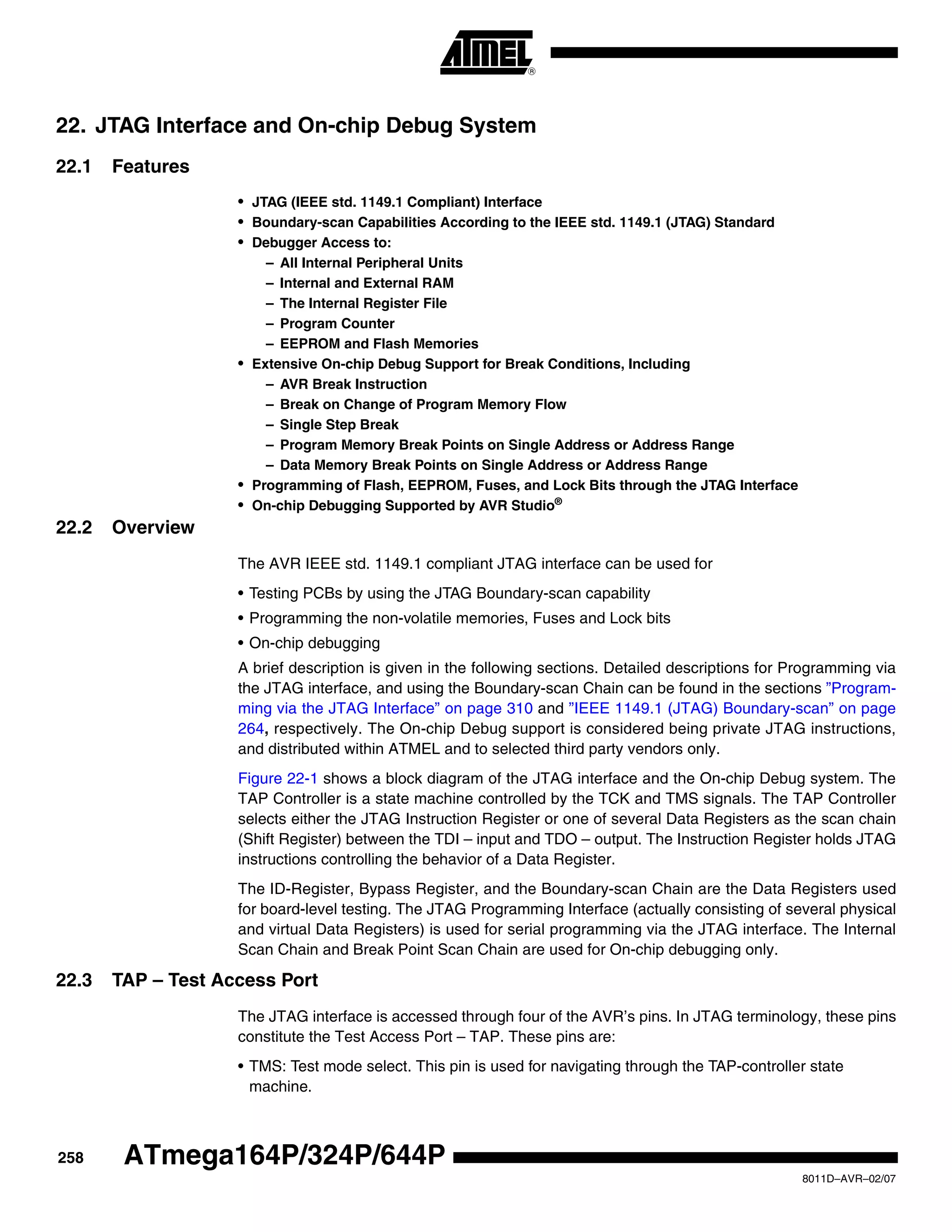 258
8011D–AVR–02/07
ATmega164P/324P/644P
22. JTAG Interface and On-chip Debug System
22.1 Features
• JTAG (IEEE std. 1149.1 Compliant) Interface
• Boundary-scan Capabilities According to the IEEE std. 1149.1 (JTAG) Standard
• Debugger Access to:
– All Internal Peripheral Units
– Internal and External RAM
– The Internal Register File
– Program Counter
– EEPROM and Flash Memories
• Extensive On-chip Debug Support for Break Conditions, Including
– AVR Break Instruction
– Break on Change of Program Memory Flow
– Single Step Break
– Program Memory Break Points on Single Address or Address Range
– Data Memory Break Points on Single Address or Address Range
• Programming of Flash, EEPROM, Fuses, and Lock Bits through the JTAG Interface
• On-chip Debugging Supported by AVR Studio®
22.2 Overview
The AVR IEEE std. 1149.1 compliant JTAG interface can be used for
• Testing PCBs by using the JTAG Boundary-scan capability
• Programming the non-volatile memories, Fuses and Lock bits
• On-chip debugging
A brief description is given in the following sections. Detailed descriptions for Programming via
the JTAG interface, and using the Boundary-scan Chain can be found in the sections ”Program-
ming via the JTAG Interface” on page 310 and ”IEEE 1149.1 (JTAG) Boundary-scan” on page
264, respectively. The On-chip Debug support is considered being private JTAG instructions,
and distributed within ATMEL and to selected third party vendors only.
Figure 22-1 shows a block diagram of the JTAG interface and the On-chip Debug system. The
TAP Controller is a state machine controlled by the TCK and TMS signals. The TAP Controller
selects either the JTAG Instruction Register or one of several Data Registers as the scan chain
(Shift Register) between the TDI – input and TDO – output. The Instruction Register holds JTAG
instructions controlling the behavior of a Data Register.
The ID-Register, Bypass Register, and the Boundary-scan Chain are the Data Registers used
for board-level testing. The JTAG Programming Interface (actually consisting of several physical
and virtual Data Registers) is used for serial programming via the JTAG interface. The Internal
Scan Chain and Break Point Scan Chain are used for On-chip debugging only.
22.3 TAP – Test Access Port
The JTAG interface is accessed through four of the AVR’s pins. In JTAG terminology, these pins
constitute the Test Access Port – TAP. These pins are:
• TMS: Test mode select. This pin is used for navigating through the TAP-controller state
machine.
 