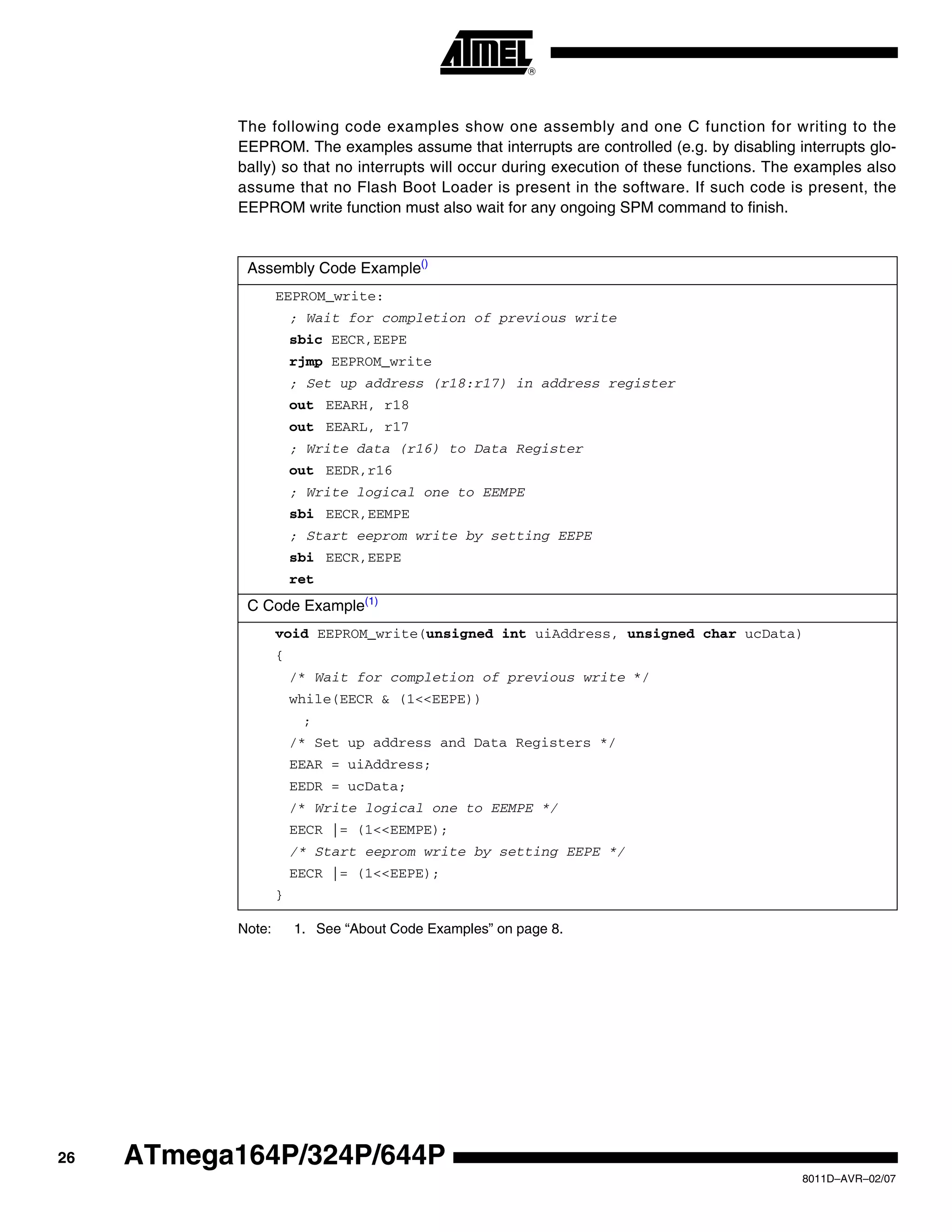 26
8011D–AVR–02/07
ATmega164P/324P/644P
The following code examples show one assembly and one C function for writing to the
EEPROM. The examples assume that interrupts are controlled (e.g. by disabling interrupts glo-
bally) so that no interrupts will occur during execution of these functions. The examples also
assume that no Flash Boot Loader is present in the software. If such code is present, the
EEPROM write function must also wait for any ongoing SPM command to finish.
Note: 1. See “About Code Examples” on page 8.
Assembly Code Example()
EEPROM_write:
; Wait for completion of previous write
sbic EECR,EEPE
rjmp EEPROM_write
; Set up address (r18:r17) in address register
out EEARH, r18
out EEARL, r17
; Write data (r16) to Data Register
out EEDR,r16
; Write logical one to EEMPE
sbi EECR,EEMPE
; Start eeprom write by setting EEPE
sbi EECR,EEPE
ret
C Code Example(1)
void EEPROM_write(unsigned int uiAddress, unsigned char ucData)
{
/* Wait for completion of previous write */
while(EECR & (1<<EEPE))
;
/* Set up address and Data Registers */
EEAR = uiAddress;
EEDR = ucData;
/* Write logical one to EEMPE */
EECR |= (1<<EEMPE);
/* Start eeprom write by setting EEPE */
EECR |= (1<<EEPE);
}
 