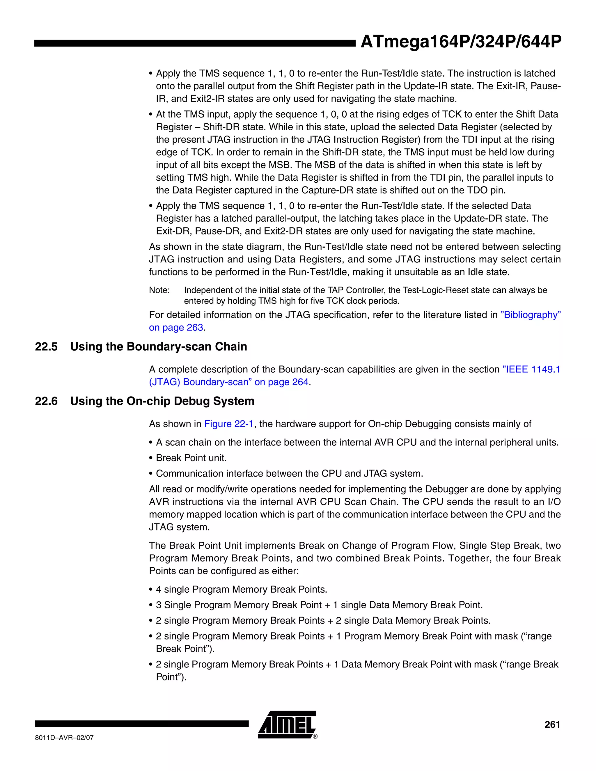 261
8011D–AVR–02/07
ATmega164P/324P/644P
• Apply the TMS sequence 1, 1, 0 to re-enter the Run-Test/Idle state. The instruction is latched
onto the parallel output from the Shift Register path in the Update-IR state. The Exit-IR, Pause-
IR, and Exit2-IR states are only used for navigating the state machine.
• At the TMS input, apply the sequence 1, 0, 0 at the rising edges of TCK to enter the Shift Data
Register – Shift-DR state. While in this state, upload the selected Data Register (selected by
the present JTAG instruction in the JTAG Instruction Register) from the TDI input at the rising
edge of TCK. In order to remain in the Shift-DR state, the TMS input must be held low during
input of all bits except the MSB. The MSB of the data is shifted in when this state is left by
setting TMS high. While the Data Register is shifted in from the TDI pin, the parallel inputs to
the Data Register captured in the Capture-DR state is shifted out on the TDO pin.
• Apply the TMS sequence 1, 1, 0 to re-enter the Run-Test/Idle state. If the selected Data
Register has a latched parallel-output, the latching takes place in the Update-DR state. The
Exit-DR, Pause-DR, and Exit2-DR states are only used for navigating the state machine.
As shown in the state diagram, the Run-Test/Idle state need not be entered between selecting
JTAG instruction and using Data Registers, and some JTAG instructions may select certain
functions to be performed in the Run-Test/Idle, making it unsuitable as an Idle state.
Note: Independent of the initial state of the TAP Controller, the Test-Logic-Reset state can always be
entered by holding TMS high for five TCK clock periods.
For detailed information on the JTAG specification, refer to the literature listed in ”Bibliography”
on page 263.
22.5 Using the Boundary-scan Chain
A complete description of the Boundary-scan capabilities are given in the section ”IEEE 1149.1
(JTAG) Boundary-scan” on page 264.
22.6 Using the On-chip Debug System
As shown in Figure 22-1, the hardware support for On-chip Debugging consists mainly of
• A scan chain on the interface between the internal AVR CPU and the internal peripheral units.
• Break Point unit.
• Communication interface between the CPU and JTAG system.
All read or modify/write operations needed for implementing the Debugger are done by applying
AVR instructions via the internal AVR CPU Scan Chain. The CPU sends the result to an I/O
memory mapped location which is part of the communication interface between the CPU and the
JTAG system.
The Break Point Unit implements Break on Change of Program Flow, Single Step Break, two
Program Memory Break Points, and two combined Break Points. Together, the four Break
Points can be configured as either:
• 4 single Program Memory Break Points.
• 3 Single Program Memory Break Point + 1 single Data Memory Break Point.
• 2 single Program Memory Break Points + 2 single Data Memory Break Points.
• 2 single Program Memory Break Points + 1 Program Memory Break Point with mask (“range
Break Point”).
• 2 single Program Memory Break Points + 1 Data Memory Break Point with mask (“range Break
Point”).
 