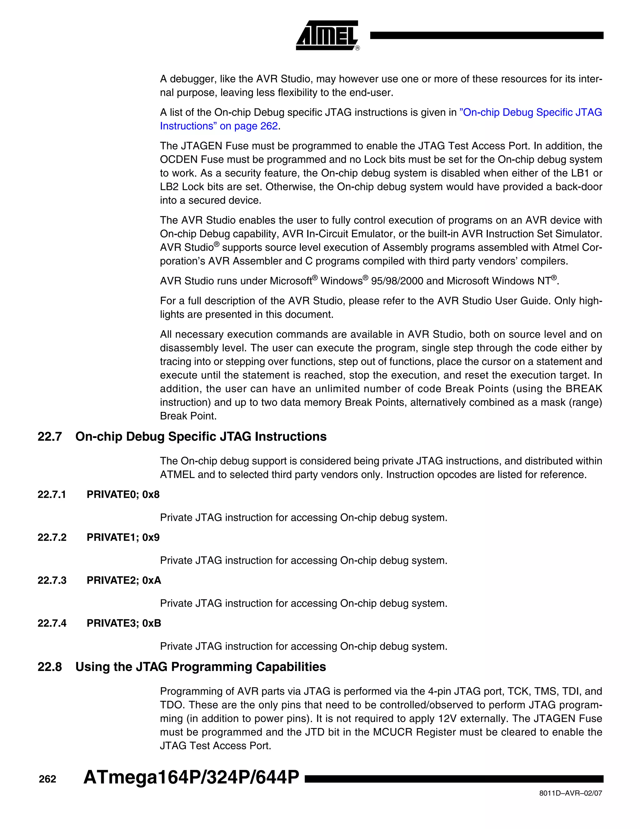 262
8011D–AVR–02/07
ATmega164P/324P/644P
A debugger, like the AVR Studio, may however use one or more of these resources for its inter-
nal purpose, leaving less flexibility to the end-user.
A list of the On-chip Debug specific JTAG instructions is given in ”On-chip Debug Specific JTAG
Instructions” on page 262.
The JTAGEN Fuse must be programmed to enable the JTAG Test Access Port. In addition, the
OCDEN Fuse must be programmed and no Lock bits must be set for the On-chip debug system
to work. As a security feature, the On-chip debug system is disabled when either of the LB1 or
LB2 Lock bits are set. Otherwise, the On-chip debug system would have provided a back-door
into a secured device.
The AVR Studio enables the user to fully control execution of programs on an AVR device with
On-chip Debug capability, AVR In-Circuit Emulator, or the built-in AVR Instruction Set Simulator.
AVR Studio®
supports source level execution of Assembly programs assembled with Atmel Cor-
poration’s AVR Assembler and C programs compiled with third party vendors’ compilers.
AVR Studio runs under Microsoft®
Windows®
95/98/2000 and Microsoft Windows NT®
.
For a full description of the AVR Studio, please refer to the AVR Studio User Guide. Only high-
lights are presented in this document.
All necessary execution commands are available in AVR Studio, both on source level and on
disassembly level. The user can execute the program, single step through the code either by
tracing into or stepping over functions, step out of functions, place the cursor on a statement and
execute until the statement is reached, stop the execution, and reset the execution target. In
addition, the user can have an unlimited number of code Break Points (using the BREAK
instruction) and up to two data memory Break Points, alternatively combined as a mask (range)
Break Point.
22.7 On-chip Debug Specific JTAG Instructions
The On-chip debug support is considered being private JTAG instructions, and distributed within
ATMEL and to selected third party vendors only. Instruction opcodes are listed for reference.
22.7.1 PRIVATE0; 0x8
Private JTAG instruction for accessing On-chip debug system.
22.7.2 PRIVATE1; 0x9
Private JTAG instruction for accessing On-chip debug system.
22.7.3 PRIVATE2; 0xA
Private JTAG instruction for accessing On-chip debug system.
22.7.4 PRIVATE3; 0xB
Private JTAG instruction for accessing On-chip debug system.
22.8 Using the JTAG Programming Capabilities
Programming of AVR parts via JTAG is performed via the 4-pin JTAG port, TCK, TMS, TDI, and
TDO. These are the only pins that need to be controlled/observed to perform JTAG program-
ming (in addition to power pins). It is not required to apply 12V externally. The JTAGEN Fuse
must be programmed and the JTD bit in the MCUCR Register must be cleared to enable the
JTAG Test Access Port.
 