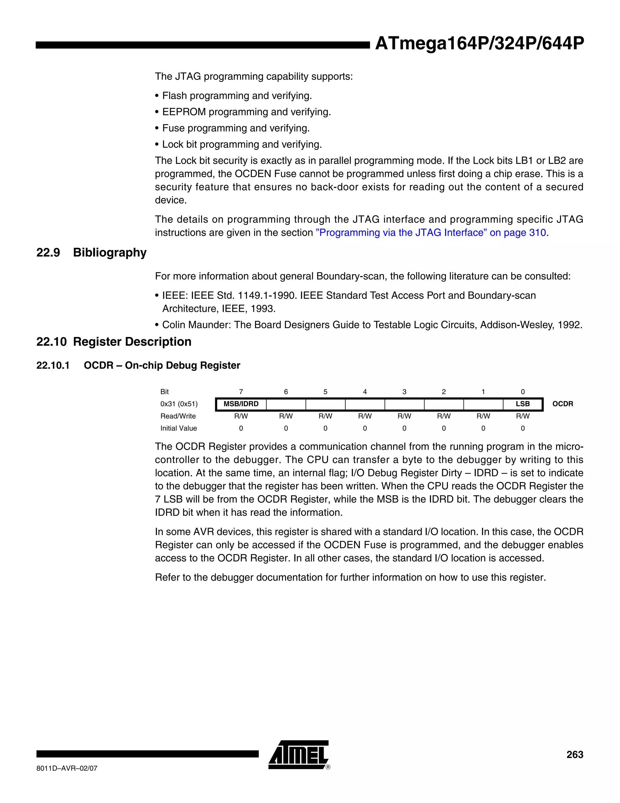263
8011D–AVR–02/07
ATmega164P/324P/644P
The JTAG programming capability supports:
• Flash programming and verifying.
• EEPROM programming and verifying.
• Fuse programming and verifying.
• Lock bit programming and verifying.
The Lock bit security is exactly as in parallel programming mode. If the Lock bits LB1 or LB2 are
programmed, the OCDEN Fuse cannot be programmed unless first doing a chip erase. This is a
security feature that ensures no back-door exists for reading out the content of a secured
device.
The details on programming through the JTAG interface and programming specific JTAG
instructions are given in the section ”Programming via the JTAG Interface” on page 310.
22.9 Bibliography
For more information about general Boundary-scan, the following literature can be consulted:
• IEEE: IEEE Std. 1149.1-1990. IEEE Standard Test Access Port and Boundary-scan
Architecture, IEEE, 1993.
• Colin Maunder: The Board Designers Guide to Testable Logic Circuits, Addison-Wesley, 1992.
22.10 Register Description
22.10.1 OCDR – On-chip Debug Register
The OCDR Register provides a communication channel from the running program in the micro-
controller to the debugger. The CPU can transfer a byte to the debugger by writing to this
location. At the same time, an internal flag; I/O Debug Register Dirty – IDRD – is set to indicate
to the debugger that the register has been written. When the CPU reads the OCDR Register the
7 LSB will be from the OCDR Register, while the MSB is the IDRD bit. The debugger clears the
IDRD bit when it has read the information.
In some AVR devices, this register is shared with a standard I/O location. In this case, the OCDR
Register can only be accessed if the OCDEN Fuse is programmed, and the debugger enables
access to the OCDR Register. In all other cases, the standard I/O location is accessed.
Refer to the debugger documentation for further information on how to use this register.
Bit 7 6 5 4 3 2 1 0
0x31 (0x51) MSB/IDRD LSB OCDR
Read/Write R/W R/W R/W R/W R/W R/W R/W R/W
Initial Value 0 0 0 0 0 0 0 0
 