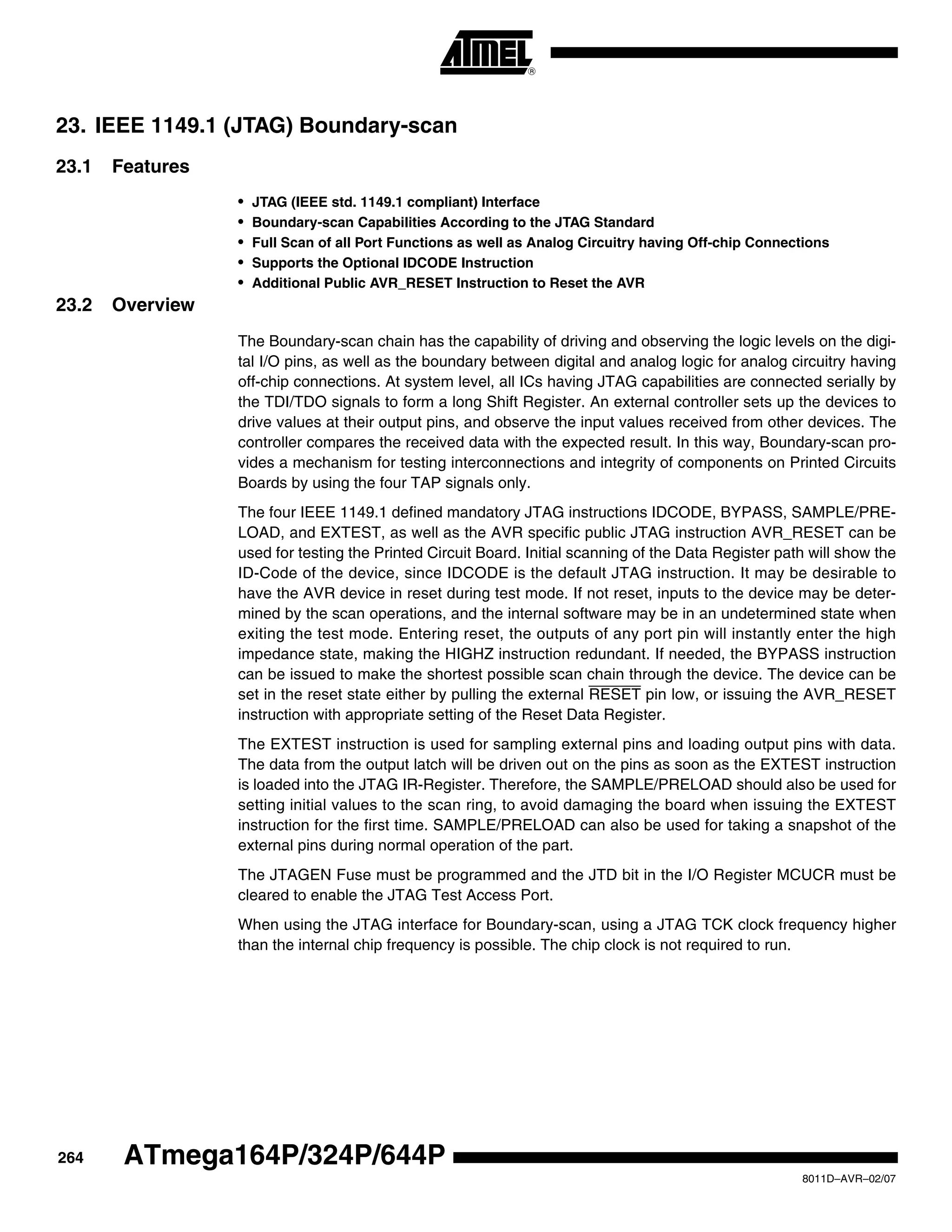 264
8011D–AVR–02/07
ATmega164P/324P/644P
23. IEEE 1149.1 (JTAG) Boundary-scan
23.1 Features
• JTAG (IEEE std. 1149.1 compliant) Interface
• Boundary-scan Capabilities According to the JTAG Standard
• Full Scan of all Port Functions as well as Analog Circuitry having Off-chip Connections
• Supports the Optional IDCODE Instruction
• Additional Public AVR_RESET Instruction to Reset the AVR
23.2 Overview
The Boundary-scan chain has the capability of driving and observing the logic levels on the digi-
tal I/O pins, as well as the boundary between digital and analog logic for analog circuitry having
off-chip connections. At system level, all ICs having JTAG capabilities are connected serially by
the TDI/TDO signals to form a long Shift Register. An external controller sets up the devices to
drive values at their output pins, and observe the input values received from other devices. The
controller compares the received data with the expected result. In this way, Boundary-scan pro-
vides a mechanism for testing interconnections and integrity of components on Printed Circuits
Boards by using the four TAP signals only.
The four IEEE 1149.1 defined mandatory JTAG instructions IDCODE, BYPASS, SAMPLE/PRE-
LOAD, and EXTEST, as well as the AVR specific public JTAG instruction AVR_RESET can be
used for testing the Printed Circuit Board. Initial scanning of the Data Register path will show the
ID-Code of the device, since IDCODE is the default JTAG instruction. It may be desirable to
have the AVR device in reset during test mode. If not reset, inputs to the device may be deter-
mined by the scan operations, and the internal software may be in an undetermined state when
exiting the test mode. Entering reset, the outputs of any port pin will instantly enter the high
impedance state, making the HIGHZ instruction redundant. If needed, the BYPASS instruction
can be issued to make the shortest possible scan chain through the device. The device can be
set in the reset state either by pulling the external RESET pin low, or issuing the AVR_RESET
instruction with appropriate setting of the Reset Data Register.
The EXTEST instruction is used for sampling external pins and loading output pins with data.
The data from the output latch will be driven out on the pins as soon as the EXTEST instruction
is loaded into the JTAG IR-Register. Therefore, the SAMPLE/PRELOAD should also be used for
setting initial values to the scan ring, to avoid damaging the board when issuing the EXTEST
instruction for the first time. SAMPLE/PRELOAD can also be used for taking a snapshot of the
external pins during normal operation of the part.
The JTAGEN Fuse must be programmed and the JTD bit in the I/O Register MCUCR must be
cleared to enable the JTAG Test Access Port.
When using the JTAG interface for Boundary-scan, using a JTAG TCK clock frequency higher
than the internal chip frequency is possible. The chip clock is not required to run.
 