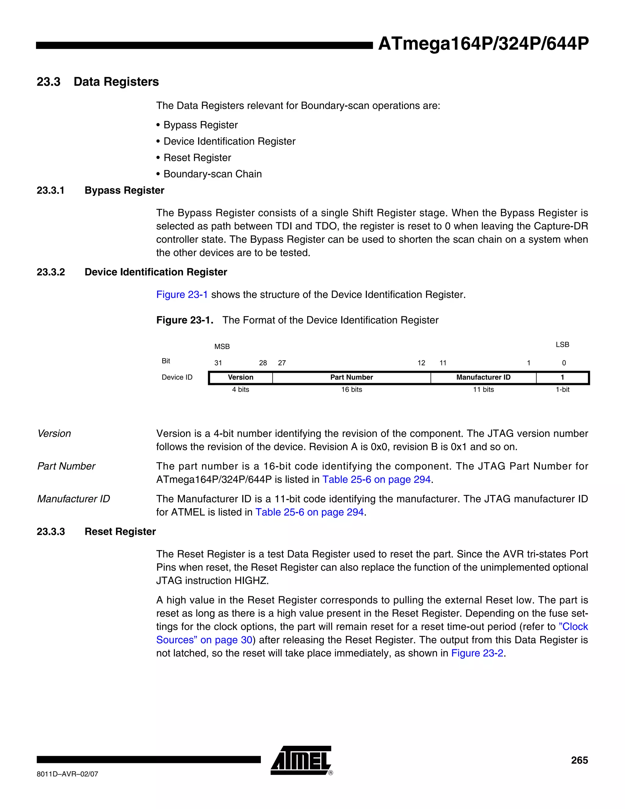 265
8011D–AVR–02/07
ATmega164P/324P/644P
23.3 Data Registers
The Data Registers relevant for Boundary-scan operations are:
• Bypass Register
• Device Identification Register
• Reset Register
• Boundary-scan Chain
23.3.1 Bypass Register
The Bypass Register consists of a single Shift Register stage. When the Bypass Register is
selected as path between TDI and TDO, the register is reset to 0 when leaving the Capture-DR
controller state. The Bypass Register can be used to shorten the scan chain on a system when
the other devices are to be tested.
23.3.2 Device Identification Register
Figure 23-1 shows the structure of the Device Identification Register.
Figure 23-1. The Format of the Device Identification Register
Version Version is a 4-bit number identifying the revision of the component. The JTAG version number
follows the revision of the device. Revision A is 0x0, revision B is 0x1 and so on.
Part Number The part number is a 16-bit code identifying the component. The JTAG Part Number for
ATmega164P/324P/644P is listed in Table 25-6 on page 294.
Manufacturer ID The Manufacturer ID is a 11-bit code identifying the manufacturer. The JTAG manufacturer ID
for ATMEL is listed in Table 25-6 on page 294.
23.3.3 Reset Register
The Reset Register is a test Data Register used to reset the part. Since the AVR tri-states Port
Pins when reset, the Reset Register can also replace the function of the unimplemented optional
JTAG instruction HIGHZ.
A high value in the Reset Register corresponds to pulling the external Reset low. The part is
reset as long as there is a high value present in the Reset Register. Depending on the fuse set-
tings for the clock options, the part will remain reset for a reset time-out period (refer to ”Clock
Sources” on page 30) after releasing the Reset Register. The output from this Data Register is
not latched, so the reset will take place immediately, as shown in Figure 23-2.
MSB LSB
Bit 31 28 27 12 11 1 0
Device ID Version Part Number Manufacturer ID 1
4 bits 16 bits 11 bits 1-bit
 
