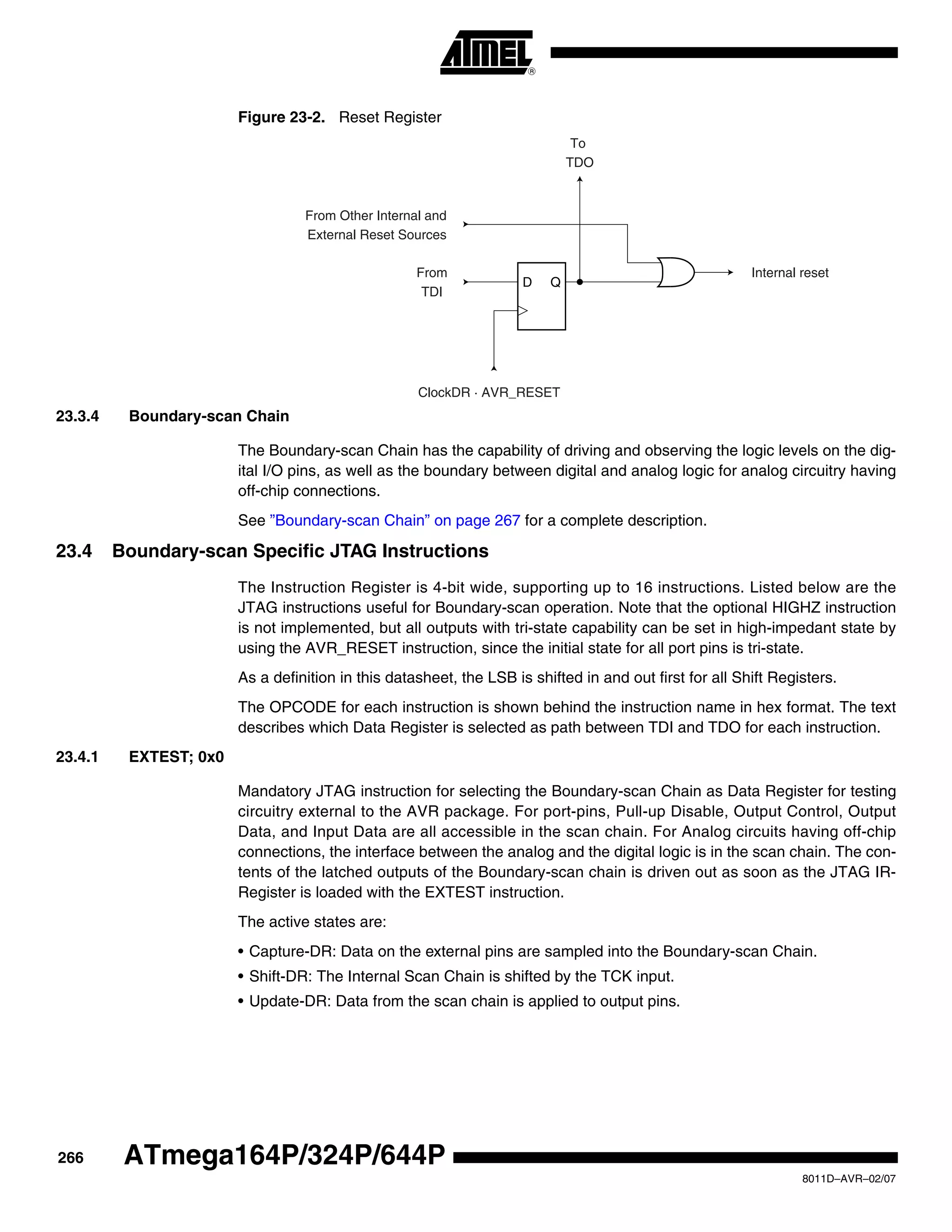 266
8011D–AVR–02/07
ATmega164P/324P/644P
Figure 23-2. Reset Register
23.3.4 Boundary-scan Chain
The Boundary-scan Chain has the capability of driving and observing the logic levels on the dig-
ital I/O pins, as well as the boundary between digital and analog logic for analog circuitry having
off-chip connections.
See ”Boundary-scan Chain” on page 267 for a complete description.
23.4 Boundary-scan Specific JTAG Instructions
The Instruction Register is 4-bit wide, supporting up to 16 instructions. Listed below are the
JTAG instructions useful for Boundary-scan operation. Note that the optional HIGHZ instruction
is not implemented, but all outputs with tri-state capability can be set in high-impedant state by
using the AVR_RESET instruction, since the initial state for all port pins is tri-state.
As a definition in this datasheet, the LSB is shifted in and out first for all Shift Registers.
The OPCODE for each instruction is shown behind the instruction name in hex format. The text
describes which Data Register is selected as path between TDI and TDO for each instruction.
23.4.1 EXTEST; 0x0
Mandatory JTAG instruction for selecting the Boundary-scan Chain as Data Register for testing
circuitry external to the AVR package. For port-pins, Pull-up Disable, Output Control, Output
Data, and Input Data are all accessible in the scan chain. For Analog circuits having off-chip
connections, the interface between the analog and the digital logic is in the scan chain. The con-
tents of the latched outputs of the Boundary-scan chain is driven out as soon as the JTAG IR-
Register is loaded with the EXTEST instruction.
The active states are:
• Capture-DR: Data on the external pins are sampled into the Boundary-scan Chain.
• Shift-DR: The Internal Scan Chain is shifted by the TCK input.
• Update-DR: Data from the scan chain is applied to output pins.
D Q
From
TDI
ClockDR · AVR_RESET
To
TDO
From Other Internal and
External Reset Sources
Internal reset
 