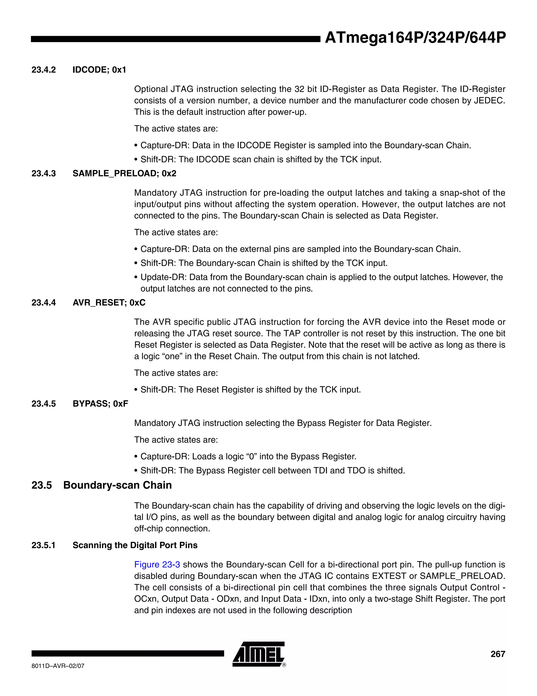 267
8011D–AVR–02/07
ATmega164P/324P/644P
23.4.2 IDCODE; 0x1
Optional JTAG instruction selecting the 32 bit ID-Register as Data Register. The ID-Register
consists of a version number, a device number and the manufacturer code chosen by JEDEC.
This is the default instruction after power-up.
The active states are:
• Capture-DR: Data in the IDCODE Register is sampled into the Boundary-scan Chain.
• Shift-DR: The IDCODE scan chain is shifted by the TCK input.
23.4.3 SAMPLE_PRELOAD; 0x2
Mandatory JTAG instruction for pre-loading the output latches and taking a snap-shot of the
input/output pins without affecting the system operation. However, the output latches are not
connected to the pins. The Boundary-scan Chain is selected as Data Register.
The active states are:
• Capture-DR: Data on the external pins are sampled into the Boundary-scan Chain.
• Shift-DR: The Boundary-scan Chain is shifted by the TCK input.
• Update-DR: Data from the Boundary-scan chain is applied to the output latches. However, the
output latches are not connected to the pins.
23.4.4 AVR_RESET; 0xC
The AVR specific public JTAG instruction for forcing the AVR device into the Reset mode or
releasing the JTAG reset source. The TAP controller is not reset by this instruction. The one bit
Reset Register is selected as Data Register. Note that the reset will be active as long as there is
a logic “one” in the Reset Chain. The output from this chain is not latched.
The active states are:
• Shift-DR: The Reset Register is shifted by the TCK input.
23.4.5 BYPASS; 0xF
Mandatory JTAG instruction selecting the Bypass Register for Data Register.
The active states are:
• Capture-DR: Loads a logic “0” into the Bypass Register.
• Shift-DR: The Bypass Register cell between TDI and TDO is shifted.
23.5 Boundary-scan Chain
The Boundary-scan chain has the capability of driving and observing the logic levels on the digi-
tal I/O pins, as well as the boundary between digital and analog logic for analog circuitry having
off-chip connection.
23.5.1 Scanning the Digital Port Pins
Figure 23-3 shows the Boundary-scan Cell for a bi-directional port pin. The pull-up function is
disabled during Boundary-scan when the JTAG IC contains EXTEST or SAMPLE_PRELOAD.
The cell consists of a bi-directional pin cell that combines the three signals Output Control -
OCxn, Output Data - ODxn, and Input Data - IDxn, into only a two-stage Shift Register. The port
and pin indexes are not used in the following description
 