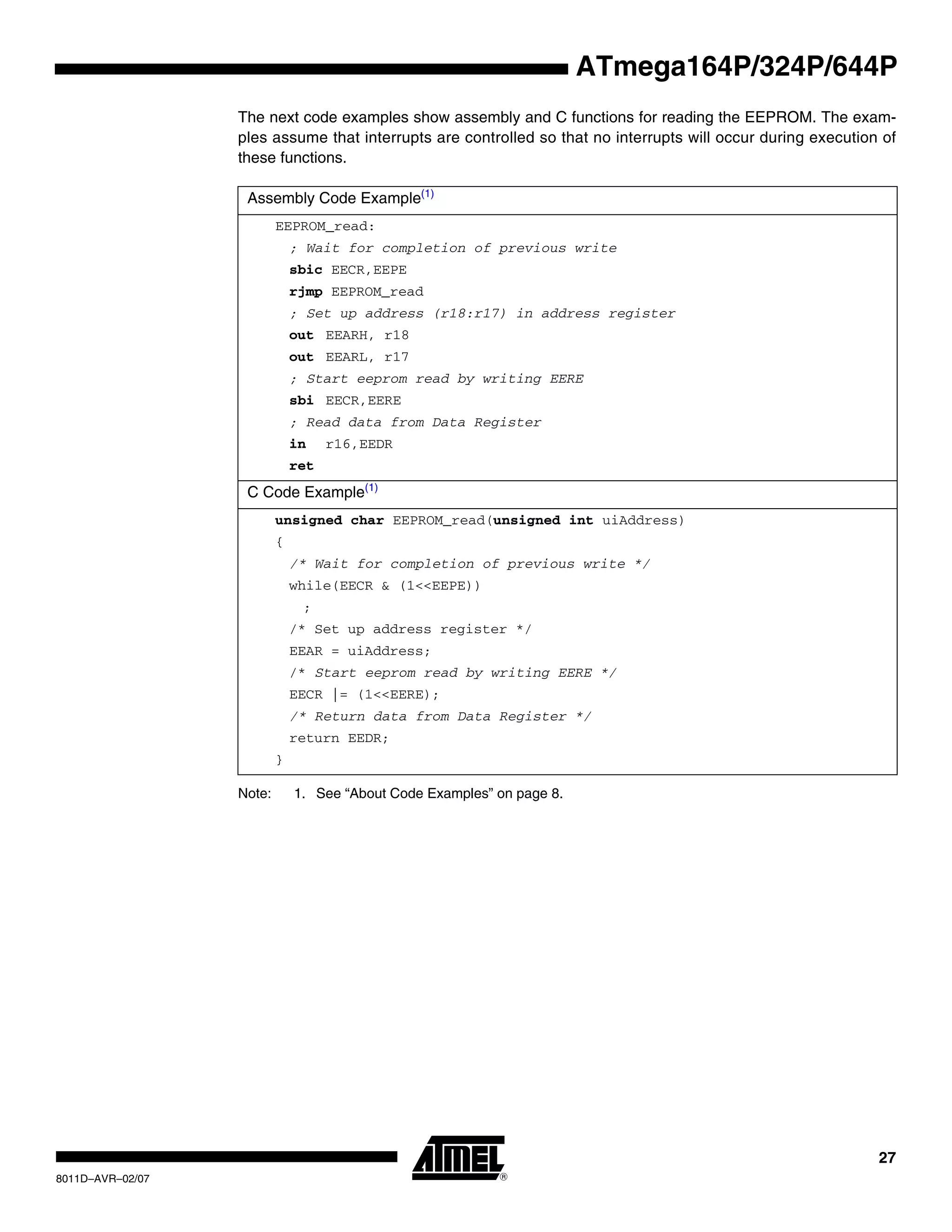 27
8011D–AVR–02/07
ATmega164P/324P/644P
The next code examples show assembly and C functions for reading the EEPROM. The exam-
ples assume that interrupts are controlled so that no interrupts will occur during execution of
these functions.
Note: 1. See “About Code Examples” on page 8.
Assembly Code Example(1)
EEPROM_read:
; Wait for completion of previous write
sbic EECR,EEPE
rjmp EEPROM_read
; Set up address (r18:r17) in address register
out EEARH, r18
out EEARL, r17
; Start eeprom read by writing EERE
sbi EECR,EERE
; Read data from Data Register
in r16,EEDR
ret
C Code Example(1)
unsigned char EEPROM_read(unsigned int uiAddress)
{
/* Wait for completion of previous write */
while(EECR & (1<<EEPE))
;
/* Set up address register */
EEAR = uiAddress;
/* Start eeprom read by writing EERE */
EECR |= (1<<EERE);
/* Return data from Data Register */
return EEDR;
}
 
