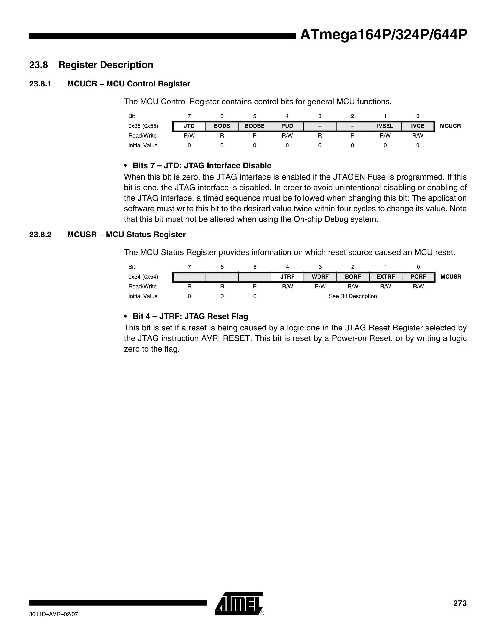 273
8011D–AVR–02/07
ATmega164P/324P/644P
23.8 Register Description
23.8.1 MCUCR – MCU Control Register
The MCU Control Register contains control bits for general MCU functions.
• Bits 7 – JTD: JTAG Interface Disable
When this bit is zero, the JTAG interface is enabled if the JTAGEN Fuse is programmed. If this
bit is one, the JTAG interface is disabled. In order to avoid unintentional disabling or enabling of
the JTAG interface, a timed sequence must be followed when changing this bit: The application
software must write this bit to the desired value twice within four cycles to change its value. Note
that this bit must not be altered when using the On-chip Debug system.
23.8.2 MCUSR – MCU Status Register
The MCU Status Register provides information on which reset source caused an MCU reset.
• Bit 4 – JTRF: JTAG Reset Flag
This bit is set if a reset is being caused by a logic one in the JTAG Reset Register selected by
the JTAG instruction AVR_RESET. This bit is reset by a Power-on Reset, or by writing a logic
zero to the flag.
Bit 7 6 5 4 3 2 1 0
0x35 (0x55) JTD BODS BODSE PUD – – IVSEL IVCE MCUCR
Read/Write R/W R R R/W R R R/W R/W
Initial Value 0 0 0 0 0 0 0 0
Bit 7 6 5 4 3 2 1 0
0x34 (0x54) – – – JTRF WDRF BORF EXTRF PORF MCUSR
Read/Write R R R R/W R/W R/W R/W R/W
Initial Value 0 0 0 See Bit Description
 