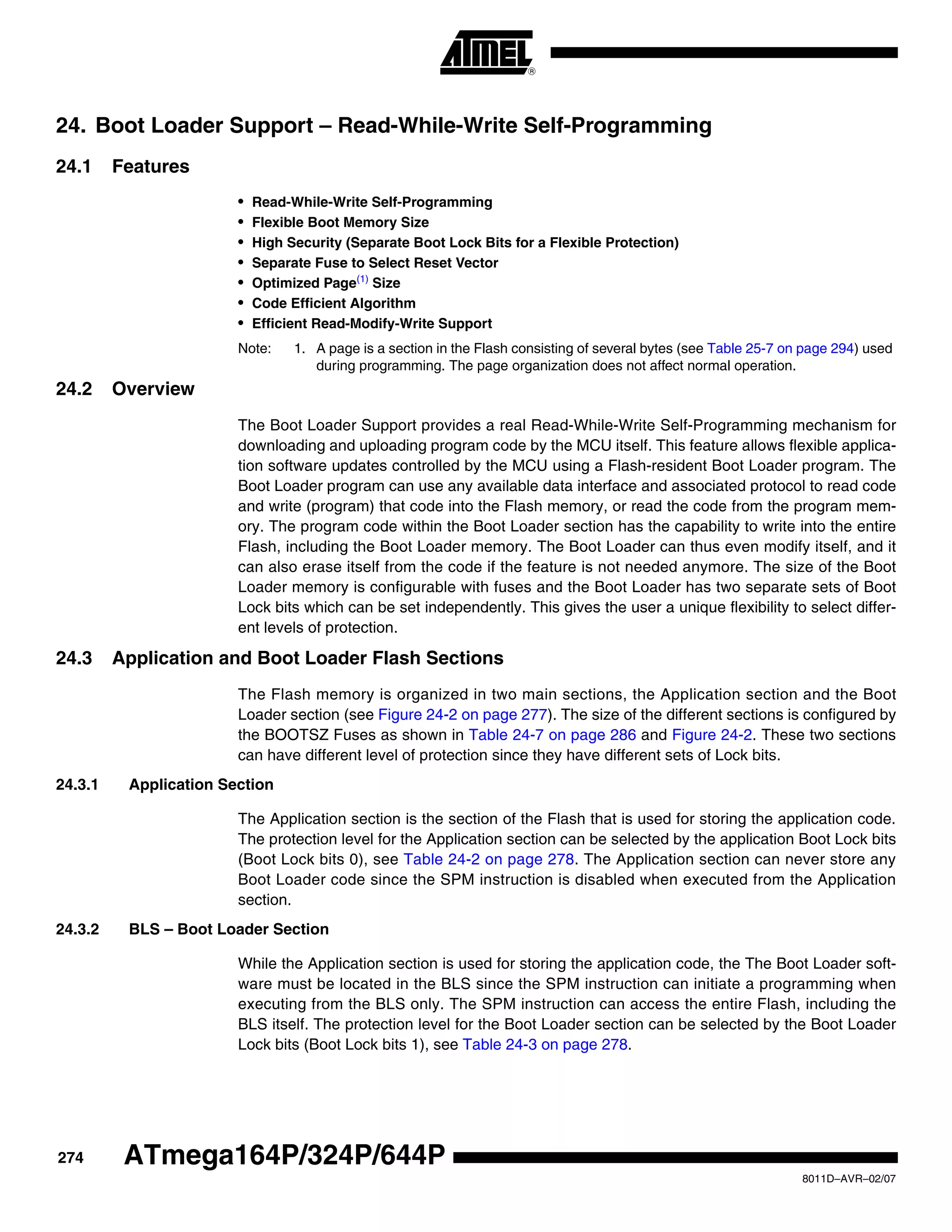 274
8011D–AVR–02/07
ATmega164P/324P/644P
24. Boot Loader Support – Read-While-Write Self-Programming
24.1 Features
• Read-While-Write Self-Programming
• Flexible Boot Memory Size
• High Security (Separate Boot Lock Bits for a Flexible Protection)
• Separate Fuse to Select Reset Vector
• Optimized Page(1)
Size
• Code Efficient Algorithm
• Efficient Read-Modify-Write Support
Note: 1. A page is a section in the Flash consisting of several bytes (see Table 25-7 on page 294) used
during programming. The page organization does not affect normal operation.
24.2 Overview
The Boot Loader Support provides a real Read-While-Write Self-Programming mechanism for
downloading and uploading program code by the MCU itself. This feature allows flexible applica-
tion software updates controlled by the MCU using a Flash-resident Boot Loader program. The
Boot Loader program can use any available data interface and associated protocol to read code
and write (program) that code into the Flash memory, or read the code from the program mem-
ory. The program code within the Boot Loader section has the capability to write into the entire
Flash, including the Boot Loader memory. The Boot Loader can thus even modify itself, and it
can also erase itself from the code if the feature is not needed anymore. The size of the Boot
Loader memory is configurable with fuses and the Boot Loader has two separate sets of Boot
Lock bits which can be set independently. This gives the user a unique flexibility to select differ-
ent levels of protection.
24.3 Application and Boot Loader Flash Sections
The Flash memory is organized in two main sections, the Application section and the Boot
Loader section (see Figure 24-2 on page 277). The size of the different sections is configured by
the BOOTSZ Fuses as shown in Table 24-7 on page 286 and Figure 24-2. These two sections
can have different level of protection since they have different sets of Lock bits.
24.3.1 Application Section
The Application section is the section of the Flash that is used for storing the application code.
The protection level for the Application section can be selected by the application Boot Lock bits
(Boot Lock bits 0), see Table 24-2 on page 278. The Application section can never store any
Boot Loader code since the SPM instruction is disabled when executed from the Application
section.
24.3.2 BLS – Boot Loader Section
While the Application section is used for storing the application code, the The Boot Loader soft-
ware must be located in the BLS since the SPM instruction can initiate a programming when
executing from the BLS only. The SPM instruction can access the entire Flash, including the
BLS itself. The protection level for the Boot Loader section can be selected by the Boot Loader
Lock bits (Boot Lock bits 1), see Table 24-3 on page 278.
 