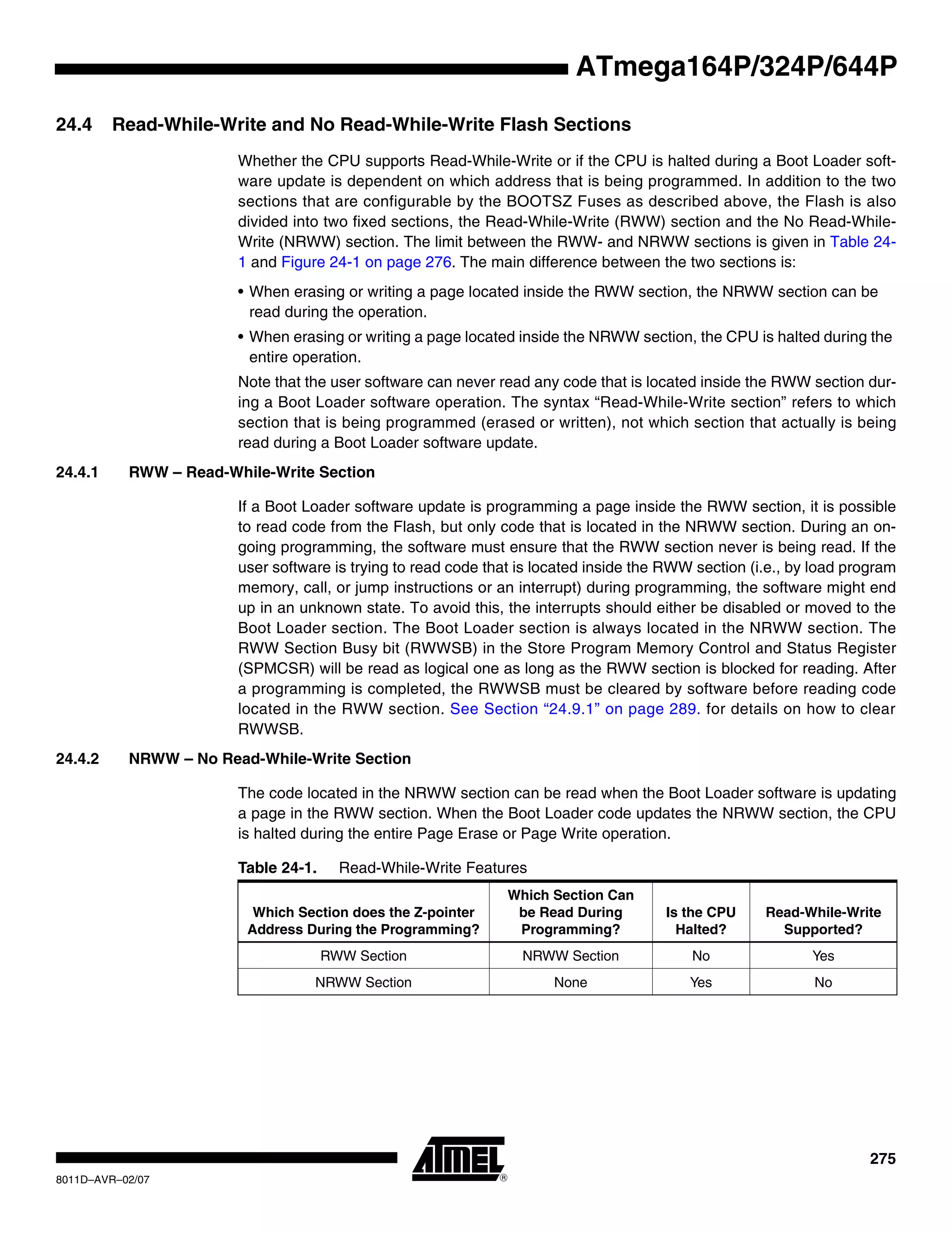 275
8011D–AVR–02/07
ATmega164P/324P/644P
24.4 Read-While-Write and No Read-While-Write Flash Sections
Whether the CPU supports Read-While-Write or if the CPU is halted during a Boot Loader soft-
ware update is dependent on which address that is being programmed. In addition to the two
sections that are configurable by the BOOTSZ Fuses as described above, the Flash is also
divided into two fixed sections, the Read-While-Write (RWW) section and the No Read-While-
Write (NRWW) section. The limit between the RWW- and NRWW sections is given in Table 24-
1 and Figure 24-1 on page 276. The main difference between the two sections is:
• When erasing or writing a page located inside the RWW section, the NRWW section can be
read during the operation.
• When erasing or writing a page located inside the NRWW section, the CPU is halted during the
entire operation.
Note that the user software can never read any code that is located inside the RWW section dur-
ing a Boot Loader software operation. The syntax “Read-While-Write section” refers to which
section that is being programmed (erased or written), not which section that actually is being
read during a Boot Loader software update.
24.4.1 RWW – Read-While-Write Section
If a Boot Loader software update is programming a page inside the RWW section, it is possible
to read code from the Flash, but only code that is located in the NRWW section. During an on-
going programming, the software must ensure that the RWW section never is being read. If the
user software is trying to read code that is located inside the RWW section (i.e., by load program
memory, call, or jump instructions or an interrupt) during programming, the software might end
up in an unknown state. To avoid this, the interrupts should either be disabled or moved to the
Boot Loader section. The Boot Loader section is always located in the NRWW section. The
RWW Section Busy bit (RWWSB) in the Store Program Memory Control and Status Register
(SPMCSR) will be read as logical one as long as the RWW section is blocked for reading. After
a programming is completed, the RWWSB must be cleared by software before reading code
located in the RWW section. See Section “24.9.1” on page 289. for details on how to clear
RWWSB.
24.4.2 NRWW – No Read-While-Write Section
The code located in the NRWW section can be read when the Boot Loader software is updating
a page in the RWW section. When the Boot Loader code updates the NRWW section, the CPU
is halted during the entire Page Erase or Page Write operation.
Table 24-1. Read-While-Write Features
Which Section does the Z-pointer
Address During the Programming?
Which Section Can
be Read During
Programming?
Is the CPU
Halted?
Read-While-Write
Supported?
RWW Section NRWW Section No Yes
NRWW Section None Yes No
 
