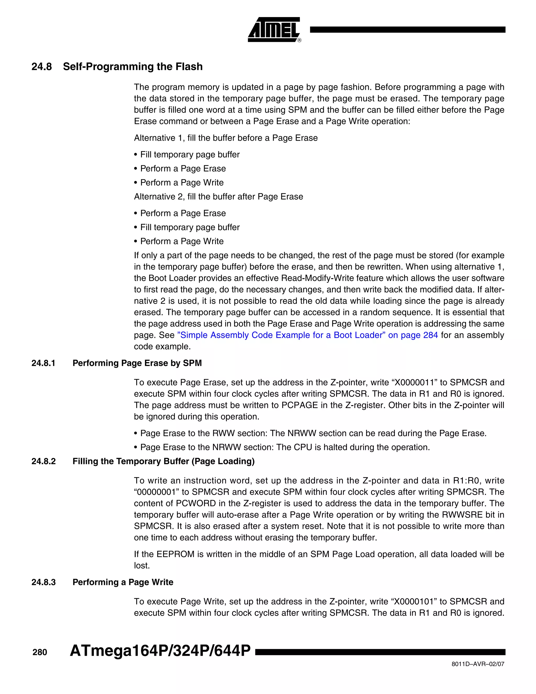 280
8011D–AVR–02/07
ATmega164P/324P/644P
24.8 Self-Programming the Flash
The program memory is updated in a page by page fashion. Before programming a page with
the data stored in the temporary page buffer, the page must be erased. The temporary page
buffer is filled one word at a time using SPM and the buffer can be filled either before the Page
Erase command or between a Page Erase and a Page Write operation:
Alternative 1, fill the buffer before a Page Erase
• Fill temporary page buffer
• Perform a Page Erase
• Perform a Page Write
Alternative 2, fill the buffer after Page Erase
• Perform a Page Erase
• Fill temporary page buffer
• Perform a Page Write
If only a part of the page needs to be changed, the rest of the page must be stored (for example
in the temporary page buffer) before the erase, and then be rewritten. When using alternative 1,
the Boot Loader provides an effective Read-Modify-Write feature which allows the user software
to first read the page, do the necessary changes, and then write back the modified data. If alter-
native 2 is used, it is not possible to read the old data while loading since the page is already
erased. The temporary page buffer can be accessed in a random sequence. It is essential that
the page address used in both the Page Erase and Page Write operation is addressing the same
page. See ”Simple Assembly Code Example for a Boot Loader” on page 284 for an assembly
code example.
24.8.1 Performing Page Erase by SPM
To execute Page Erase, set up the address in the Z-pointer, write “X0000011” to SPMCSR and
execute SPM within four clock cycles after writing SPMCSR. The data in R1 and R0 is ignored.
The page address must be written to PCPAGE in the Z-register. Other bits in the Z-pointer will
be ignored during this operation.
• Page Erase to the RWW section: The NRWW section can be read during the Page Erase.
• Page Erase to the NRWW section: The CPU is halted during the operation.
24.8.2 Filling the Temporary Buffer (Page Loading)
To write an instruction word, set up the address in the Z-pointer and data in R1:R0, write
“00000001” to SPMCSR and execute SPM within four clock cycles after writing SPMCSR. The
content of PCWORD in the Z-register is used to address the data in the temporary buffer. The
temporary buffer will auto-erase after a Page Write operation or by writing the RWWSRE bit in
SPMCSR. It is also erased after a system reset. Note that it is not possible to write more than
one time to each address without erasing the temporary buffer.
If the EEPROM is written in the middle of an SPM Page Load operation, all data loaded will be
lost.
24.8.3 Performing a Page Write
To execute Page Write, set up the address in the Z-pointer, write “X0000101” to SPMCSR and
execute SPM within four clock cycles after writing SPMCSR. The data in R1 and R0 is ignored.
 