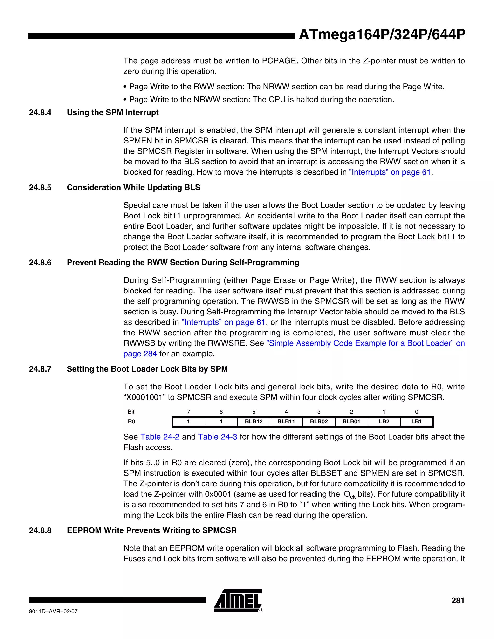 281
8011D–AVR–02/07
ATmega164P/324P/644P
The page address must be written to PCPAGE. Other bits in the Z-pointer must be written to
zero during this operation.
• Page Write to the RWW section: The NRWW section can be read during the Page Write.
• Page Write to the NRWW section: The CPU is halted during the operation.
24.8.4 Using the SPM Interrupt
If the SPM interrupt is enabled, the SPM interrupt will generate a constant interrupt when the
SPMEN bit in SPMCSR is cleared. This means that the interrupt can be used instead of polling
the SPMCSR Register in software. When using the SPM interrupt, the Interrupt Vectors should
be moved to the BLS section to avoid that an interrupt is accessing the RWW section when it is
blocked for reading. How to move the interrupts is described in ”Interrupts” on page 61.
24.8.5 Consideration While Updating BLS
Special care must be taken if the user allows the Boot Loader section to be updated by leaving
Boot Lock bit11 unprogrammed. An accidental write to the Boot Loader itself can corrupt the
entire Boot Loader, and further software updates might be impossible. If it is not necessary to
change the Boot Loader software itself, it is recommended to program the Boot Lock bit11 to
protect the Boot Loader software from any internal software changes.
24.8.6 Prevent Reading the RWW Section During Self-Programming
During Self-Programming (either Page Erase or Page Write), the RWW section is always
blocked for reading. The user software itself must prevent that this section is addressed during
the self programming operation. The RWWSB in the SPMCSR will be set as long as the RWW
section is busy. During Self-Programming the Interrupt Vector table should be moved to the BLS
as described in ”Interrupts” on page 61, or the interrupts must be disabled. Before addressing
the RWW section after the programming is completed, the user software must clear the
RWWSB by writing the RWWSRE. See ”Simple Assembly Code Example for a Boot Loader” on
page 284 for an example.
24.8.7 Setting the Boot Loader Lock Bits by SPM
To set the Boot Loader Lock bits and general lock bits, write the desired data to R0, write
“X0001001” to SPMCSR and execute SPM within four clock cycles after writing SPMCSR.
See Table 24-2 and Table 24-3 for how the different settings of the Boot Loader bits affect the
Flash access.
If bits 5..0 in R0 are cleared (zero), the corresponding Boot Lock bit will be programmed if an
SPM instruction is executed within four cycles after BLBSET and SPMEN are set in SPMCSR.
The Z-pointer is don’t care during this operation, but for future compatibility it is recommended to
load the Z-pointer with 0x0001 (same as used for reading the lOck bits). For future compatibility it
is also recommended to set bits 7 and 6 in R0 to “1” when writing the Lock bits. When program-
ming the Lock bits the entire Flash can be read during the operation.
24.8.8 EEPROM Write Prevents Writing to SPMCSR
Note that an EEPROM write operation will block all software programming to Flash. Reading the
Fuses and Lock bits from software will also be prevented during the EEPROM write operation. It
Bit 7 6 5 4 3 2 1 0
R0 1 1 BLB12 BLB11 BLB02 BLB01 LB2 LB1
 