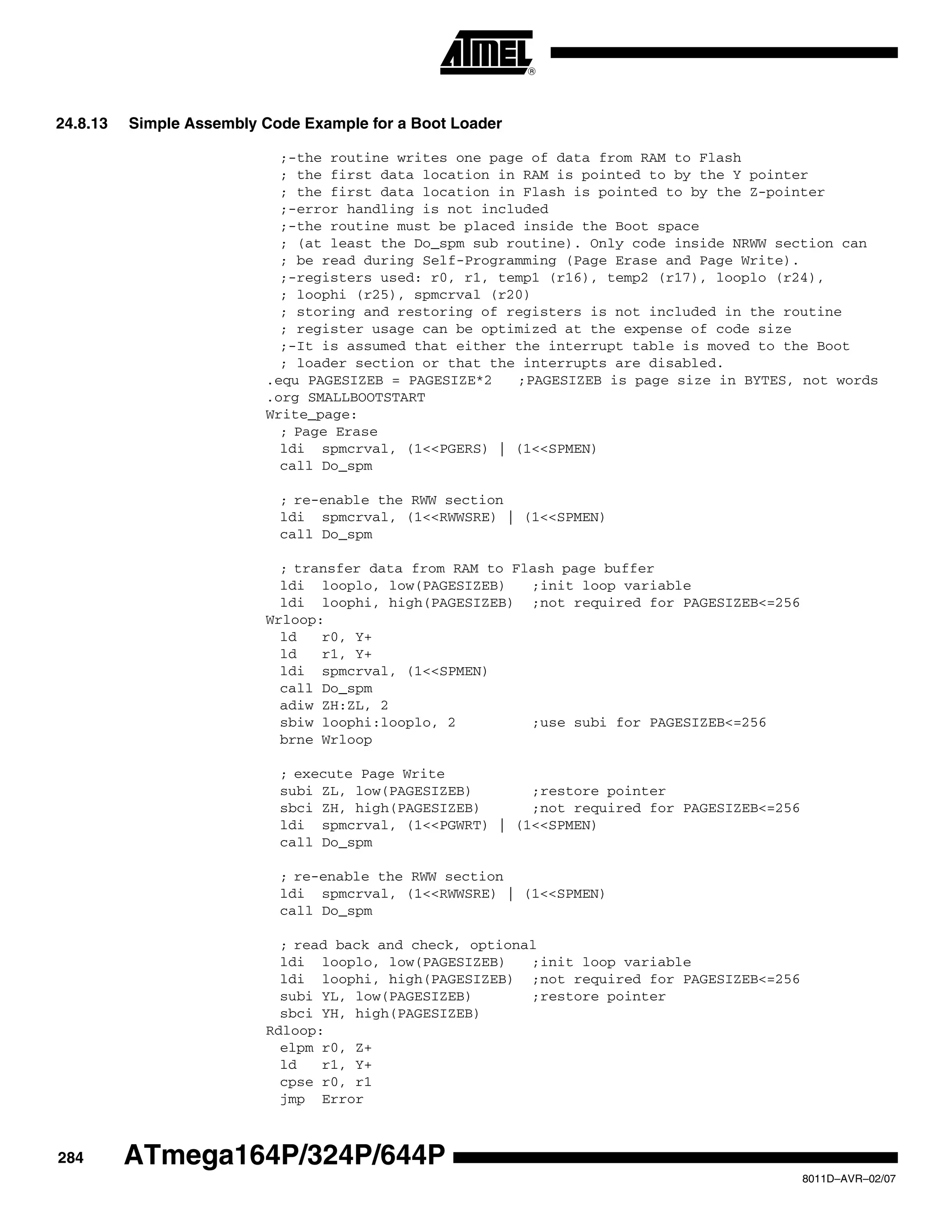 284
8011D–AVR–02/07
ATmega164P/324P/644P
24.8.13 Simple Assembly Code Example for a Boot Loader
;-the routine writes one page of data from RAM to Flash
; the first data location in RAM is pointed to by the Y pointer
; the first data location in Flash is pointed to by the Z-pointer
;-error handling is not included
;-the routine must be placed inside the Boot space
; (at least the Do_spm sub routine). Only code inside NRWW section can
; be read during Self-Programming (Page Erase and Page Write).
;-registers used: r0, r1, temp1 (r16), temp2 (r17), looplo (r24),
; loophi (r25), spmcrval (r20)
; storing and restoring of registers is not included in the routine
; register usage can be optimized at the expense of code size
;-It is assumed that either the interrupt table is moved to the Boot
; loader section or that the interrupts are disabled.
.equ PAGESIZEB = PAGESIZE*2 ;PAGESIZEB is page size in BYTES, not words
.org SMALLBOOTSTART
Write_page:
; Page Erase
ldi spmcrval, (1<<PGERS) | (1<<SPMEN)
call Do_spm
; re-enable the RWW section
ldi spmcrval, (1<<RWWSRE) | (1<<SPMEN)
call Do_spm
; transfer data from RAM to Flash page buffer
ldi looplo, low(PAGESIZEB) ;init loop variable
ldi loophi, high(PAGESIZEB) ;not required for PAGESIZEB<=256
Wrloop:
ld r0, Y+
ld r1, Y+
ldi spmcrval, (1<<SPMEN)
call Do_spm
adiw ZH:ZL, 2
sbiw loophi:looplo, 2 ;use subi for PAGESIZEB<=256
brne Wrloop
; execute Page Write
subi ZL, low(PAGESIZEB) ;restore pointer
sbci ZH, high(PAGESIZEB) ;not required for PAGESIZEB<=256
ldi spmcrval, (1<<PGWRT) | (1<<SPMEN)
call Do_spm
; re-enable the RWW section
ldi spmcrval, (1<<RWWSRE) | (1<<SPMEN)
call Do_spm
; read back and check, optional
ldi looplo, low(PAGESIZEB) ;init loop variable
ldi loophi, high(PAGESIZEB) ;not required for PAGESIZEB<=256
subi YL, low(PAGESIZEB) ;restore pointer
sbci YH, high(PAGESIZEB)
Rdloop:
elpm r0, Z+
ld r1, Y+
cpse r0, r1
jmp Error
 