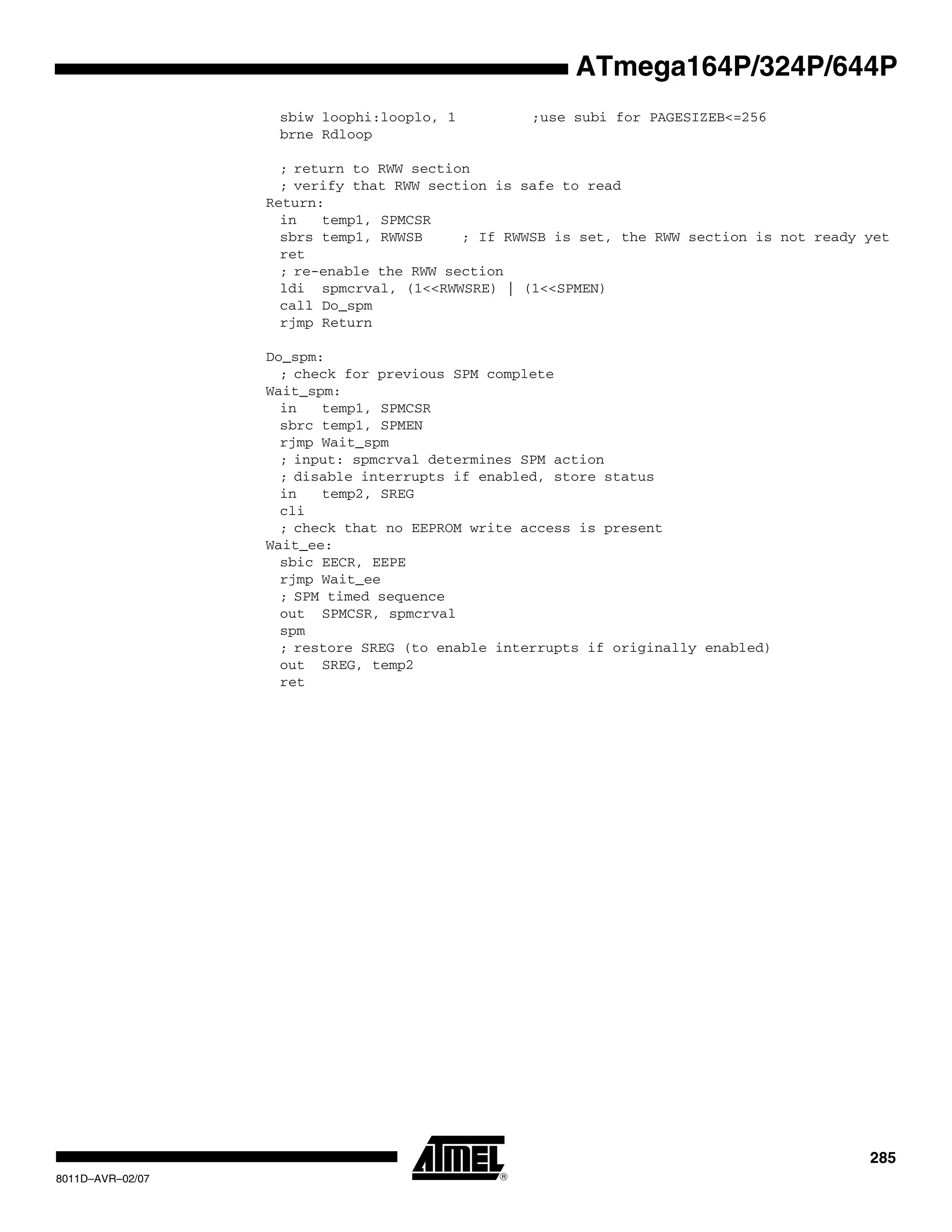 285
8011D–AVR–02/07
ATmega164P/324P/644P
sbiw loophi:looplo, 1 ;use subi for PAGESIZEB<=256
brne Rdloop
; return to RWW section
; verify that RWW section is safe to read
Return:
in temp1, SPMCSR
sbrs temp1, RWWSB ; If RWWSB is set, the RWW section is not ready yet
ret
; re-enable the RWW section
ldi spmcrval, (1<<RWWSRE) | (1<<SPMEN)
call Do_spm
rjmp Return
Do_spm:
; check for previous SPM complete
Wait_spm:
in temp1, SPMCSR
sbrc temp1, SPMEN
rjmp Wait_spm
; input: spmcrval determines SPM action
; disable interrupts if enabled, store status
in temp2, SREG
cli
; check that no EEPROM write access is present
Wait_ee:
sbic EECR, EEPE
rjmp Wait_ee
; SPM timed sequence
out SPMCSR, spmcrval
spm
; restore SREG (to enable interrupts if originally enabled)
out SREG, temp2
ret
 
