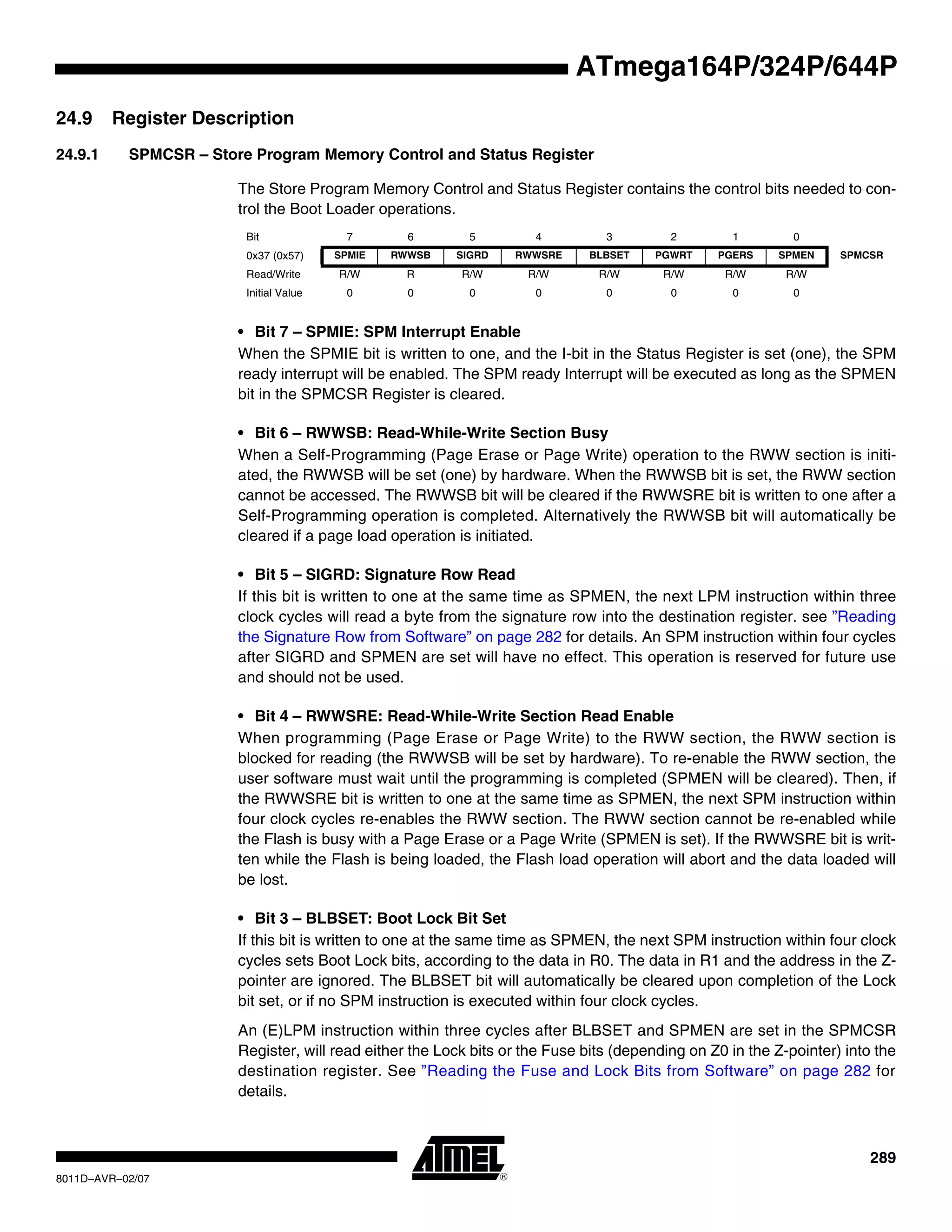 289
8011D–AVR–02/07
ATmega164P/324P/644P
24.9 Register Description
24.9.1 SPMCSR – Store Program Memory Control and Status Register
The Store Program Memory Control and Status Register contains the control bits needed to con-
trol the Boot Loader operations.
• Bit 7 – SPMIE: SPM Interrupt Enable
When the SPMIE bit is written to one, and the I-bit in the Status Register is set (one), the SPM
ready interrupt will be enabled. The SPM ready Interrupt will be executed as long as the SPMEN
bit in the SPMCSR Register is cleared.
• Bit 6 – RWWSB: Read-While-Write Section Busy
When a Self-Programming (Page Erase or Page Write) operation to the RWW section is initi-
ated, the RWWSB will be set (one) by hardware. When the RWWSB bit is set, the RWW section
cannot be accessed. The RWWSB bit will be cleared if the RWWSRE bit is written to one after a
Self-Programming operation is completed. Alternatively the RWWSB bit will automatically be
cleared if a page load operation is initiated.
• Bit 5 – SIGRD: Signature Row Read
If this bit is written to one at the same time as SPMEN, the next LPM instruction within three
clock cycles will read a byte from the signature row into the destination register. see ”Reading
the Signature Row from Software” on page 282 for details. An SPM instruction within four cycles
after SIGRD and SPMEN are set will have no effect. This operation is reserved for future use
and should not be used.
• Bit 4 – RWWSRE: Read-While-Write Section Read Enable
When programming (Page Erase or Page Write) to the RWW section, the RWW section is
blocked for reading (the RWWSB will be set by hardware). To re-enable the RWW section, the
user software must wait until the programming is completed (SPMEN will be cleared). Then, if
the RWWSRE bit is written to one at the same time as SPMEN, the next SPM instruction within
four clock cycles re-enables the RWW section. The RWW section cannot be re-enabled while
the Flash is busy with a Page Erase or a Page Write (SPMEN is set). If the RWWSRE bit is writ-
ten while the Flash is being loaded, the Flash load operation will abort and the data loaded will
be lost.
• Bit 3 – BLBSET: Boot Lock Bit Set
If this bit is written to one at the same time as SPMEN, the next SPM instruction within four clock
cycles sets Boot Lock bits, according to the data in R0. The data in R1 and the address in the Z-
pointer are ignored. The BLBSET bit will automatically be cleared upon completion of the Lock
bit set, or if no SPM instruction is executed within four clock cycles.
An (E)LPM instruction within three cycles after BLBSET and SPMEN are set in the SPMCSR
Register, will read either the Lock bits or the Fuse bits (depending on Z0 in the Z-pointer) into the
destination register. See ”Reading the Fuse and Lock Bits from Software” on page 282 for
details.
Bit 7 6 5 4 3 2 1 0
0x37 (0x57) SPMIE RWWSB SIGRD RWWSRE BLBSET PGWRT PGERS SPMEN SPMCSR
Read/Write R/W R R/W R/W R/W R/W R/W R/W
Initial Value 0 0 0 0 0 0 0 0
 