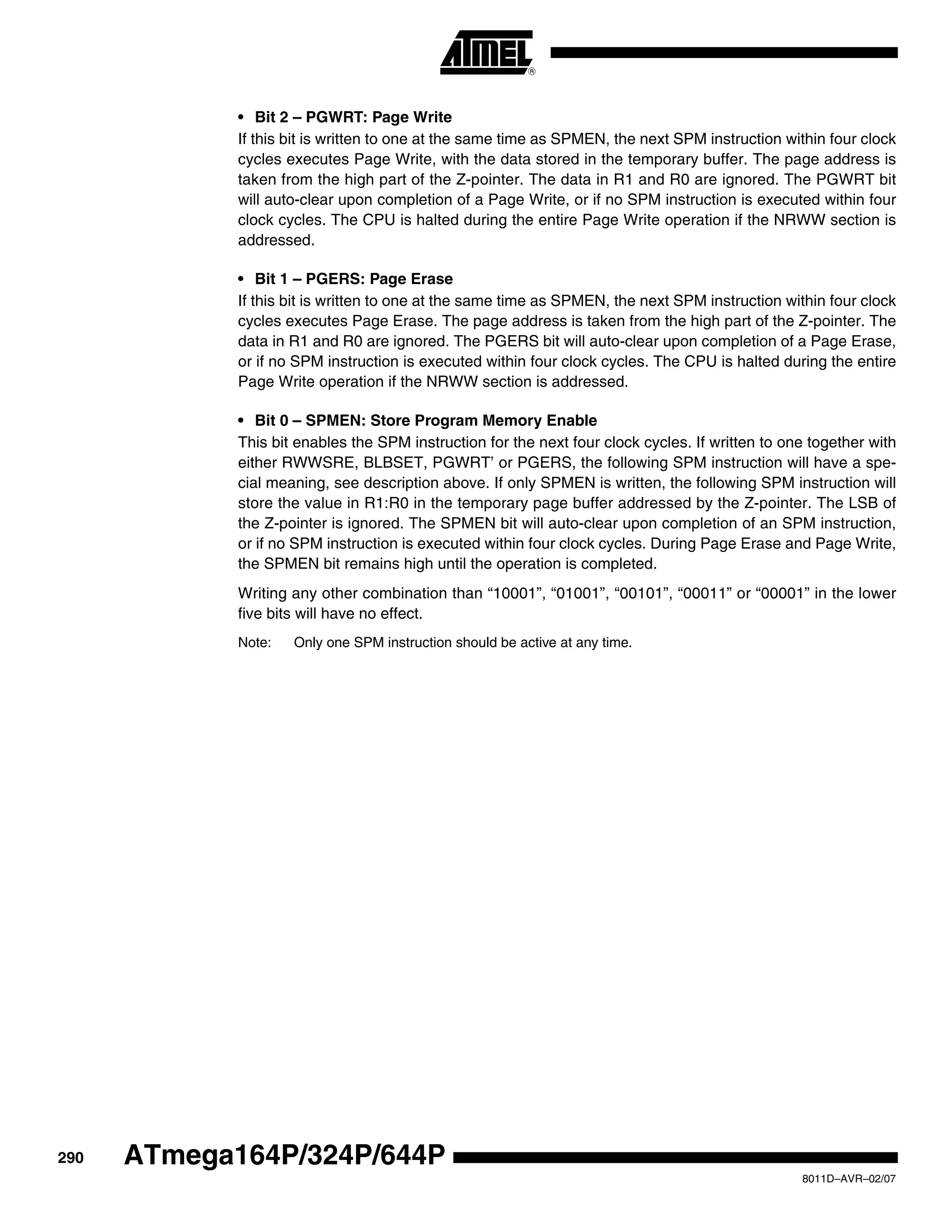 290
8011D–AVR–02/07
ATmega164P/324P/644P
• Bit 2 – PGWRT: Page Write
If this bit is written to one at the same time as SPMEN, the next SPM instruction within four clock
cycles executes Page Write, with the data stored in the temporary buffer. The page address is
taken from the high part of the Z-pointer. The data in R1 and R0 are ignored. The PGWRT bit
will auto-clear upon completion of a Page Write, or if no SPM instruction is executed within four
clock cycles. The CPU is halted during the entire Page Write operation if the NRWW section is
addressed.
• Bit 1 – PGERS: Page Erase
If this bit is written to one at the same time as SPMEN, the next SPM instruction within four clock
cycles executes Page Erase. The page address is taken from the high part of the Z-pointer. The
data in R1 and R0 are ignored. The PGERS bit will auto-clear upon completion of a Page Erase,
or if no SPM instruction is executed within four clock cycles. The CPU is halted during the entire
Page Write operation if the NRWW section is addressed.
• Bit 0 – SPMEN: Store Program Memory Enable
This bit enables the SPM instruction for the next four clock cycles. If written to one together with
either RWWSRE, BLBSET, PGWRT’ or PGERS, the following SPM instruction will have a spe-
cial meaning, see description above. If only SPMEN is written, the following SPM instruction will
store the value in R1:R0 in the temporary page buffer addressed by the Z-pointer. The LSB of
the Z-pointer is ignored. The SPMEN bit will auto-clear upon completion of an SPM instruction,
or if no SPM instruction is executed within four clock cycles. During Page Erase and Page Write,
the SPMEN bit remains high until the operation is completed.
Writing any other combination than “10001”, “01001”, “00101”, “00011” or “00001” in the lower
five bits will have no effect.
Note: Only one SPM instruction should be active at any time.
 