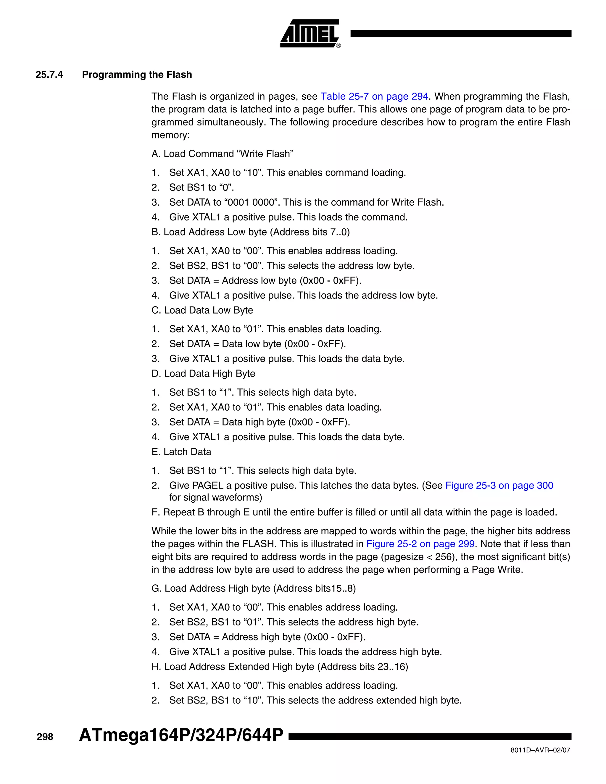 298
8011D–AVR–02/07
ATmega164P/324P/644P
25.7.4 Programming the Flash
The Flash is organized in pages, see Table 25-7 on page 294. When programming the Flash,
the program data is latched into a page buffer. This allows one page of program data to be pro-
grammed simultaneously. The following procedure describes how to program the entire Flash
memory:
A. Load Command “Write Flash”
1. Set XA1, XA0 to “10”. This enables command loading.
2. Set BS1 to “0”.
3. Set DATA to “0001 0000”. This is the command for Write Flash.
4. Give XTAL1 a positive pulse. This loads the command.
B. Load Address Low byte (Address bits 7..0)
1. Set XA1, XA0 to “00”. This enables address loading.
2. Set BS2, BS1 to “00”. This selects the address low byte.
3. Set DATA = Address low byte (0x00 - 0xFF).
4. Give XTAL1 a positive pulse. This loads the address low byte.
C. Load Data Low Byte
1. Set XA1, XA0 to “01”. This enables data loading.
2. Set DATA = Data low byte (0x00 - 0xFF).
3. Give XTAL1 a positive pulse. This loads the data byte.
D. Load Data High Byte
1. Set BS1 to “1”. This selects high data byte.
2. Set XA1, XA0 to “01”. This enables data loading.
3. Set DATA = Data high byte (0x00 - 0xFF).
4. Give XTAL1 a positive pulse. This loads the data byte.
E. Latch Data
1. Set BS1 to “1”. This selects high data byte.
2. Give PAGEL a positive pulse. This latches the data bytes. (See Figure 25-3 on page 300
for signal waveforms)
F. Repeat B through E until the entire buffer is filled or until all data within the page is loaded.
While the lower bits in the address are mapped to words within the page, the higher bits address
the pages within the FLASH. This is illustrated in Figure 25-2 on page 299. Note that if less than
eight bits are required to address words in the page (pagesize < 256), the most significant bit(s)
in the address low byte are used to address the page when performing a Page Write.
G. Load Address High byte (Address bits15..8)
1. Set XA1, XA0 to “00”. This enables address loading.
2. Set BS2, BS1 to “01”. This selects the address high byte.
3. Set DATA = Address high byte (0x00 - 0xFF).
4. Give XTAL1 a positive pulse. This loads the address high byte.
H. Load Address Extended High byte (Address bits 23..16)
1. Set XA1, XA0 to “00”. This enables address loading.
2. Set BS2, BS1 to “10”. This selects the address extended high byte.
 