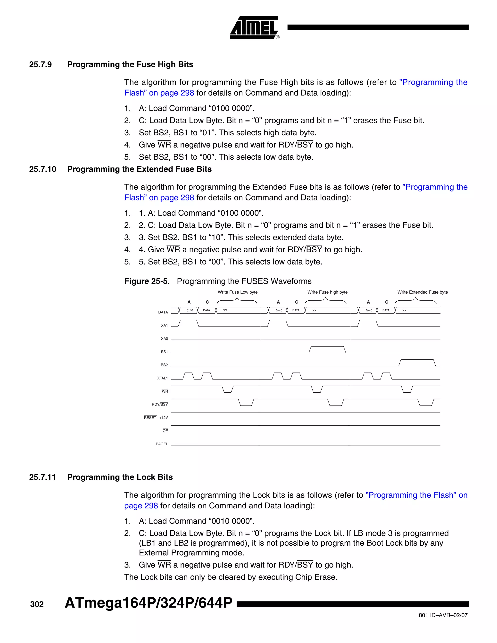 302
8011D–AVR–02/07
ATmega164P/324P/644P
25.7.9 Programming the Fuse High Bits
The algorithm for programming the Fuse High bits is as follows (refer to ”Programming the
Flash” on page 298 for details on Command and Data loading):
1. A: Load Command “0100 0000”.
2. C: Load Data Low Byte. Bit n = “0” programs and bit n = “1” erases the Fuse bit.
3. Set BS2, BS1 to “01”. This selects high data byte.
4. Give WR a negative pulse and wait for RDY/BSY to go high.
5. Set BS2, BS1 to “00”. This selects low data byte.
25.7.10 Programming the Extended Fuse Bits
The algorithm for programming the Extended Fuse bits is as follows (refer to ”Programming the
Flash” on page 298 for details on Command and Data loading):
1. 1. A: Load Command “0100 0000”.
2. 2. C: Load Data Low Byte. Bit n = “0” programs and bit n = “1” erases the Fuse bit.
3. 3. Set BS2, BS1 to “10”. This selects extended data byte.
4. 4. Give WR a negative pulse and wait for RDY/BSY to go high.
5. 5. Set BS2, BS1 to “00”. This selects low data byte.
Figure 25-5. Programming the FUSES Waveforms
25.7.11 Programming the Lock Bits
The algorithm for programming the Lock bits is as follows (refer to ”Programming the Flash” on
page 298 for details on Command and Data loading):
1. A: Load Command “0010 0000”.
2. C: Load Data Low Byte. Bit n = “0” programs the Lock bit. If LB mode 3 is programmed
(LB1 and LB2 is programmed), it is not possible to program the Boot Lock bits by any
External Programming mode.
3. Give WR a negative pulse and wait for RDY/BSY to go high.
The Lock bits can only be cleared by executing Chip Erase.
RDY/BSY
WR
OE
RESET +12V
PAGEL
0x40
DATA
DATA XX
XA1
XA0
BS1
XTAL1
A C
0x40 DATA XX
A C
Write Fuse Low byte Write Fuse high byte
0x40 DATA XX
A C
Write Extended Fuse byte
BS2
 