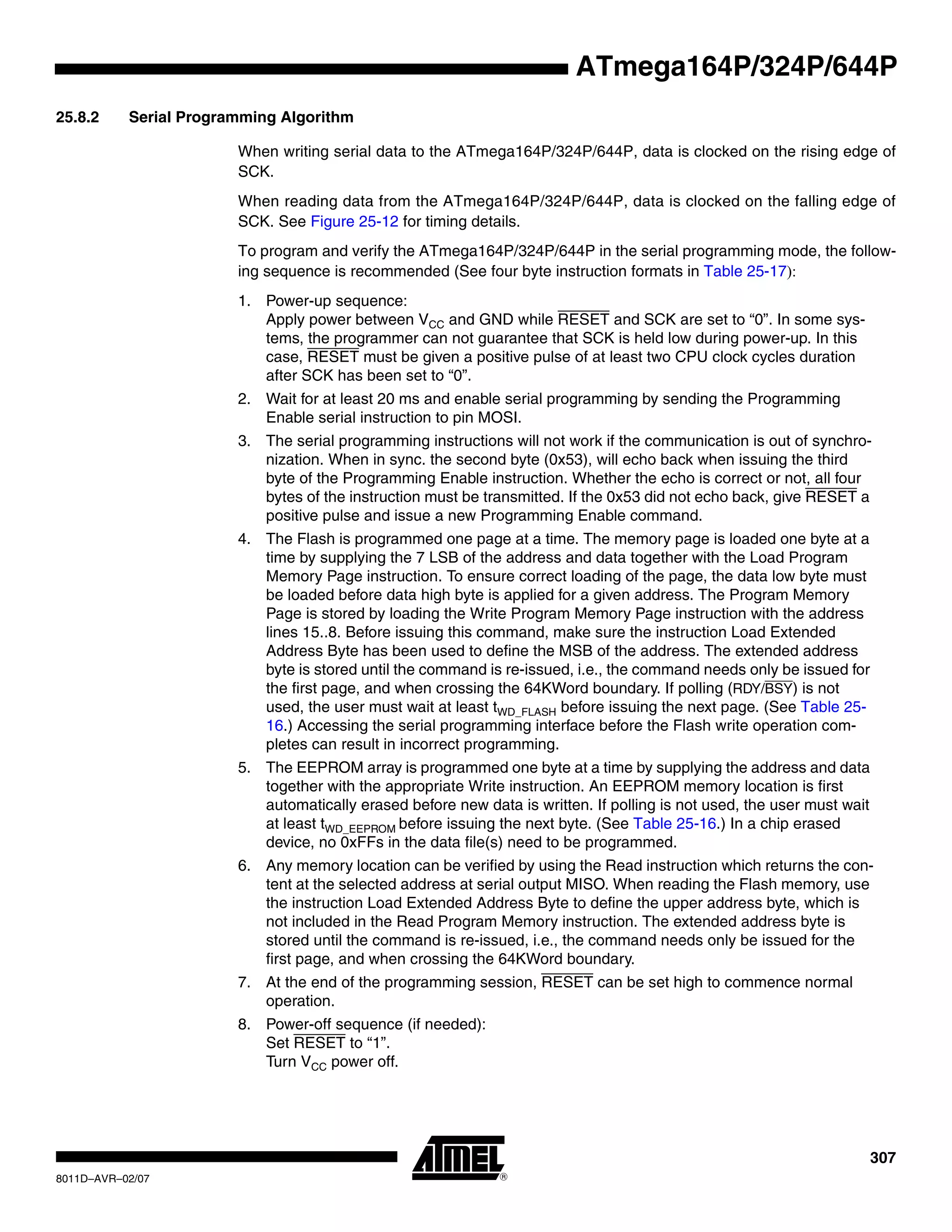 307
8011D–AVR–02/07
ATmega164P/324P/644P
25.8.2 Serial Programming Algorithm
When writing serial data to the ATmega164P/324P/644P, data is clocked on the rising edge of
SCK.
When reading data from the ATmega164P/324P/644P, data is clocked on the falling edge of
SCK. See Figure 25-12 for timing details.
To program and verify the ATmega164P/324P/644P in the serial programming mode, the follow-
ing sequence is recommended (See four byte instruction formats in Table 25-17):
1. Power-up sequence:
Apply power between VCC and GND while RESET and SCK are set to “0”. In some sys-
tems, the programmer can not guarantee that SCK is held low during power-up. In this
case, RESET must be given a positive pulse of at least two CPU clock cycles duration
after SCK has been set to “0”.
2. Wait for at least 20 ms and enable serial programming by sending the Programming
Enable serial instruction to pin MOSI.
3. The serial programming instructions will not work if the communication is out of synchro-
nization. When in sync. the second byte (0x53), will echo back when issuing the third
byte of the Programming Enable instruction. Whether the echo is correct or not, all four
bytes of the instruction must be transmitted. If the 0x53 did not echo back, give RESET a
positive pulse and issue a new Programming Enable command.
4. The Flash is programmed one page at a time. The memory page is loaded one byte at a
time by supplying the 7 LSB of the address and data together with the Load Program
Memory Page instruction. To ensure correct loading of the page, the data low byte must
be loaded before data high byte is applied for a given address. The Program Memory
Page is stored by loading the Write Program Memory Page instruction with the address
lines 15..8. Before issuing this command, make sure the instruction Load Extended
Address Byte has been used to define the MSB of the address. The extended address
byte is stored until the command is re-issued, i.e., the command needs only be issued for
the first page, and when crossing the 64KWord boundary. If polling (RDY/BSY) is not
used, the user must wait at least tWD_FLASH before issuing the next page. (See Table 25-
16.) Accessing the serial programming interface before the Flash write operation com-
pletes can result in incorrect programming.
5. The EEPROM array is programmed one byte at a time by supplying the address and data
together with the appropriate Write instruction. An EEPROM memory location is first
automatically erased before new data is written. If polling is not used, the user must wait
at least tWD_EEPROM before issuing the next byte. (See Table 25-16.) In a chip erased
device, no 0xFFs in the data file(s) need to be programmed.
6. Any memory location can be verified by using the Read instruction which returns the con-
tent at the selected address at serial output MISO. When reading the Flash memory, use
the instruction Load Extended Address Byte to define the upper address byte, which is
not included in the Read Program Memory instruction. The extended address byte is
stored until the command is re-issued, i.e., the command needs only be issued for the
first page, and when crossing the 64KWord boundary.
7. At the end of the programming session, RESET can be set high to commence normal
operation.
8. Power-off sequence (if needed):
Set RESET to “1”.
Turn VCC power off.
 