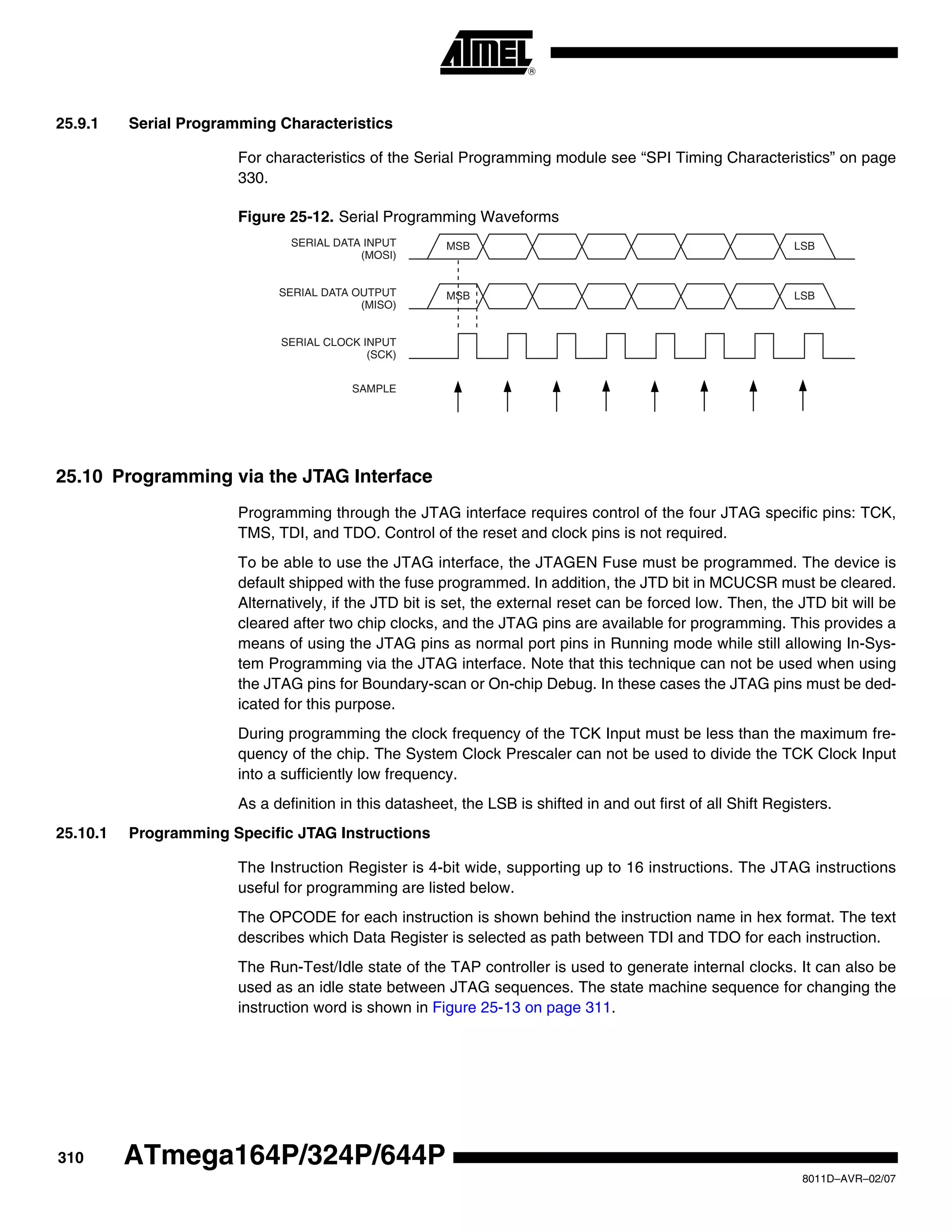 310
8011D–AVR–02/07
ATmega164P/324P/644P
25.9.1 Serial Programming Characteristics
For characteristics of the Serial Programming module see “SPI Timing Characteristics” on page
330.
Figure 25-12. Serial Programming Waveforms
25.10 Programming via the JTAG Interface
Programming through the JTAG interface requires control of the four JTAG specific pins: TCK,
TMS, TDI, and TDO. Control of the reset and clock pins is not required.
To be able to use the JTAG interface, the JTAGEN Fuse must be programmed. The device is
default shipped with the fuse programmed. In addition, the JTD bit in MCUCSR must be cleared.
Alternatively, if the JTD bit is set, the external reset can be forced low. Then, the JTD bit will be
cleared after two chip clocks, and the JTAG pins are available for programming. This provides a
means of using the JTAG pins as normal port pins in Running mode while still allowing In-Sys-
tem Programming via the JTAG interface. Note that this technique can not be used when using
the JTAG pins for Boundary-scan or On-chip Debug. In these cases the JTAG pins must be ded-
icated for this purpose.
During programming the clock frequency of the TCK Input must be less than the maximum fre-
quency of the chip. The System Clock Prescaler can not be used to divide the TCK Clock Input
into a sufficiently low frequency.
As a definition in this datasheet, the LSB is shifted in and out first of all Shift Registers.
25.10.1 Programming Specific JTAG Instructions
The Instruction Register is 4-bit wide, supporting up to 16 instructions. The JTAG instructions
useful for programming are listed below.
The OPCODE for each instruction is shown behind the instruction name in hex format. The text
describes which Data Register is selected as path between TDI and TDO for each instruction.
The Run-Test/Idle state of the TAP controller is used to generate internal clocks. It can also be
used as an idle state between JTAG sequences. The state machine sequence for changing the
instruction word is shown in Figure 25-13 on page 311.
MSB
MSB
LSB
LSB
SERIAL CLOCK INPUT
(SCK)
SERIAL DATA INPUT
(MOSI)
(MISO)
SAMPLE
SERIAL DATA OUTPUT
 
