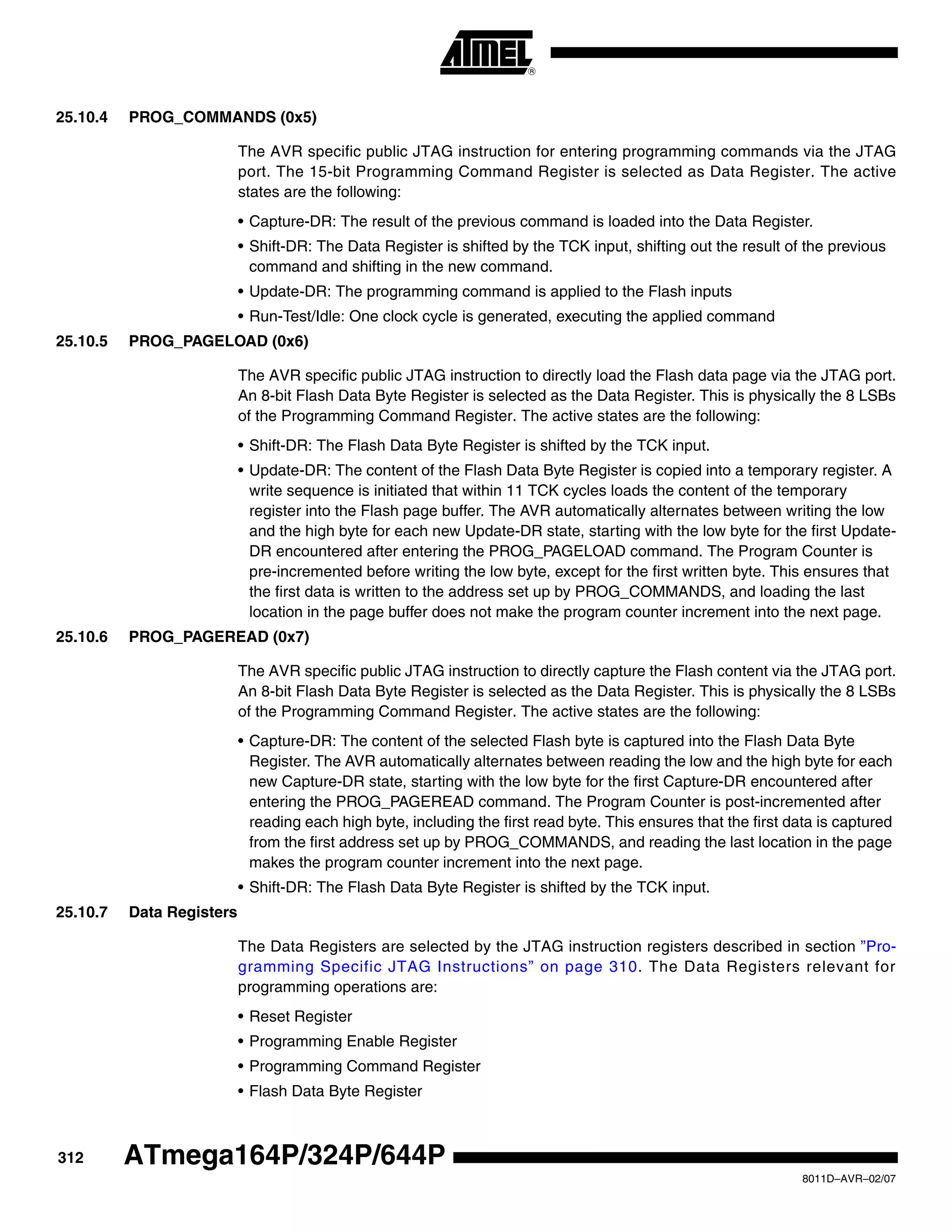 312
8011D–AVR–02/07
ATmega164P/324P/644P
25.10.4 PROG_COMMANDS (0x5)
The AVR specific public JTAG instruction for entering programming commands via the JTAG
port. The 15-bit Programming Command Register is selected as Data Register. The active
states are the following:
• Capture-DR: The result of the previous command is loaded into the Data Register.
• Shift-DR: The Data Register is shifted by the TCK input, shifting out the result of the previous
command and shifting in the new command.
• Update-DR: The programming command is applied to the Flash inputs
• Run-Test/Idle: One clock cycle is generated, executing the applied command
25.10.5 PROG_PAGELOAD (0x6)
The AVR specific public JTAG instruction to directly load the Flash data page via the JTAG port.
An 8-bit Flash Data Byte Register is selected as the Data Register. This is physically the 8 LSBs
of the Programming Command Register. The active states are the following:
• Shift-DR: The Flash Data Byte Register is shifted by the TCK input.
• Update-DR: The content of the Flash Data Byte Register is copied into a temporary register. A
write sequence is initiated that within 11 TCK cycles loads the content of the temporary
register into the Flash page buffer. The AVR automatically alternates between writing the low
and the high byte for each new Update-DR state, starting with the low byte for the first Update-
DR encountered after entering the PROG_PAGELOAD command. The Program Counter is
pre-incremented before writing the low byte, except for the first written byte. This ensures that
the first data is written to the address set up by PROG_COMMANDS, and loading the last
location in the page buffer does not make the program counter increment into the next page.
25.10.6 PROG_PAGEREAD (0x7)
The AVR specific public JTAG instruction to directly capture the Flash content via the JTAG port.
An 8-bit Flash Data Byte Register is selected as the Data Register. This is physically the 8 LSBs
of the Programming Command Register. The active states are the following:
• Capture-DR: The content of the selected Flash byte is captured into the Flash Data Byte
Register. The AVR automatically alternates between reading the low and the high byte for each
new Capture-DR state, starting with the low byte for the first Capture-DR encountered after
entering the PROG_PAGEREAD command. The Program Counter is post-incremented after
reading each high byte, including the first read byte. This ensures that the first data is captured
from the first address set up by PROG_COMMANDS, and reading the last location in the page
makes the program counter increment into the next page.
• Shift-DR: The Flash Data Byte Register is shifted by the TCK input.
25.10.7 Data Registers
The Data Registers are selected by the JTAG instruction registers described in section ”Pro-
gramming Specific JTAG Instructions” on page 310. The Data Registers relevant for
programming operations are:
• Reset Register
• Programming Enable Register
• Programming Command Register
• Flash Data Byte Register
 