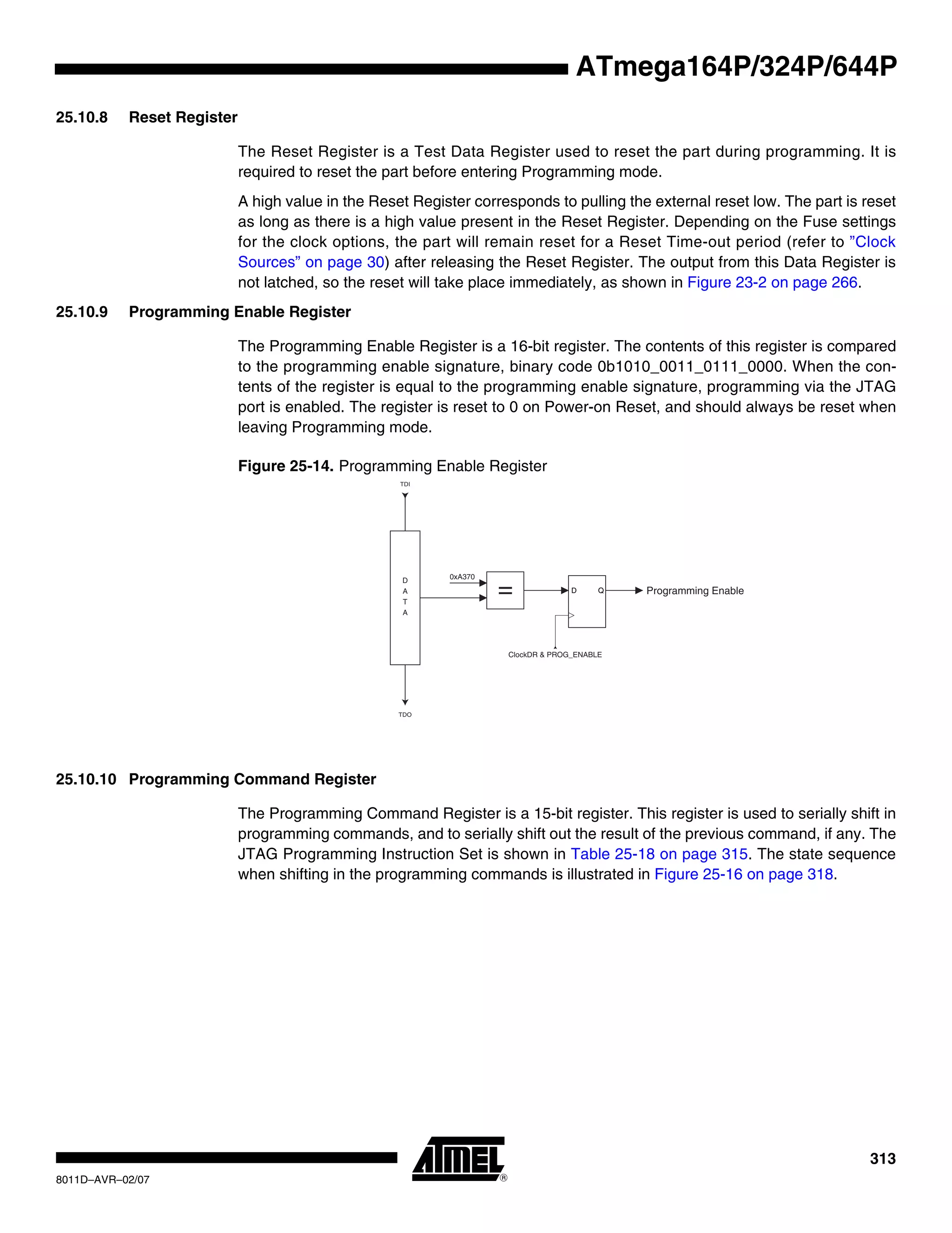 313
8011D–AVR–02/07
ATmega164P/324P/644P
25.10.8 Reset Register
The Reset Register is a Test Data Register used to reset the part during programming. It is
required to reset the part before entering Programming mode.
A high value in the Reset Register corresponds to pulling the external reset low. The part is reset
as long as there is a high value present in the Reset Register. Depending on the Fuse settings
for the clock options, the part will remain reset for a Reset Time-out period (refer to ”Clock
Sources” on page 30) after releasing the Reset Register. The output from this Data Register is
not latched, so the reset will take place immediately, as shown in Figure 23-2 on page 266.
25.10.9 Programming Enable Register
The Programming Enable Register is a 16-bit register. The contents of this register is compared
to the programming enable signature, binary code 0b1010_0011_0111_0000. When the con-
tents of the register is equal to the programming enable signature, programming via the JTAG
port is enabled. The register is reset to 0 on Power-on Reset, and should always be reset when
leaving Programming mode.
Figure 25-14. Programming Enable Register
25.10.10 Programming Command Register
The Programming Command Register is a 15-bit register. This register is used to serially shift in
programming commands, and to serially shift out the result of the previous command, if any. The
JTAG Programming Instruction Set is shown in Table 25-18 on page 315. The state sequence
when shifting in the programming commands is illustrated in Figure 25-16 on page 318.
TDI
TDO
D
A
T
A
= D Q
ClockDR & PROG_ENABLE
Programming Enable
0xA370
 