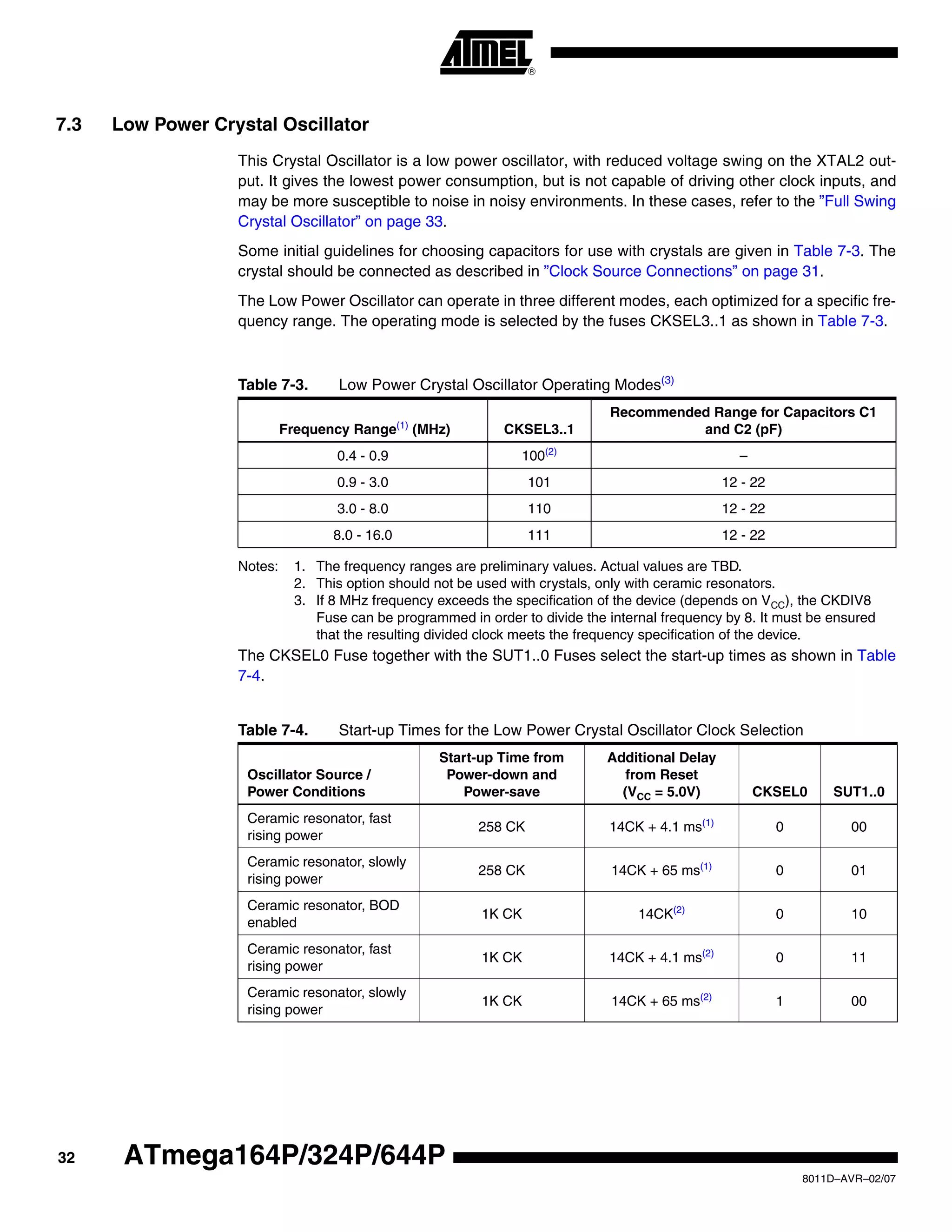 32
8011D–AVR–02/07
ATmega164P/324P/644P
7.3 Low Power Crystal Oscillator
This Crystal Oscillator is a low power oscillator, with reduced voltage swing on the XTAL2 out-
put. It gives the lowest power consumption, but is not capable of driving other clock inputs, and
may be more susceptible to noise in noisy environments. In these cases, refer to the ”Full Swing
Crystal Oscillator” on page 33.
Some initial guidelines for choosing capacitors for use with crystals are given in Table 7-3. The
crystal should be connected as described in ”Clock Source Connections” on page 31.
The Low Power Oscillator can operate in three different modes, each optimized for a specific fre-
quency range. The operating mode is selected by the fuses CKSEL3..1 as shown in Table 7-3.
Notes: 1. The frequency ranges are preliminary values. Actual values are TBD.
2. This option should not be used with crystals, only with ceramic resonators.
3. If 8 MHz frequency exceeds the specification of the device (depends on VCC), the CKDIV8
Fuse can be programmed in order to divide the internal frequency by 8. It must be ensured
that the resulting divided clock meets the frequency specification of the device.
The CKSEL0 Fuse together with the SUT1..0 Fuses select the start-up times as shown in Table
7-4.
Table 7-3. Low Power Crystal Oscillator Operating Modes(3)
Frequency Range(1)
(MHz) CKSEL3..1
Recommended Range for Capacitors C1
and C2 (pF)
0.4 - 0.9 100(2)
–
0.9 - 3.0 101 12 - 22
3.0 - 8.0 110 12 - 22
8.0 - 16.0 111 12 - 22
Table 7-4. Start-up Times for the Low Power Crystal Oscillator Clock Selection
Oscillator Source /
Power Conditions
Start-up Time from
Power-down and
Power-save
Additional Delay
from Reset
(VCC = 5.0V) CKSEL0 SUT1..0
Ceramic resonator, fast
rising power
258 CK 14CK + 4.1 ms(1)
0 00
Ceramic resonator, slowly
rising power
258 CK 14CK + 65 ms(1)
0 01
Ceramic resonator, BOD
enabled
1K CK 14CK(2)
0 10
Ceramic resonator, fast
rising power
1K CK 14CK + 4.1 ms(2)
0 11
Ceramic resonator, slowly
rising power
1K CK 14CK + 65 ms(2)
1 00
 
