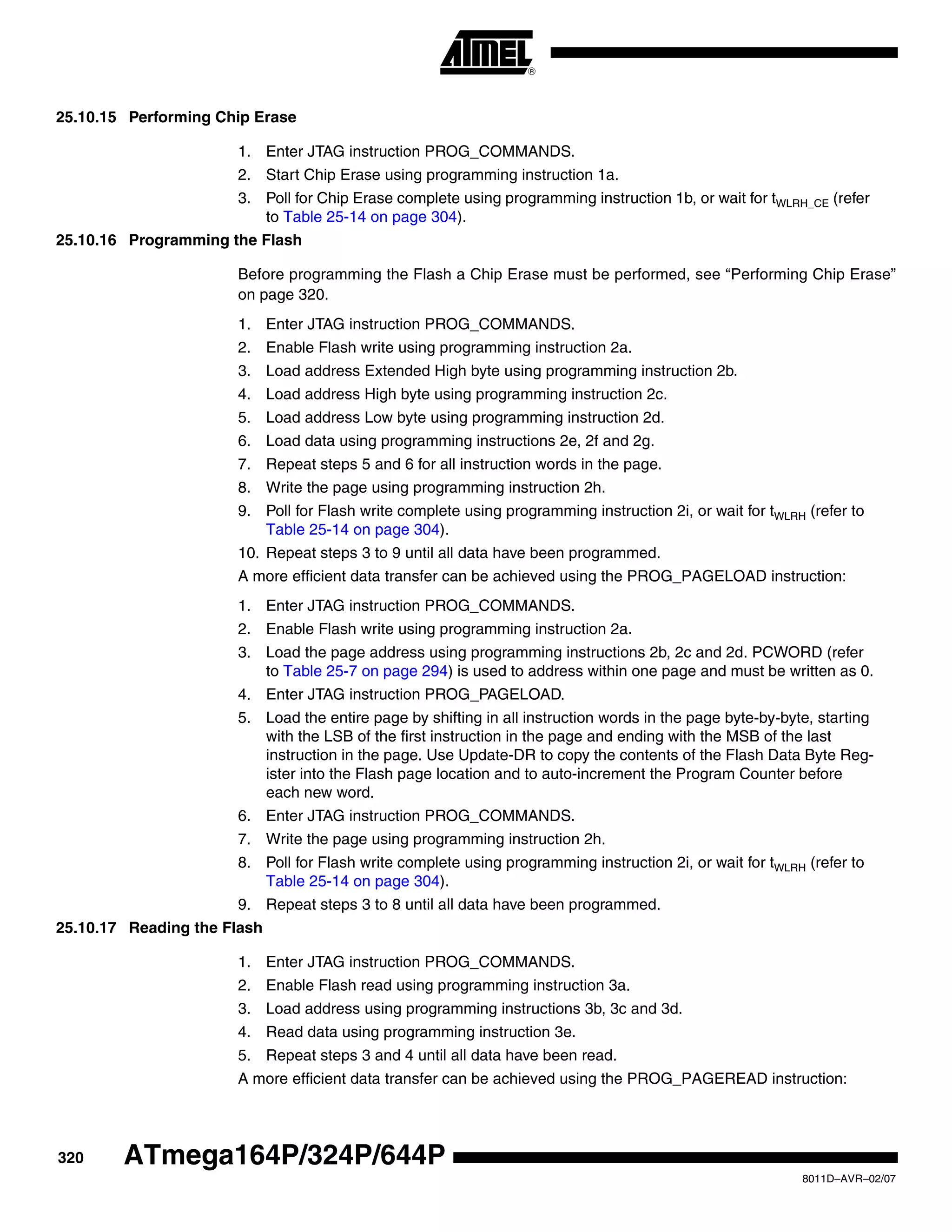 320
8011D–AVR–02/07
ATmega164P/324P/644P
25.10.15 Performing Chip Erase
1. Enter JTAG instruction PROG_COMMANDS.
2. Start Chip Erase using programming instruction 1a.
3. Poll for Chip Erase complete using programming instruction 1b, or wait for tWLRH_CE (refer
to Table 25-14 on page 304).
25.10.16 Programming the Flash
Before programming the Flash a Chip Erase must be performed, see “Performing Chip Erase”
on page 320.
1. Enter JTAG instruction PROG_COMMANDS.
2. Enable Flash write using programming instruction 2a.
3. Load address Extended High byte using programming instruction 2b.
4. Load address High byte using programming instruction 2c.
5. Load address Low byte using programming instruction 2d.
6. Load data using programming instructions 2e, 2f and 2g.
7. Repeat steps 5 and 6 for all instruction words in the page.
8. Write the page using programming instruction 2h.
9. Poll for Flash write complete using programming instruction 2i, or wait for tWLRH (refer to
Table 25-14 on page 304).
10. Repeat steps 3 to 9 until all data have been programmed.
A more efficient data transfer can be achieved using the PROG_PAGELOAD instruction:
1. Enter JTAG instruction PROG_COMMANDS.
2. Enable Flash write using programming instruction 2a.
3. Load the page address using programming instructions 2b, 2c and 2d. PCWORD (refer
to Table 25-7 on page 294) is used to address within one page and must be written as 0.
4. Enter JTAG instruction PROG_PAGELOAD.
5. Load the entire page by shifting in all instruction words in the page byte-by-byte, starting
with the LSB of the first instruction in the page and ending with the MSB of the last
instruction in the page. Use Update-DR to copy the contents of the Flash Data Byte Reg-
ister into the Flash page location and to auto-increment the Program Counter before
each new word.
6. Enter JTAG instruction PROG_COMMANDS.
7. Write the page using programming instruction 2h.
8. Poll for Flash write complete using programming instruction 2i, or wait for tWLRH (refer to
Table 25-14 on page 304).
9. Repeat steps 3 to 8 until all data have been programmed.
25.10.17 Reading the Flash
1. Enter JTAG instruction PROG_COMMANDS.
2. Enable Flash read using programming instruction 3a.
3. Load address using programming instructions 3b, 3c and 3d.
4. Read data using programming instruction 3e.
5. Repeat steps 3 and 4 until all data have been read.
A more efficient data transfer can be achieved using the PROG_PAGEREAD instruction:
 