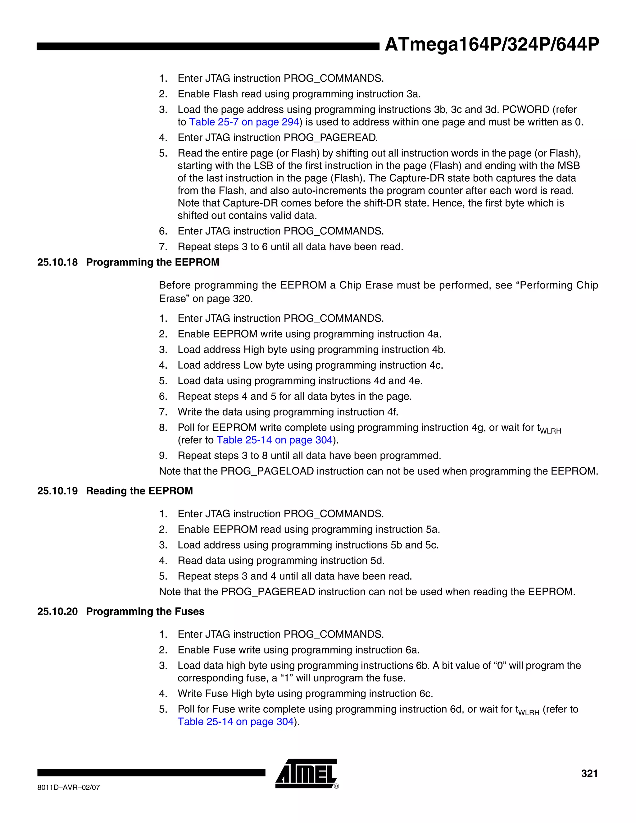 321
8011D–AVR–02/07
ATmega164P/324P/644P
1. Enter JTAG instruction PROG_COMMANDS.
2. Enable Flash read using programming instruction 3a.
3. Load the page address using programming instructions 3b, 3c and 3d. PCWORD (refer
to Table 25-7 on page 294) is used to address within one page and must be written as 0.
4. Enter JTAG instruction PROG_PAGEREAD.
5. Read the entire page (or Flash) by shifting out all instruction words in the page (or Flash),
starting with the LSB of the first instruction in the page (Flash) and ending with the MSB
of the last instruction in the page (Flash). The Capture-DR state both captures the data
from the Flash, and also auto-increments the program counter after each word is read.
Note that Capture-DR comes before the shift-DR state. Hence, the first byte which is
shifted out contains valid data.
6. Enter JTAG instruction PROG_COMMANDS.
7. Repeat steps 3 to 6 until all data have been read.
25.10.18 Programming the EEPROM
Before programming the EEPROM a Chip Erase must be performed, see “Performing Chip
Erase” on page 320.
1. Enter JTAG instruction PROG_COMMANDS.
2. Enable EEPROM write using programming instruction 4a.
3. Load address High byte using programming instruction 4b.
4. Load address Low byte using programming instruction 4c.
5. Load data using programming instructions 4d and 4e.
6. Repeat steps 4 and 5 for all data bytes in the page.
7. Write the data using programming instruction 4f.
8. Poll for EEPROM write complete using programming instruction 4g, or wait for tWLRH
(refer to Table 25-14 on page 304).
9. Repeat steps 3 to 8 until all data have been programmed.
Note that the PROG_PAGELOAD instruction can not be used when programming the EEPROM.
25.10.19 Reading the EEPROM
1. Enter JTAG instruction PROG_COMMANDS.
2. Enable EEPROM read using programming instruction 5a.
3. Load address using programming instructions 5b and 5c.
4. Read data using programming instruction 5d.
5. Repeat steps 3 and 4 until all data have been read.
Note that the PROG_PAGEREAD instruction can not be used when reading the EEPROM.
25.10.20 Programming the Fuses
1. Enter JTAG instruction PROG_COMMANDS.
2. Enable Fuse write using programming instruction 6a.
3. Load data high byte using programming instructions 6b. A bit value of “0” will program the
corresponding fuse, a “1” will unprogram the fuse.
4. Write Fuse High byte using programming instruction 6c.
5. Poll for Fuse write complete using programming instruction 6d, or wait for tWLRH (refer to
Table 25-14 on page 304).
 