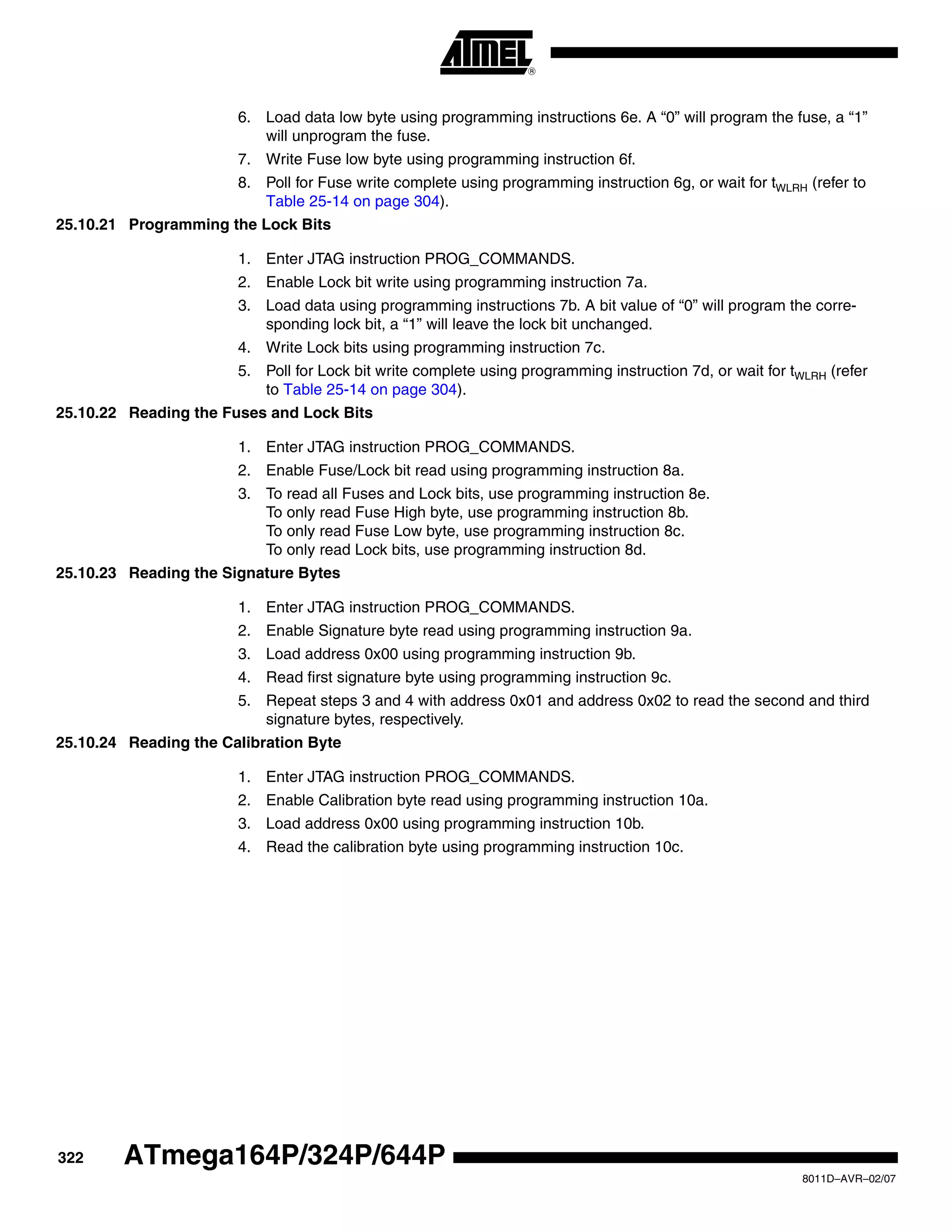 322
8011D–AVR–02/07
ATmega164P/324P/644P
6. Load data low byte using programming instructions 6e. A “0” will program the fuse, a “1”
will unprogram the fuse.
7. Write Fuse low byte using programming instruction 6f.
8. Poll for Fuse write complete using programming instruction 6g, or wait for tWLRH (refer to
Table 25-14 on page 304).
25.10.21 Programming the Lock Bits
1. Enter JTAG instruction PROG_COMMANDS.
2. Enable Lock bit write using programming instruction 7a.
3. Load data using programming instructions 7b. A bit value of “0” will program the corre-
sponding lock bit, a “1” will leave the lock bit unchanged.
4. Write Lock bits using programming instruction 7c.
5. Poll for Lock bit write complete using programming instruction 7d, or wait for tWLRH (refer
to Table 25-14 on page 304).
25.10.22 Reading the Fuses and Lock Bits
1. Enter JTAG instruction PROG_COMMANDS.
2. Enable Fuse/Lock bit read using programming instruction 8a.
3. To read all Fuses and Lock bits, use programming instruction 8e.
To only read Fuse High byte, use programming instruction 8b.
To only read Fuse Low byte, use programming instruction 8c.
To only read Lock bits, use programming instruction 8d.
25.10.23 Reading the Signature Bytes
1. Enter JTAG instruction PROG_COMMANDS.
2. Enable Signature byte read using programming instruction 9a.
3. Load address 0x00 using programming instruction 9b.
4. Read first signature byte using programming instruction 9c.
5. Repeat steps 3 and 4 with address 0x01 and address 0x02 to read the second and third
signature bytes, respectively.
25.10.24 Reading the Calibration Byte
1. Enter JTAG instruction PROG_COMMANDS.
2. Enable Calibration byte read using programming instruction 10a.
3. Load address 0x00 using programming instruction 10b.
4. Read the calibration byte using programming instruction 10c.
 