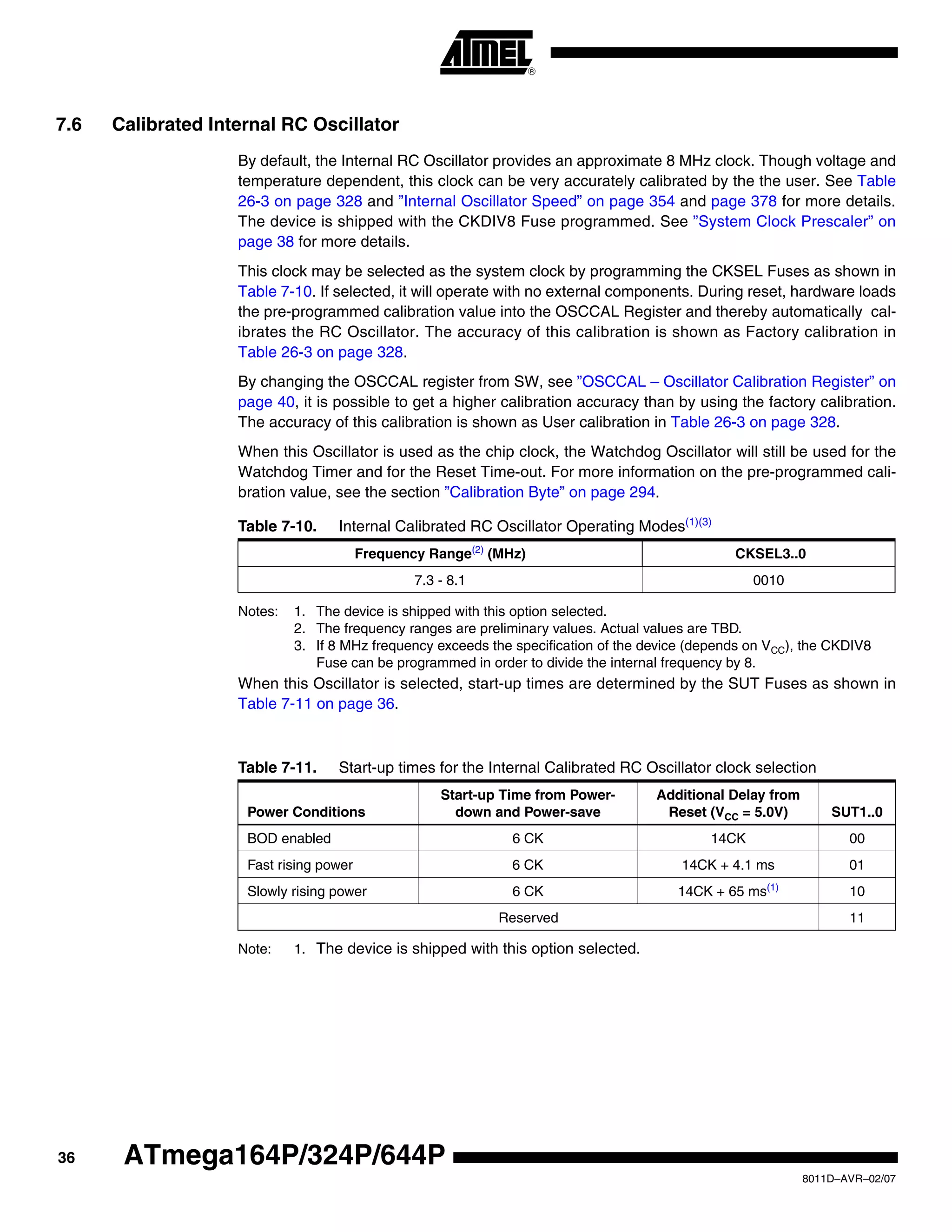 36
8011D–AVR–02/07
ATmega164P/324P/644P
7.6 Calibrated Internal RC Oscillator
By default, the Internal RC Oscillator provides an approximate 8 MHz clock. Though voltage and
temperature dependent, this clock can be very accurately calibrated by the the user. See Table
26-3 on page 328 and ”Internal Oscillator Speed” on page 354 and page 378 for more details.
The device is shipped with the CKDIV8 Fuse programmed. See ”System Clock Prescaler” on
page 38 for more details.
This clock may be selected as the system clock by programming the CKSEL Fuses as shown in
Table 7-10. If selected, it will operate with no external components. During reset, hardware loads
the pre-programmed calibration value into the OSCCAL Register and thereby automatically cal-
ibrates the RC Oscillator. The accuracy of this calibration is shown as Factory calibration in
Table 26-3 on page 328.
By changing the OSCCAL register from SW, see ”OSCCAL – Oscillator Calibration Register” on
page 40, it is possible to get a higher calibration accuracy than by using the factory calibration.
The accuracy of this calibration is shown as User calibration in Table 26-3 on page 328.
When this Oscillator is used as the chip clock, the Watchdog Oscillator will still be used for the
Watchdog Timer and for the Reset Time-out. For more information on the pre-programmed cali-
bration value, see the section ”Calibration Byte” on page 294.
Notes: 1. The device is shipped with this option selected.
2. The frequency ranges are preliminary values. Actual values are TBD.
3. If 8 MHz frequency exceeds the specification of the device (depends on VCC), the CKDIV8
Fuse can be programmed in order to divide the internal frequency by 8.
When this Oscillator is selected, start-up times are determined by the SUT Fuses as shown in
Table 7-11 on page 36.
Note: 1. The device is shipped with this option selected.
Table 7-10. Internal Calibrated RC Oscillator Operating Modes(1)(3)
Frequency Range(2)
(MHz) CKSEL3..0
7.3 - 8.1 0010
Table 7-11. Start-up times for the Internal Calibrated RC Oscillator clock selection
Power Conditions
Start-up Time from Power-
down and Power-save
Additional Delay from
Reset (VCC = 5.0V) SUT1..0
BOD enabled 6 CK 14CK 00
Fast rising power 6 CK 14CK + 4.1 ms 01
Slowly rising power 6 CK 14CK + 65 ms(1)
10
Reserved 11
 