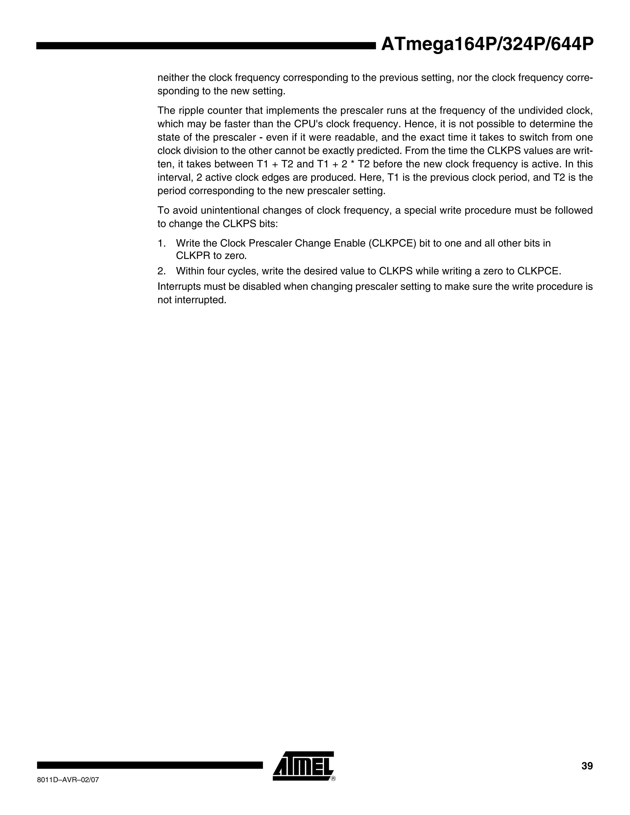 39
8011D–AVR–02/07
ATmega164P/324P/644P
neither the clock frequency corresponding to the previous setting, nor the clock frequency corre-
sponding to the new setting.
The ripple counter that implements the prescaler runs at the frequency of the undivided clock,
which may be faster than the CPU's clock frequency. Hence, it is not possible to determine the
state of the prescaler - even if it were readable, and the exact time it takes to switch from one
clock division to the other cannot be exactly predicted. From the time the CLKPS values are writ-
ten, it takes between T1 + T2 and T1 + 2 * T2 before the new clock frequency is active. In this
interval, 2 active clock edges are produced. Here, T1 is the previous clock period, and T2 is the
period corresponding to the new prescaler setting.
To avoid unintentional changes of clock frequency, a special write procedure must be followed
to change the CLKPS bits:
1. Write the Clock Prescaler Change Enable (CLKPCE) bit to one and all other bits in
CLKPR to zero.
2. Within four cycles, write the desired value to CLKPS while writing a zero to CLKPCE.
Interrupts must be disabled when changing prescaler setting to make sure the write procedure is
not interrupted.
 