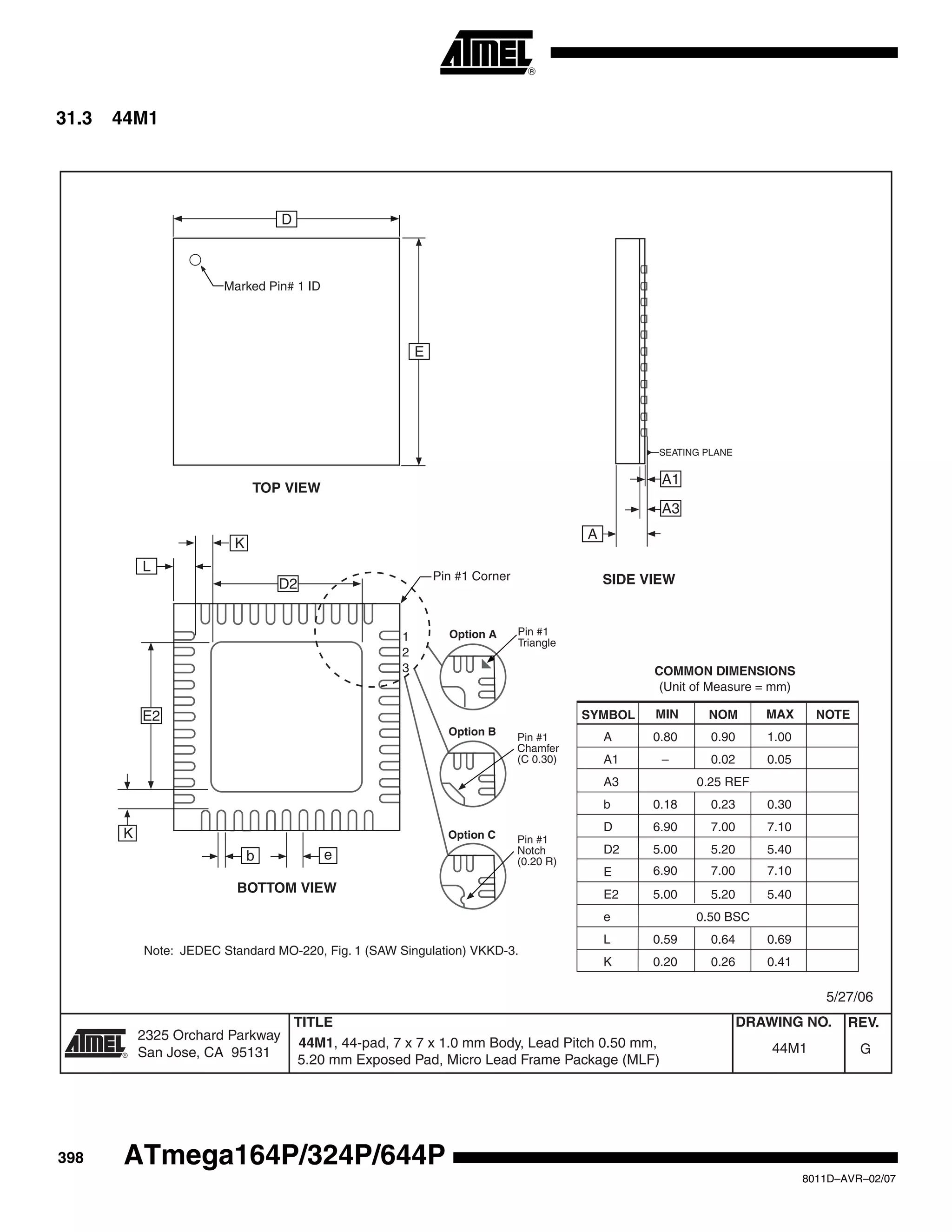 398
8011D–AVR–02/07
ATmega164P/324P/644P
31.3 44M1
2325 Orchard Parkway
San Jose, CA 95131
TITLE DRAWING NO.
R
REV.
44M1, 44-pad, 7 x 7 x 1.0 mm Body, Lead Pitch 0.50 mm, G44M1
5/27/06
COMMON DIMENSIONS
(Unit of Measure = mm)
SYMBOL MIN NOM MAX NOTE
A 0.80 0.90 1.00
A1 – 0.02 0.05
A3 0.25 REF
b 0.18 0.23 0.30
D
D2 5.00 5.20 5.40
6.90 7.00 7.10
6.90 7.00 7.10
E
E2 5.00 5.20 5.40
e 0.50 BSC
L 0.59 0.64 0.69
K 0.20 0.26 0.41
Note: JEDEC Standard MO-220, Fig. 1 (SAW Singulation) VKKD-3.
TOP VIEW
SIDE VIEW
BOTTOM VIEW
D
E
Marked Pin# 1 ID
E2
D2
b e
Pin #1 Corner
L
A1
A3
A
SEATING PLANE
Pin #1
Triangle
Pin #1
Chamfer
(C 0.30)
Option A
Option B
Pin #1
Notch
(0.20 R)
Option C
K
K
1
2
3
5.20 mm Exposed Pad, Micro Lead Frame Package (MLF)
 