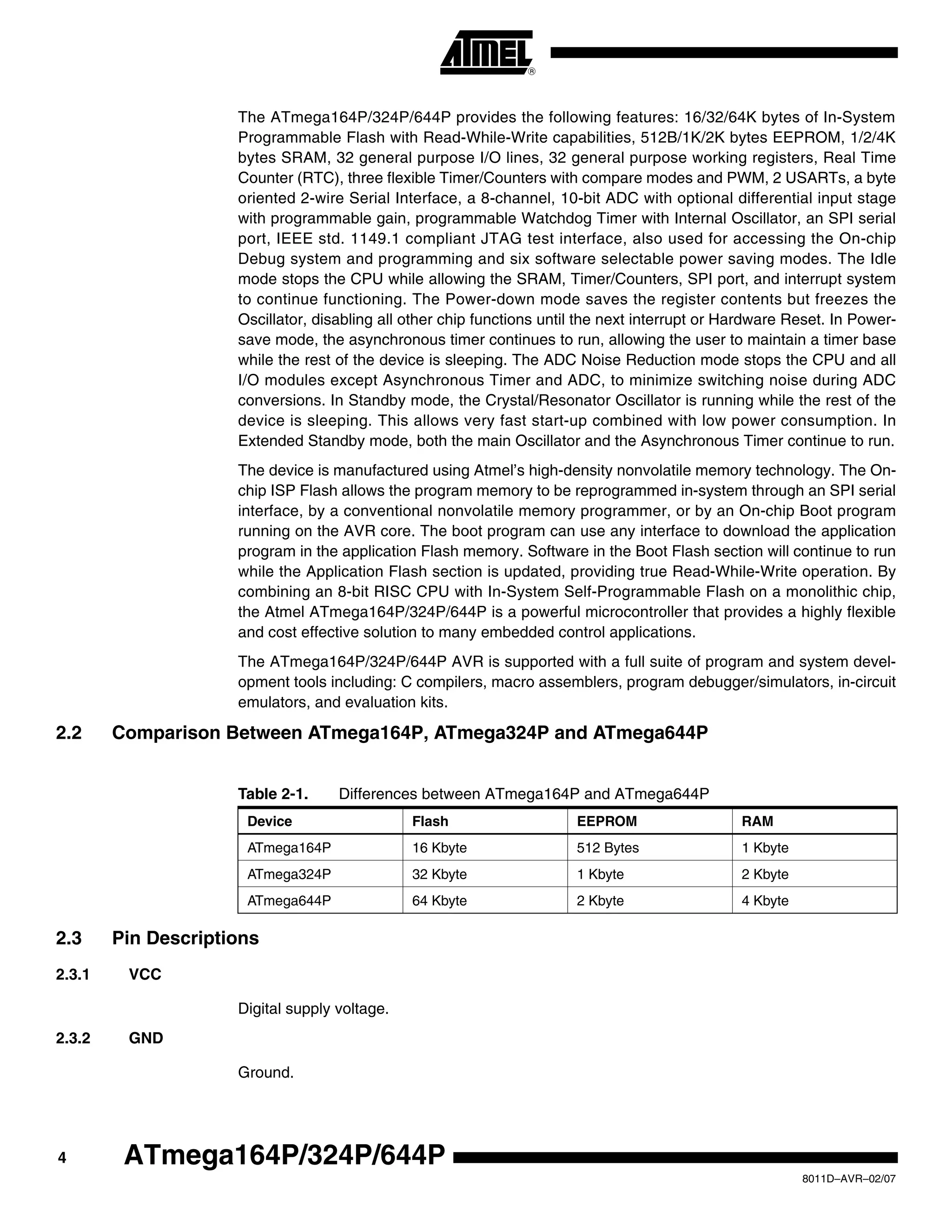 4
8011D–AVR–02/07
ATmega164P/324P/644P
The ATmega164P/324P/644P provides the following features: 16/32/64K bytes of In-System
Programmable Flash with Read-While-Write capabilities, 512B/1K/2K bytes EEPROM, 1/2/4K
bytes SRAM, 32 general purpose I/O lines, 32 general purpose working registers, Real Time
Counter (RTC), three flexible Timer/Counters with compare modes and PWM, 2 USARTs, a byte
oriented 2-wire Serial Interface, a 8-channel, 10-bit ADC with optional differential input stage
with programmable gain, programmable Watchdog Timer with Internal Oscillator, an SPI serial
port, IEEE std. 1149.1 compliant JTAG test interface, also used for accessing the On-chip
Debug system and programming and six software selectable power saving modes. The Idle
mode stops the CPU while allowing the SRAM, Timer/Counters, SPI port, and interrupt system
to continue functioning. The Power-down mode saves the register contents but freezes the
Oscillator, disabling all other chip functions until the next interrupt or Hardware Reset. In Power-
save mode, the asynchronous timer continues to run, allowing the user to maintain a timer base
while the rest of the device is sleeping. The ADC Noise Reduction mode stops the CPU and all
I/O modules except Asynchronous Timer and ADC, to minimize switching noise during ADC
conversions. In Standby mode, the Crystal/Resonator Oscillator is running while the rest of the
device is sleeping. This allows very fast start-up combined with low power consumption. In
Extended Standby mode, both the main Oscillator and the Asynchronous Timer continue to run.
The device is manufactured using Atmel’s high-density nonvolatile memory technology. The On-
chip ISP Flash allows the program memory to be reprogrammed in-system through an SPI serial
interface, by a conventional nonvolatile memory programmer, or by an On-chip Boot program
running on the AVR core. The boot program can use any interface to download the application
program in the application Flash memory. Software in the Boot Flash section will continue to run
while the Application Flash section is updated, providing true Read-While-Write operation. By
combining an 8-bit RISC CPU with In-System Self-Programmable Flash on a monolithic chip,
the Atmel ATmega164P/324P/644P is a powerful microcontroller that provides a highly flexible
and cost effective solution to many embedded control applications.
The ATmega164P/324P/644P AVR is supported with a full suite of program and system devel-
opment tools including: C compilers, macro assemblers, program debugger/simulators, in-circuit
emulators, and evaluation kits.
2.2 Comparison Between ATmega164P, ATmega324P and ATmega644P
2.3 Pin Descriptions
2.3.1 VCC
Digital supply voltage.
2.3.2 GND
Ground.
Table 2-1. Differences between ATmega164P and ATmega644P
Device Flash EEPROM RAM
ATmega164P 16 Kbyte 512 Bytes 1 Kbyte
ATmega324P 32 Kbyte 1 Kbyte 2 Kbyte
ATmega644P 64 Kbyte 2 Kbyte 4 Kbyte
 
