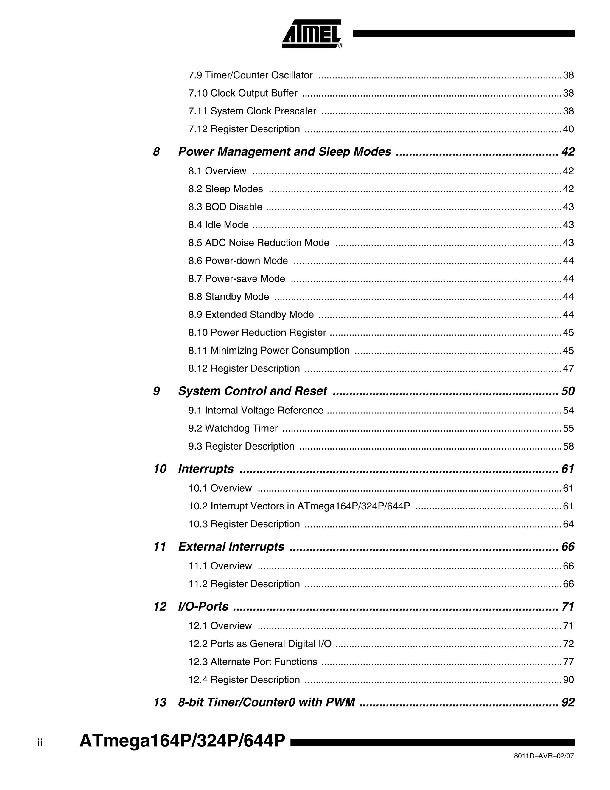 ii
8011D–AVR–02/07
ATmega164P/324P/644P
7.9 Timer/Counter Oscillator ........................................................................................38
7.10 Clock Output Buffer ..............................................................................................38
7.11 System Clock Prescaler .......................................................................................38
7.12 Register Description .............................................................................................40
8 Power Management and Sleep Modes ................................................. 42
8.1 Overview ................................................................................................................42
8.2 Sleep Modes ..........................................................................................................42
8.3 BOD Disable ...........................................................................................................43
8.4 Idle Mode ................................................................................................................43
8.5 ADC Noise Reduction Mode ..................................................................................43
8.6 Power-down Mode .................................................................................................44
8.7 Power-save Mode ..................................................................................................44
8.8 Standby Mode ........................................................................................................44
8.9 Extended Standby Mode ........................................................................................44
8.10 Power Reduction Register ....................................................................................45
8.11 Minimizing Power Consumption ...........................................................................45
8.12 Register Description .............................................................................................47
9 System Control and Reset .................................................................... 50
9.1 Internal Voltage Reference .....................................................................................54
9.2 Watchdog Timer .....................................................................................................55
9.3 Register Description ...............................................................................................58
10 Interrupts ................................................................................................ 61
10.1 Overview ..............................................................................................................61
10.2 Interrupt Vectors in ATmega164P/324P/644P .....................................................61
10.3 Register Description .............................................................................................64
11 External Interrupts ................................................................................. 66
11.1 Overview ..............................................................................................................66
11.2 Register Description .............................................................................................66
12 I/O-Ports .................................................................................................. 71
12.1 Overview ..............................................................................................................71
12.2 Ports as General Digital I/O ..................................................................................72
12.3 Alternate Port Functions .......................................................................................77
12.4 Register Description .............................................................................................90
13 8-bit Timer/Counter0 with PWM ............................................................ 92
 