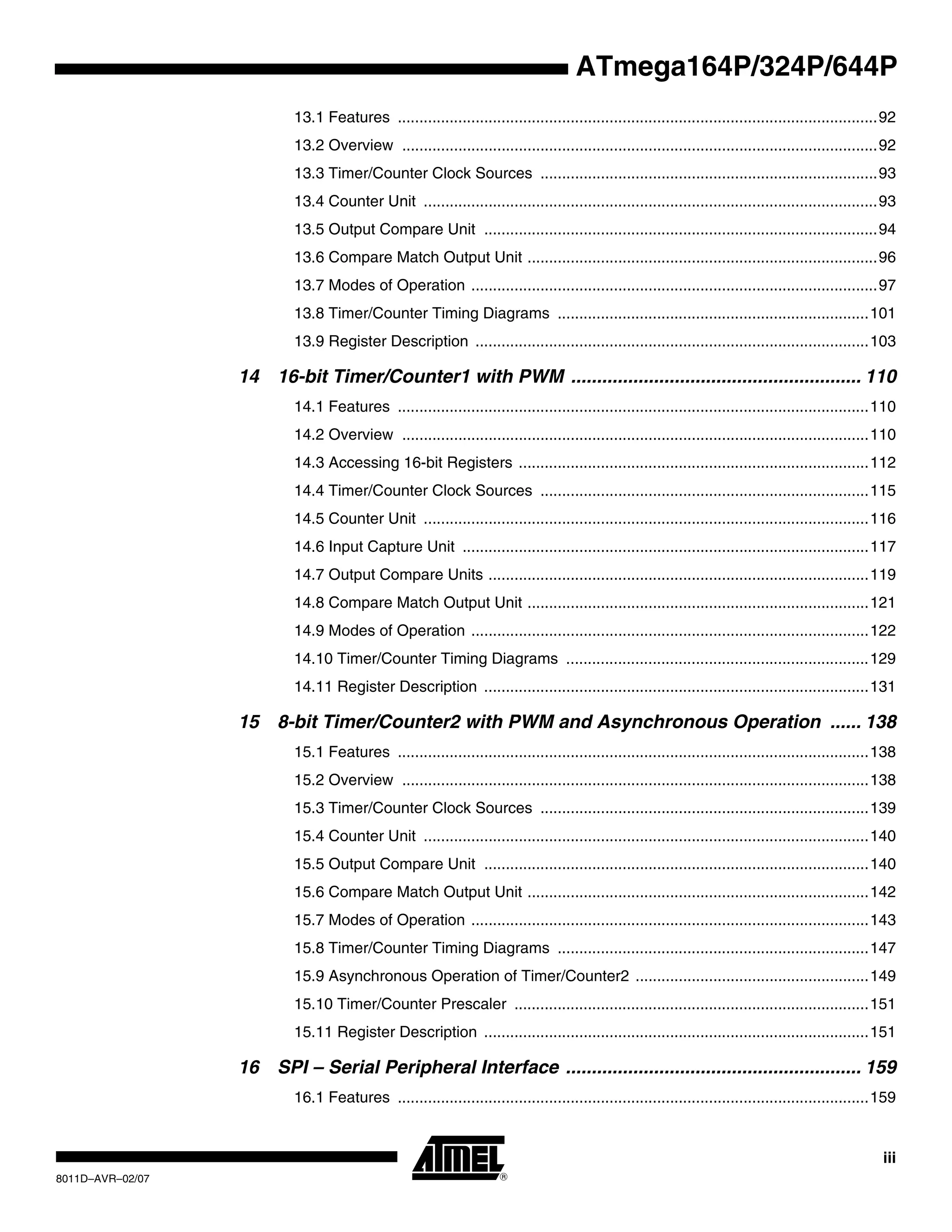 iii
8011D–AVR–02/07
ATmega164P/324P/644P
13.1 Features ...............................................................................................................92
13.2 Overview ..............................................................................................................92
13.3 Timer/Counter Clock Sources ..............................................................................93
13.4 Counter Unit .........................................................................................................93
13.5 Output Compare Unit ...........................................................................................94
13.6 Compare Match Output Unit .................................................................................96
13.7 Modes of Operation ..............................................................................................97
13.8 Timer/Counter Timing Diagrams ........................................................................101
13.9 Register Description ...........................................................................................103
14 16-bit Timer/Counter1 with PWM ........................................................ 110
14.1 Features .............................................................................................................110
14.2 Overview ............................................................................................................110
14.3 Accessing 16-bit Registers .................................................................................112
14.4 Timer/Counter Clock Sources ............................................................................115
14.5 Counter Unit .......................................................................................................116
14.6 Input Capture Unit ..............................................................................................117
14.7 Output Compare Units ........................................................................................119
14.8 Compare Match Output Unit ...............................................................................121
14.9 Modes of Operation ............................................................................................122
14.10 Timer/Counter Timing Diagrams ......................................................................129
14.11 Register Description .........................................................................................131
15 8-bit Timer/Counter2 with PWM and Asynchronous Operation ...... 138
15.1 Features .............................................................................................................138
15.2 Overview ............................................................................................................138
15.3 Timer/Counter Clock Sources ............................................................................139
15.4 Counter Unit .......................................................................................................140
15.5 Output Compare Unit .........................................................................................140
15.6 Compare Match Output Unit ...............................................................................142
15.7 Modes of Operation ............................................................................................143
15.8 Timer/Counter Timing Diagrams ........................................................................147
15.9 Asynchronous Operation of Timer/Counter2 ......................................................149
15.10 Timer/Counter Prescaler ..................................................................................151
15.11 Register Description .........................................................................................151
16 SPI – Serial Peripheral Interface ......................................................... 159
16.1 Features .............................................................................................................159
 