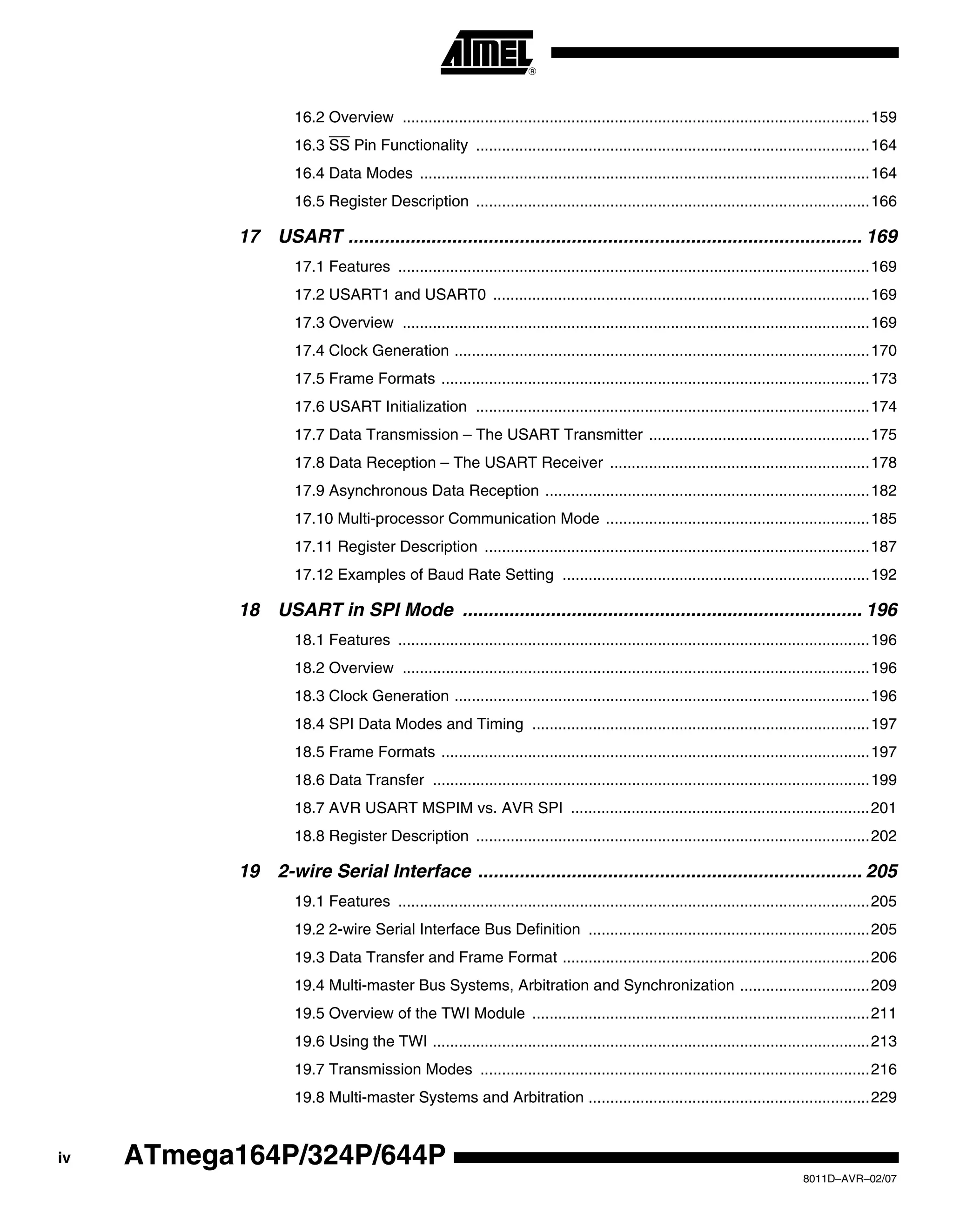iv
8011D–AVR–02/07
ATmega164P/324P/644P
16.2 Overview ............................................................................................................159
16.3 SS Pin Functionality ...........................................................................................164
16.4 Data Modes ........................................................................................................164
16.5 Register Description ...........................................................................................166
17 USART ................................................................................................... 169
17.1 Features .............................................................................................................169
17.2 USART1 and USART0 .......................................................................................169
17.3 Overview ............................................................................................................169
17.4 Clock Generation ................................................................................................170
17.5 Frame Formats ...................................................................................................173
17.6 USART Initialization ...........................................................................................174
17.7 Data Transmission – The USART Transmitter ...................................................175
17.8 Data Reception – The USART Receiver ............................................................178
17.9 Asynchronous Data Reception ...........................................................................182
17.10 Multi-processor Communication Mode .............................................................185
17.11 Register Description .........................................................................................187
17.12 Examples of Baud Rate Setting .......................................................................192
18 USART in SPI Mode ............................................................................. 196
18.1 Features .............................................................................................................196
18.2 Overview ............................................................................................................196
18.3 Clock Generation ................................................................................................196
18.4 SPI Data Modes and Timing ..............................................................................197
18.5 Frame Formats ...................................................................................................197
18.6 Data Transfer .....................................................................................................199
18.7 AVR USART MSPIM vs. AVR SPI .....................................................................201
18.8 Register Description ...........................................................................................202
19 2-wire Serial Interface .......................................................................... 205
19.1 Features .............................................................................................................205
19.2 2-wire Serial Interface Bus Definition .................................................................205
19.3 Data Transfer and Frame Format .......................................................................206
19.4 Multi-master Bus Systems, Arbitration and Synchronization ..............................209
19.5 Overview of the TWI Module ..............................................................................211
19.6 Using the TWI .....................................................................................................213
19.7 Transmission Modes ..........................................................................................216
19.8 Multi-master Systems and Arbitration .................................................................229
 